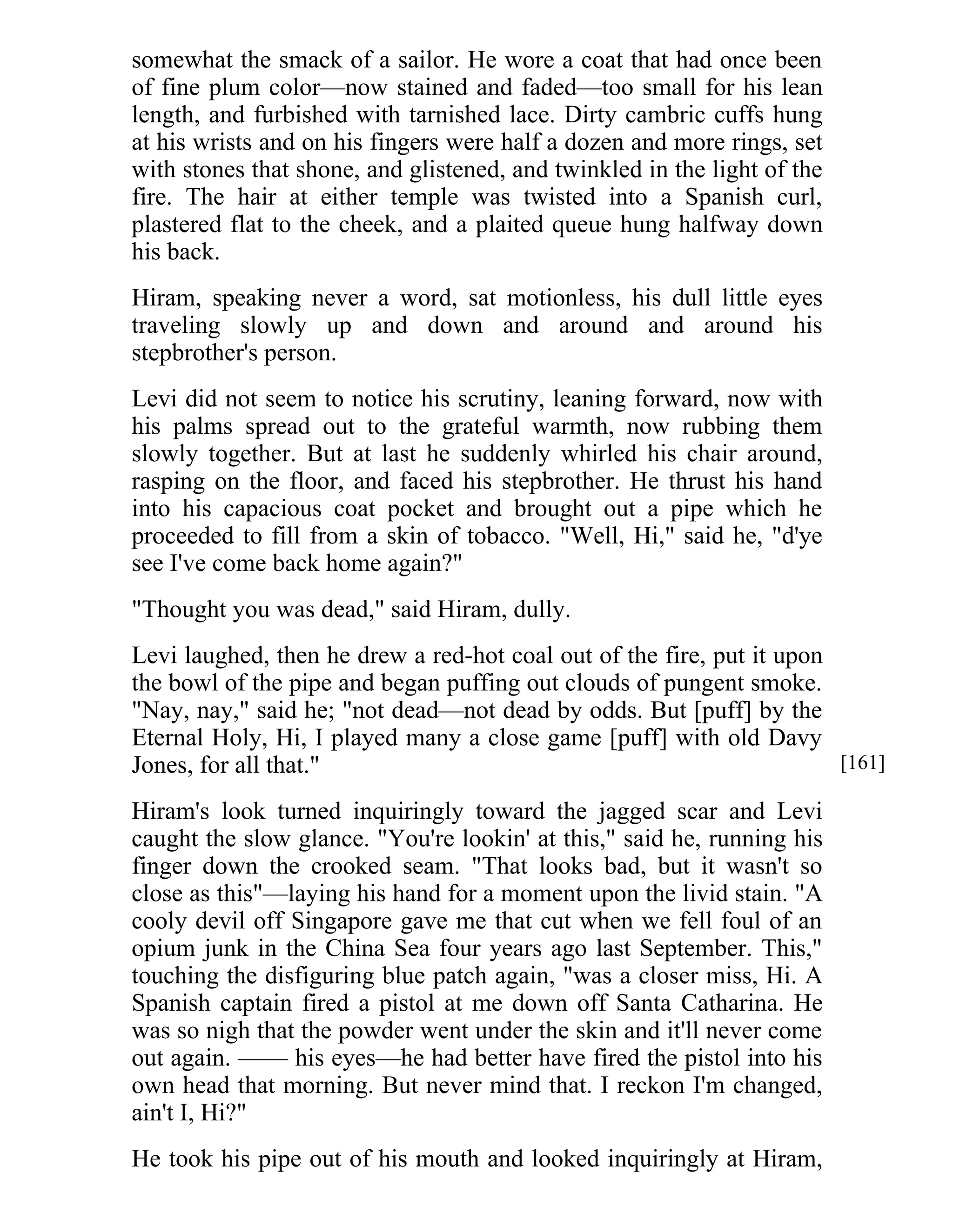 somewhat the smack of a sailor. He wore a coat that had once been 
of fine plum color—now stained and faded—too small for his lean 
length, and furbished with tarnished lace. Dirty cambric cuffs hung 
at his wrists and on his fingers were half a dozen and more rings, set 
with stones that shone, and glistened, and twinkled in the light of the 
fire. The hair at either temple was twisted into a Spanish curl, 
plastered flat to the cheek, and a plaited queue hung halfway down 
his back. 
Hiram, speaking never a word, sat motionless, his dull little eyes 
traveling slowly up and down and around and around his 
stepbrother's person. 
Levi did not seem to notice his scrutiny, leaning forward, now with 
his palms spread out to the grateful warmth, now rubbing them 
slowly together. But at last he suddenly whirled his chair around, 
rasping on the floor, and faced his stepbrother. He thrust his hand 
into his capacious coat pocket and brought out a pipe which he 
proceeded to fill from a skin of tobacco. "Well, Hi," said he, "d'ye 
see I've come back home again?" 
"Thought you was dead," said Hiram, dully. 
Levi laughed, then he drew a red-hot coal out of the fire, put it upon 
the bowl of the pipe and began puffing out clouds of pungent smoke. 
"Nay, nay," said he; "not dead—not dead by odds. But [puff] by the 
Eternal Holy, Hi, I played many a close game [puff] with old Davy 
Jones, for all that." 
Hiram's look turned inquiringly toward the jagged scar and Levi 
caught the slow glance. "You're lookin' at this," said he, running his 
finger down the crooked seam. "That looks bad, but it wasn't so 
close as this"—laying his hand for a moment upon the livid stain. "A 
cooly devil off Singapore gave me that cut when we fell foul of an 
opium junk in the China Sea four years ago last September. This," 
touching the disfiguring blue patch again, "was a closer miss, Hi. A 
Spanish captain fired a pistol at me down off Santa Catharina. He 
was so nigh that the powder went under the skin and it'll never come 
out again. —— his eyes—he had better have fired the pistol into his 
own head that morning. But never mind that. I reckon I'm changed, 
ain't I, Hi?" 
He took his pipe out of his mouth and looked inquiringly at Hiram, 
[161] 
 