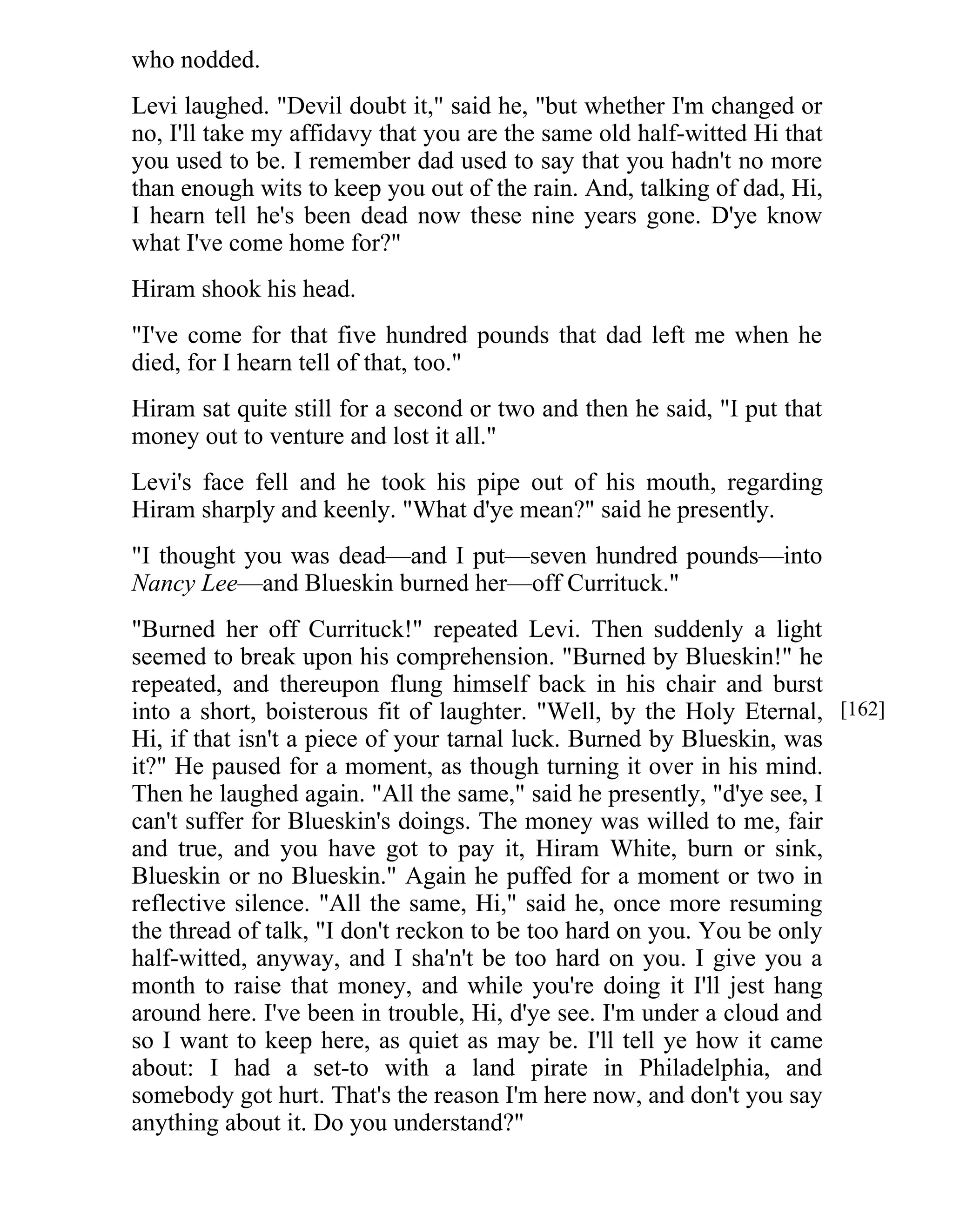 who nodded. 
Levi laughed. "Devil doubt it," said he, "but whether I'm changed or 
no, I'll take my affidavy that you are the same old half-witted Hi that 
you used to be. I remember dad used to say that you hadn't no more 
than enough wits to keep you out of the rain. And, talking of dad, Hi, 
I hearn tell he's been dead now these nine years gone. D'ye know 
what I've come home for?" 
Hiram shook his head. 
"I've come for that five hundred pounds that dad left me when he 
died, for I hearn tell of that, too." 
Hiram sat quite still for a second or two and then he said, "I put that 
money out to venture and lost it all." 
Levi's face fell and he took his pipe out of his mouth, regarding 
Hiram sharply and keenly. "What d'ye mean?" said he presently. 
"I thought you was dead—and I put—seven hundred pounds—into 
Nancy Lee—and Blueskin burned her—off Currituck." 
"Burned her off Currituck!" repeated Levi. Then suddenly a light 
seemed to break upon his comprehension. "Burned by Blueskin!" he 
repeated, and thereupon flung himself back in his chair and burst 
into a short, boisterous fit of laughter. "Well, by the Holy Eternal, 
Hi, if that isn't a piece of your tarnal luck. Burned by Blueskin, was 
it?" He paused for a moment, as though turning it over in his mind. 
Then he laughed again. "All the same," said he presently, "d'ye see, I 
can't suffer for Blueskin's doings. The money was willed to me, fair 
and true, and you have got to pay it, Hiram White, burn or sink, 
Blueskin or no Blueskin." Again he puffed for a moment or two in 
reflective silence. "All the same, Hi," said he, once more resuming 
the thread of talk, "I don't reckon to be too hard on you. You be only 
half-witted, anyway, and I sha'n't be too hard on you. I give you a 
month to raise that money, and while you're doing it I'll jest hang 
around here. I've been in trouble, Hi, d'ye see. I'm under a cloud and 
so I want to keep here, as quiet as may be. I'll tell ye how it came 
about: I had a set-to with a land pirate in Philadelphia, and 
somebody got hurt. That's the reason I'm here now, and don't you say 
anything about it. Do you understand?" 
[162] 
 