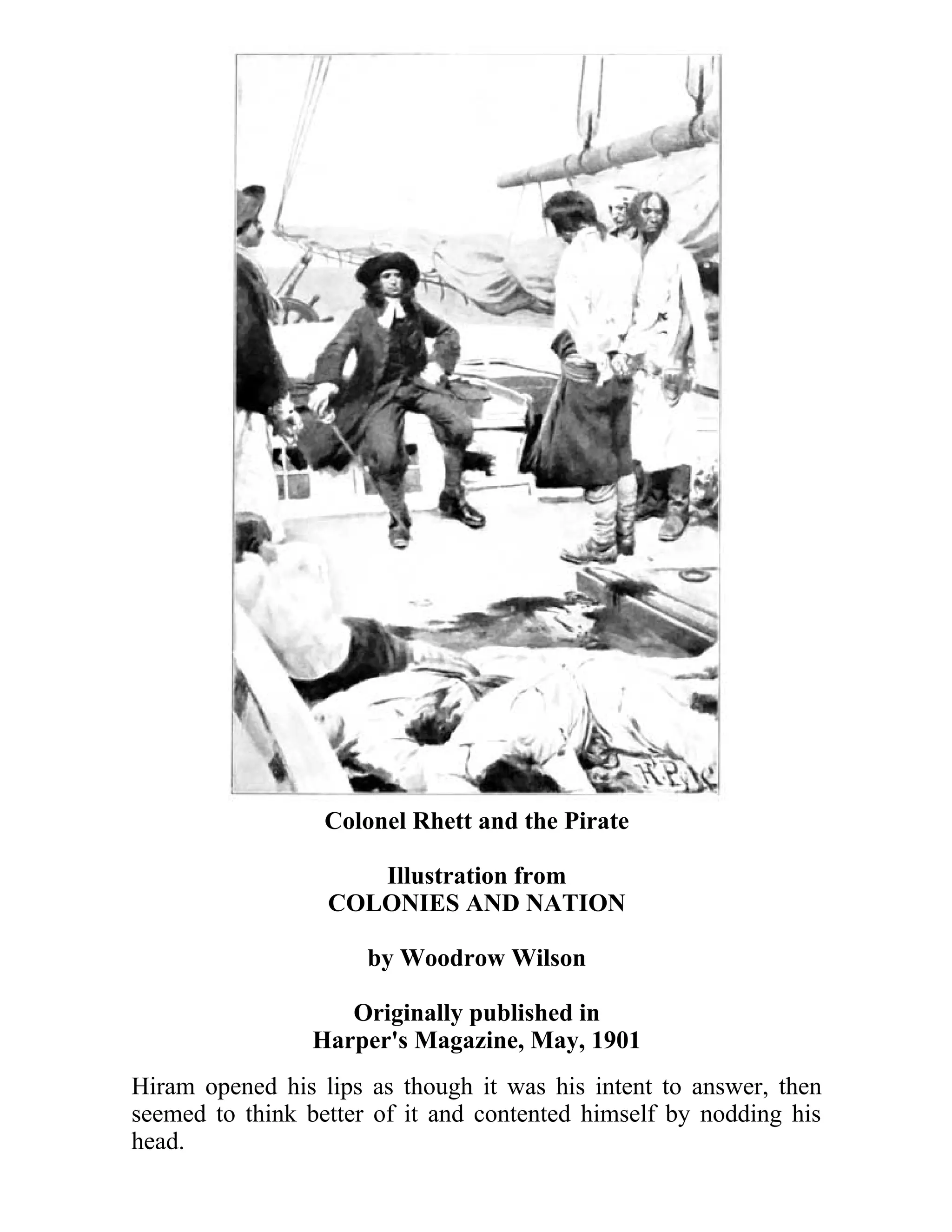 Colonel Rhett and the Pirate 
Illustration from 
COLONIES AND NATION 
by Woodrow Wilson 
Originally published in 
Harper's Magazine, May, 1901 
Hiram opened his lips as though it was his intent to answer, then 
seemed to think better of it and contented himself by nodding his 
head. 
 