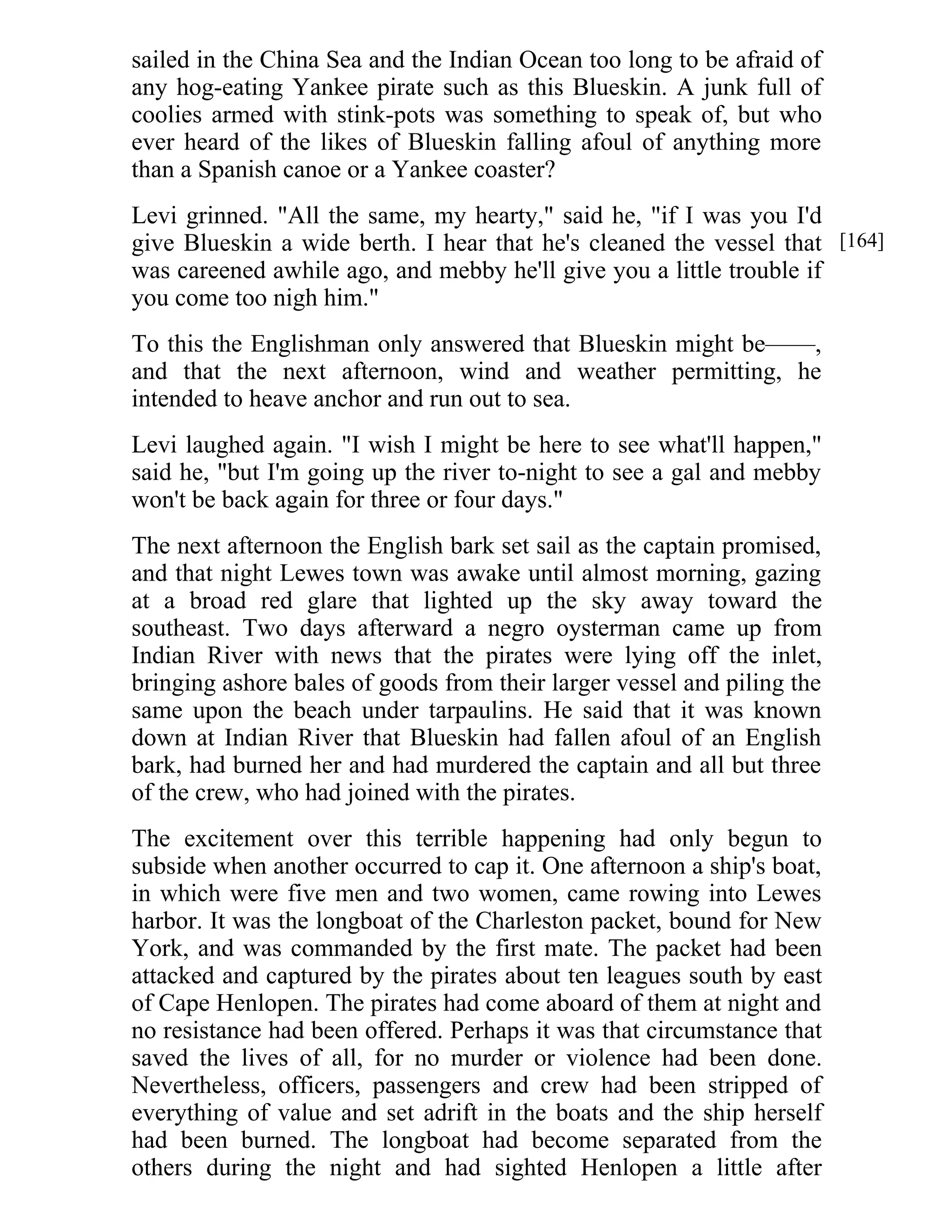 sailed in the China Sea and the Indian Ocean too long to be afraid of 
any hog-eating Yankee pirate such as this Blueskin. A junk full of 
coolies armed with stink-pots was something to speak of, but who 
ever heard of the likes of Blueskin falling afoul of anything more 
than a Spanish canoe or a Yankee coaster? 
Levi grinned. "All the same, my hearty," said he, "if I was you I'd 
give Blueskin a wide berth. I hear that he's cleaned the vessel that 
was careened awhile ago, and mebby he'll give you a little trouble if 
you come too nigh him." 
To this the Englishman only answered that Blueskin might be——, 
and that the next afternoon, wind and weather permitting, he 
intended to heave anchor and run out to sea. 
Levi laughed again. "I wish I might be here to see what'll happen," 
said he, "but I'm going up the river to-night to see a gal and mebby 
won't be back again for three or four days." 
The next afternoon the English bark set sail as the captain promised, 
and that night Lewes town was awake until almost morning, gazing 
at a broad red glare that lighted up the sky away toward the 
southeast. Two days afterward a negro oysterman came up from 
Indian River with news that the pirates were lying off the inlet, 
bringing ashore bales of goods from their larger vessel and piling the 
same upon the beach under tarpaulins. He said that it was known 
down at Indian River that Blueskin had fallen afoul of an English 
bark, had burned her and had murdered the captain and all but three 
of the crew, who had joined with the pirates. 
The excitement over this terrible happening had only begun to 
subside when another occurred to cap it. One afternoon a ship's boat, 
in which were five men and two women, came rowing into Lewes 
harbor. It was the longboat of the Charleston packet, bound for New 
York, and was commanded by the first mate. The packet had been 
attacked and captured by the pirates about ten leagues south by east 
of Cape Henlopen. The pirates had come aboard of them at night and 
no resistance had been offered. Perhaps it was that circumstance that 
saved the lives of all, for no murder or violence had been done. 
Nevertheless, officers, passengers and crew had been stripped of 
everything of value and set adrift in the boats and the ship herself 
had been burned. The longboat had become separated from the 
others during the night and had sighted Henlopen a little after 
[164] 
 