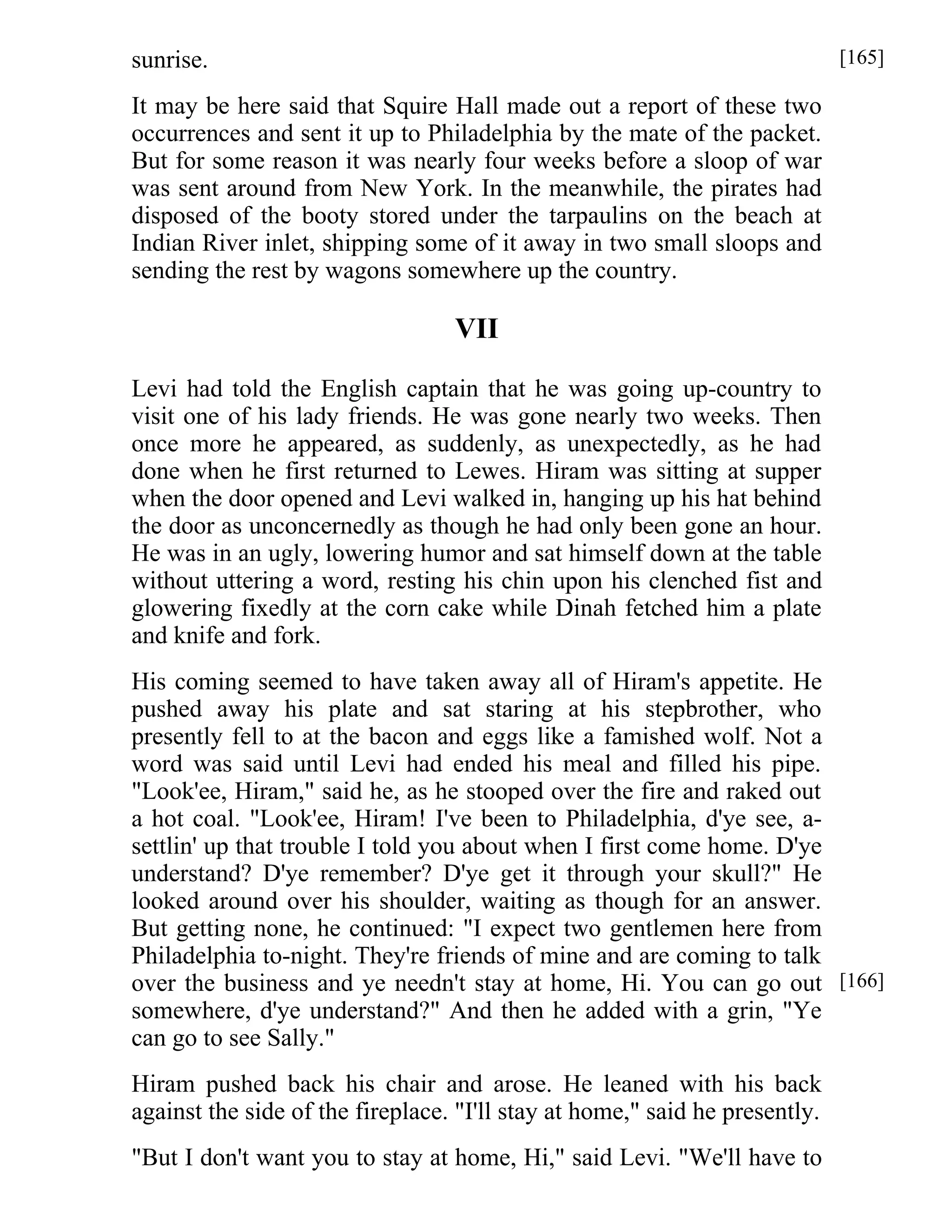 sunrise. 
It may be here said that Squire Hall made out a report of these two 
occurrences and sent it up to Philadelphia by the mate of the packet. 
But for some reason it was nearly four weeks before a sloop of war 
was sent around from New York. In the meanwhile, the pirates had 
disposed of the booty stored under the tarpaulins on the beach at 
Indian River inlet, shipping some of it away in two small sloops and 
sending the rest by wagons somewhere up the country. 
VII 
Levi had told the English captain that he was going up-country to 
visit one of his lady friends. He was gone nearly two weeks. Then 
once more he appeared, as suddenly, as unexpectedly, as he had 
done when he first returned to Lewes. Hiram was sitting at supper 
when the door opened and Levi walked in, hanging up his hat behind 
the door as unconcernedly as though he had only been gone an hour. 
He was in an ugly, lowering humor and sat himself down at the table 
without uttering a word, resting his chin upon his clenched fist and 
glowering fixedly at the corn cake while Dinah fetched him a plate 
and knife and fork. 
His coming seemed to have taken away all of Hiram's appetite. He 
pushed away his plate and sat staring at his stepbrother, who 
presently fell to at the bacon and eggs like a famished wolf. Not a 
word was said until Levi had ended his meal and filled his pipe. 
"Look'ee, Hiram," said he, as he stooped over the fire and raked out 
a hot coal. "Look'ee, Hiram! I've been to Philadelphia, d'ye see, a-settlin' 
up that trouble I told you about when I first come home. D'ye 
understand? D'ye remember? D'ye get it through your skull?" He 
looked around over his shoulder, waiting as though for an answer. 
But getting none, he continued: "I expect two gentlemen here from 
Philadelphia to-night. They're friends of mine and are coming to talk 
over the business and ye needn't stay at home, Hi. You can go out 
somewhere, d'ye understand?" And then he added with a grin, "Ye 
can go to see Sally." 
Hiram pushed back his chair and arose. He leaned with his back 
against the side of the fireplace. "I'll stay at home," said he presently. 
"But I don't want you to stay at home, Hi," said Levi. "We'll have to 
[165] 
[166] 
 