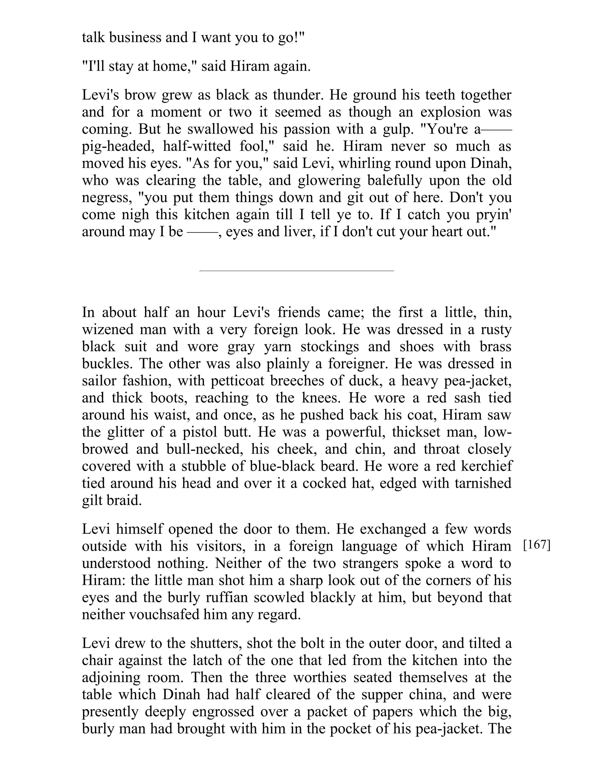 talk business and I want you to go!" 
"I'll stay at home," said Hiram again. 
Levi's brow grew as black as thunder. He ground his teeth together 
and for a moment or two it seemed as though an explosion was 
coming. But he swallowed his passion with a gulp. "You're a—— 
pig-headed, half-witted fool," said he. Hiram never so much as 
moved his eyes. "As for you," said Levi, whirling round upon Dinah, 
who was clearing the table, and glowering balefully upon the old 
negress, "you put them things down and git out of here. Don't you 
come nigh this kitchen again till I tell ye to. If I catch you pryin' 
around may I be ——, eyes and liver, if I don't cut your heart out." 
In about half an hour Levi's friends came; the first a little, thin, 
wizened man with a very foreign look. He was dressed in a rusty 
black suit and wore gray yarn stockings and shoes with brass 
buckles. The other was also plainly a foreigner. He was dressed in 
sailor fashion, with petticoat breeches of duck, a heavy pea-jacket, 
and thick boots, reaching to the knees. He wore a red sash tied 
around his waist, and once, as he pushed back his coat, Hiram saw 
the glitter of a pistol butt. He was a powerful, thickset man, low-browed 
and bull-necked, his cheek, and chin, and throat closely 
covered with a stubble of blue-black beard. He wore a red kerchief 
tied around his head and over it a cocked hat, edged with tarnished 
gilt braid. 
Levi himself opened the door to them. He exchanged a few words 
outside with his visitors, in a foreign language of which Hiram 
understood nothing. Neither of the two strangers spoke a word to 
Hiram: the little man shot him a sharp look out of the corners of his 
eyes and the burly ruffian scowled blackly at him, but beyond that 
neither vouchsafed him any regard. 
Levi drew to the shutters, shot the bolt in the outer door, and tilted a 
chair against the latch of the one that led from the kitchen into the 
adjoining room. Then the three worthies seated themselves at the 
table which Dinah had half cleared of the supper china, and were 
presently deeply engrossed over a packet of papers which the big, 
burly man had brought with him in the pocket of his pea-jacket. The 
[167] 
 