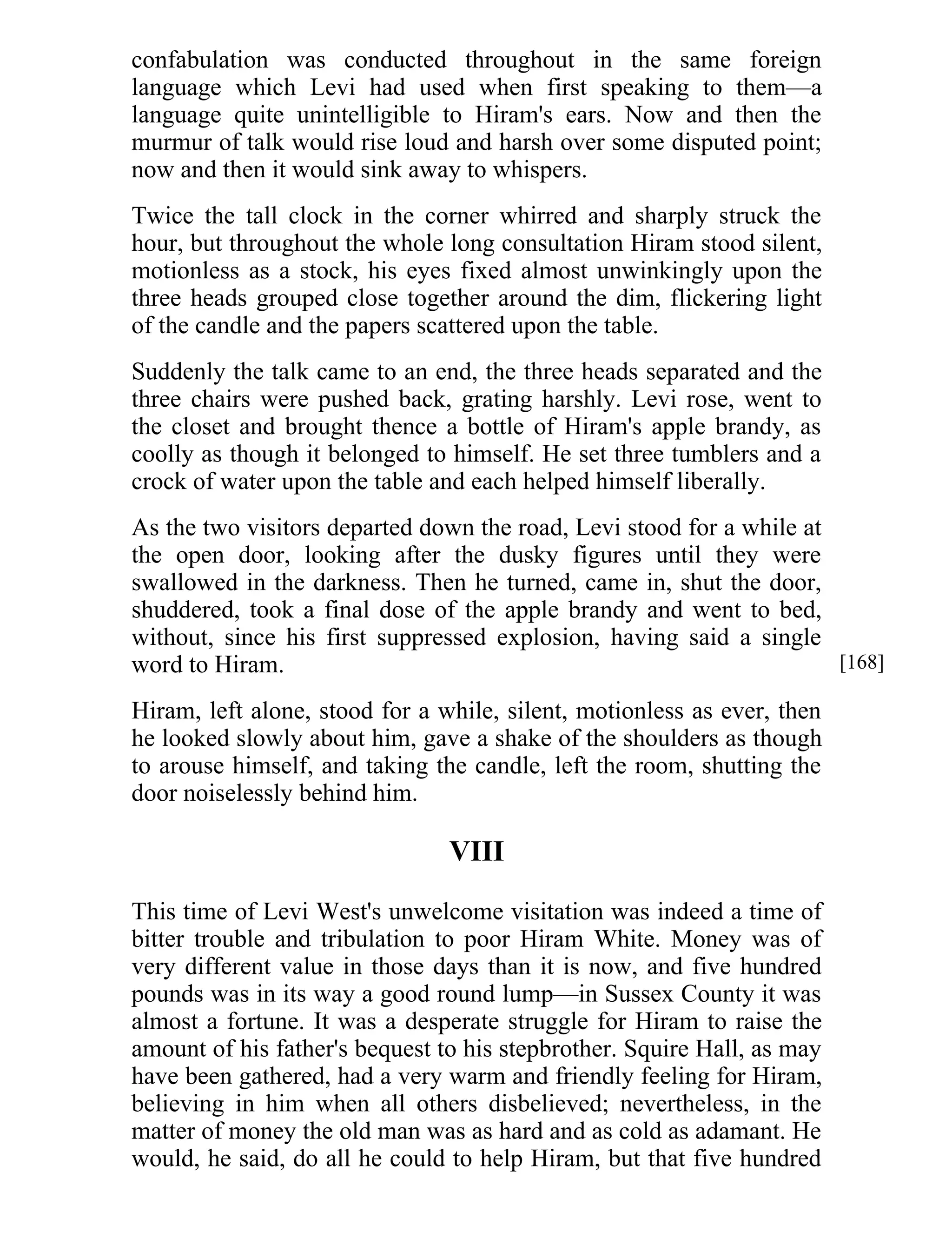 confabulation was conducted throughout in the same foreign 
language which Levi had used when first speaking to them—a 
language quite unintelligible to Hiram's ears. Now and then the 
murmur of talk would rise loud and harsh over some disputed point; 
now and then it would sink away to whispers. 
Twice the tall clock in the corner whirred and sharply struck the 
hour, but throughout the whole long consultation Hiram stood silent, 
motionless as a stock, his eyes fixed almost unwinkingly upon the 
three heads grouped close together around the dim, flickering light 
of the candle and the papers scattered upon the table. 
Suddenly the talk came to an end, the three heads separated and the 
three chairs were pushed back, grating harshly. Levi rose, went to 
the closet and brought thence a bottle of Hiram's apple brandy, as 
coolly as though it belonged to himself. He set three tumblers and a 
crock of water upon the table and each helped himself liberally. 
As the two visitors departed down the road, Levi stood for a while at 
the open door, looking after the dusky figures until they were 
swallowed in the darkness. Then he turned, came in, shut the door, 
shuddered, took a final dose of the apple brandy and went to bed, 
without, since his first suppressed explosion, having said a single 
word to Hiram. 
Hiram, left alone, stood for a while, silent, motionless as ever, then 
he looked slowly about him, gave a shake of the shoulders as though 
to arouse himself, and taking the candle, left the room, shutting the 
door noiselessly behind him. 
VIII 
This time of Levi West's unwelcome visitation was indeed a time of 
bitter trouble and tribulation to poor Hiram White. Money was of 
very different value in those days than it is now, and five hundred 
pounds was in its way a good round lump—in Sussex County it was 
almost a fortune. It was a desperate struggle for Hiram to raise the 
amount of his father's bequest to his stepbrother. Squire Hall, as may 
have been gathered, had a very warm and friendly feeling for Hiram, 
believing in him when all others disbelieved; nevertheless, in the 
matter of money the old man was as hard and as cold as adamant. He 
would, he said, do all he could to help Hiram, but that five hundred 
[168] 
 