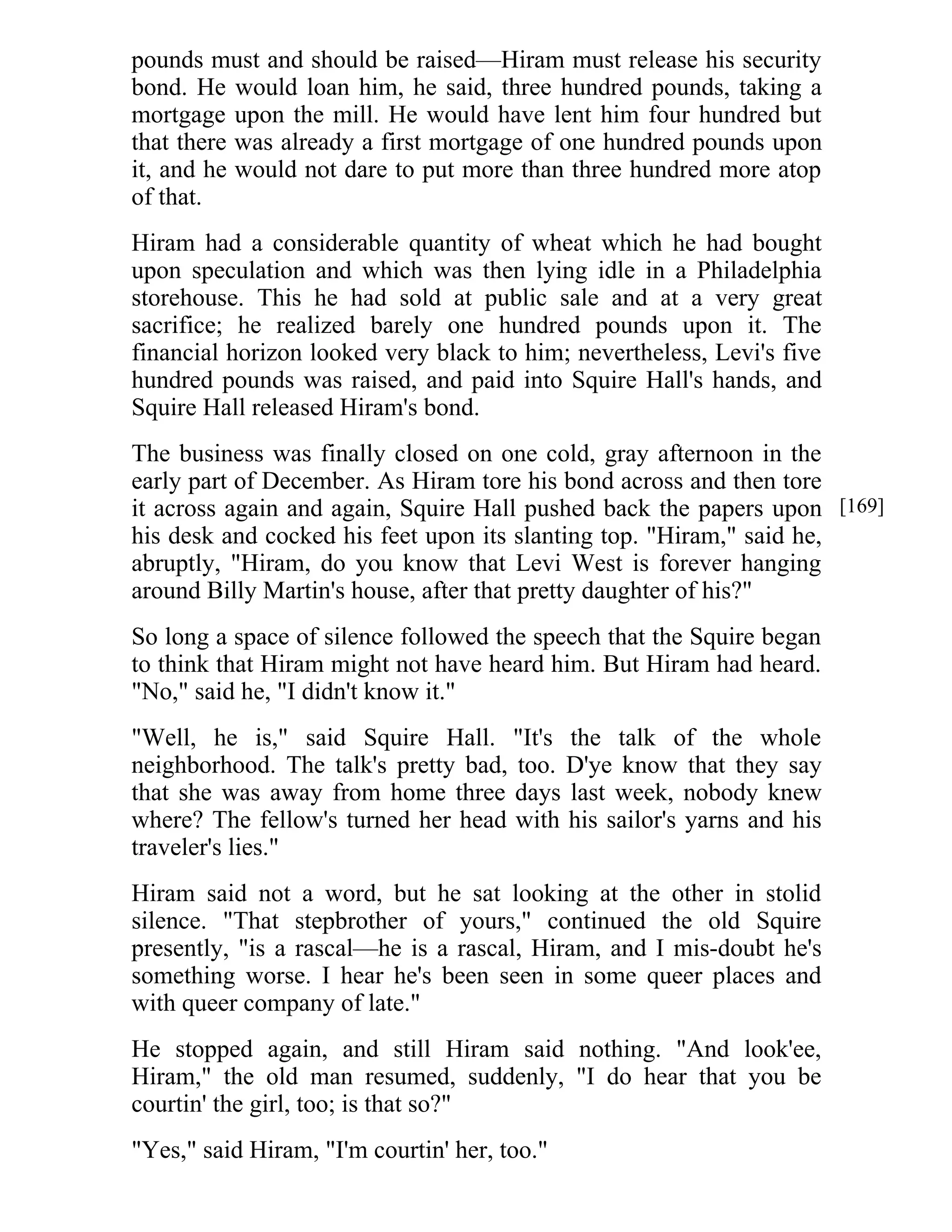pounds must and should be raised—Hiram must release his security 
bond. He would loan him, he said, three hundred pounds, taking a 
mortgage upon the mill. He would have lent him four hundred but 
that there was already a first mortgage of one hundred pounds upon 
it, and he would not dare to put more than three hundred more atop 
of that. 
Hiram had a considerable quantity of wheat which he had bought 
upon speculation and which was then lying idle in a Philadelphia 
storehouse. This he had sold at public sale and at a very great 
sacrifice; he realized barely one hundred pounds upon it. The 
financial horizon looked very black to him; nevertheless, Levi's five 
hundred pounds was raised, and paid into Squire Hall's hands, and 
Squire Hall released Hiram's bond. 
The business was finally closed on one cold, gray afternoon in the 
early part of December. As Hiram tore his bond across and then tore 
it across again and again, Squire Hall pushed back the papers upon 
his desk and cocked his feet upon its slanting top. "Hiram," said he, 
abruptly, "Hiram, do you know that Levi West is forever hanging 
around Billy Martin's house, after that pretty daughter of his?" 
So long a space of silence followed the speech that the Squire began 
to think that Hiram might not have heard him. But Hiram had heard. 
"No," said he, "I didn't know it." 
"Well, he is," said Squire Hall. "It's the talk of the whole 
neighborhood. The talk's pretty bad, too. D'ye know that they say 
that she was away from home three days last week, nobody knew 
where? The fellow's turned her head with his sailor's yarns and his 
traveler's lies." 
Hiram said not a word, but he sat looking at the other in stolid 
silence. "That stepbrother of yours," continued the old Squire 
presently, "is a rascal—he is a rascal, Hiram, and I mis-doubt he's 
something worse. I hear he's been seen in some queer places and 
with queer company of late." 
He stopped again, and still Hiram said nothing. "And look'ee, 
Hiram," the old man resumed, suddenly, "I do hear that you be 
courtin' the girl, too; is that so?" 
"Yes," said Hiram, "I'm courtin' her, too." 
[169] 
 