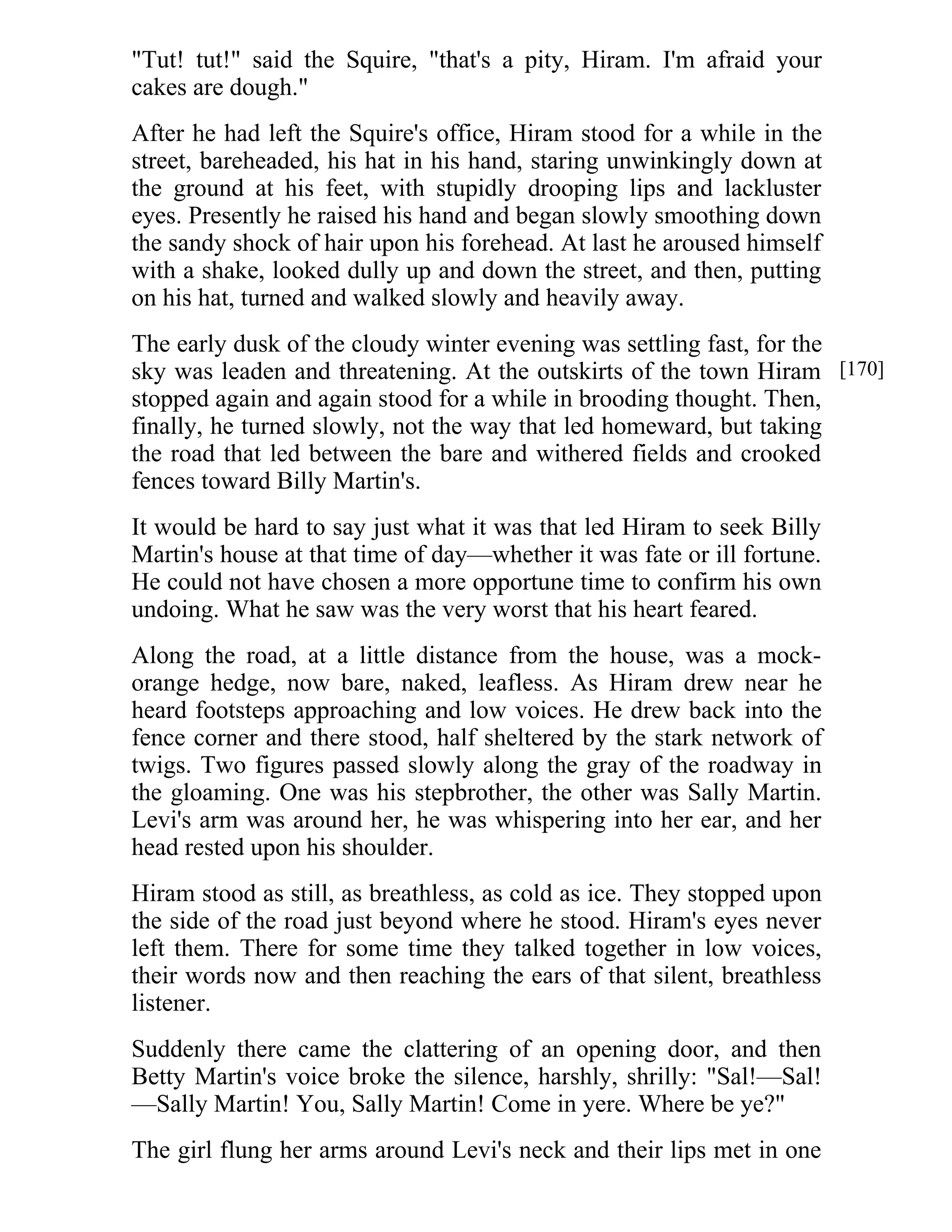"Tut! tut!" said the Squire, "that's a pity, Hiram. I'm afraid your 
cakes are dough." 
After he had left the Squire's office, Hiram stood for a while in the 
street, bareheaded, his hat in his hand, staring unwinkingly down at 
the ground at his feet, with stupidly drooping lips and lackluster 
eyes. Presently he raised his hand and began slowly smoothing down 
the sandy shock of hair upon his forehead. At last he aroused himself 
with a shake, looked dully up and down the street, and then, putting 
on his hat, turned and walked slowly and heavily away. 
The early dusk of the cloudy winter evening was settling fast, for the 
sky was leaden and threatening. At the outskirts of the town Hiram 
stopped again and again stood for a while in brooding thought. Then, 
finally, he turned slowly, not the way that led homeward, but taking 
the road that led between the bare and withered fields and crooked 
fences toward Billy Martin's. 
It would be hard to say just what it was that led Hiram to seek Billy 
Martin's house at that time of day—whether it was fate or ill fortune. 
He could not have chosen a more opportune time to confirm his own 
undoing. What he saw was the very worst that his heart feared. 
Along the road, at a little distance from the house, was a mock-orange 
hedge, now bare, naked, leafless. As Hiram drew near he 
heard footsteps approaching and low voices. He drew back into the 
fence corner and there stood, half sheltered by the stark network of 
twigs. Two figures passed slowly along the gray of the roadway in 
the gloaming. One was his stepbrother, the other was Sally Martin. 
Levi's arm was around her, he was whispering into her ear, and her 
head rested upon his shoulder. 
Hiram stood as still, as breathless, as cold as ice. They stopped upon 
the side of the road just beyond where he stood. Hiram's eyes never 
left them. There for some time they talked together in low voices, 
their words now and then reaching the ears of that silent, breathless 
listener. 
Suddenly there came the clattering of an opening door, and then 
Betty Martin's voice broke the silence, harshly, shrilly: "Sal!—Sal! 
—Sally Martin! You, Sally Martin! Come in yere. Where be ye?" 
The girl flung her arms around Levi's neck and their lips met in one 
[170] 
 
