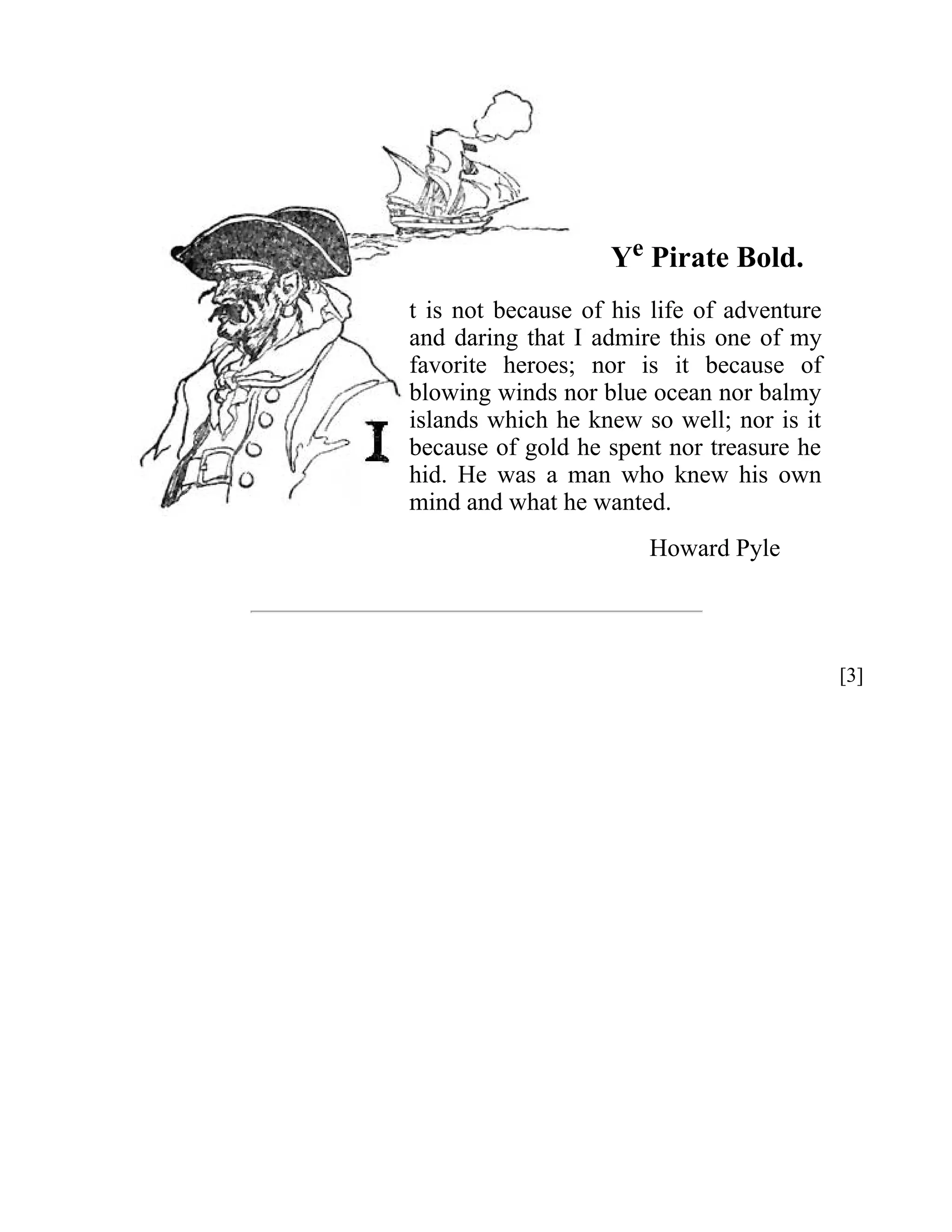 Ye Pirate Bold. 
t is not because of his life of adventure 
and daring that I admire this one of my 
favorite heroes; nor is it because of 
blowing winds nor blue ocean nor balmy 
islands which he knew so well; nor is it 
because of gold he spent nor treasure he 
hid. He was a man who knew his own 
mind and what he wanted. 
Howard Pyle 
[3] 
 
