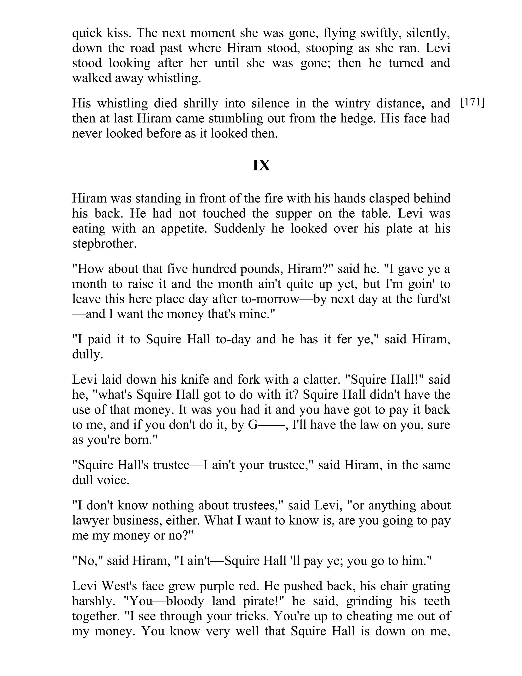 quick kiss. The next moment she was gone, flying swiftly, silently, 
down the road past where Hiram stood, stooping as she ran. Levi 
stood looking after her until she was gone; then he turned and 
walked away whistling. 
His whistling died shrilly into silence in the wintry distance, and 
then at last Hiram came stumbling out from the hedge. His face had 
never looked before as it looked then. 
IX 
Hiram was standing in front of the fire with his hands clasped behind 
his back. He had not touched the supper on the table. Levi was 
eating with an appetite. Suddenly he looked over his plate at his 
stepbrother. 
"How about that five hundred pounds, Hiram?" said he. "I gave ye a 
month to raise it and the month ain't quite up yet, but I'm goin' to 
leave this here place day after to-morrow—by next day at the furd'st 
—and I want the money that's mine." 
"I paid it to Squire Hall to-day and he has it fer ye," said Hiram, 
dully. 
Levi laid down his knife and fork with a clatter. "Squire Hall!" said 
he, "what's Squire Hall got to do with it? Squire Hall didn't have the 
use of that money. It was you had it and you have got to pay it back 
to me, and if you don't do it, by G——, I'll have the law on you, sure 
as you're born." 
"Squire Hall's trustee—I ain't your trustee," said Hiram, in the same 
dull voice. 
"I don't know nothing about trustees," said Levi, "or anything about 
lawyer business, either. What I want to know is, are you going to pay 
me my money or no?" 
"No," said Hiram, "I ain't—Squire Hall 'll pay ye; you go to him." 
Levi West's face grew purple red. He pushed back, his chair grating 
harshly. "You—bloody land pirate!" he said, grinding his teeth 
together. "I see through your tricks. You're up to cheating me out of 
my money. You know very well that Squire Hall is down on me, 
[171] 
 
