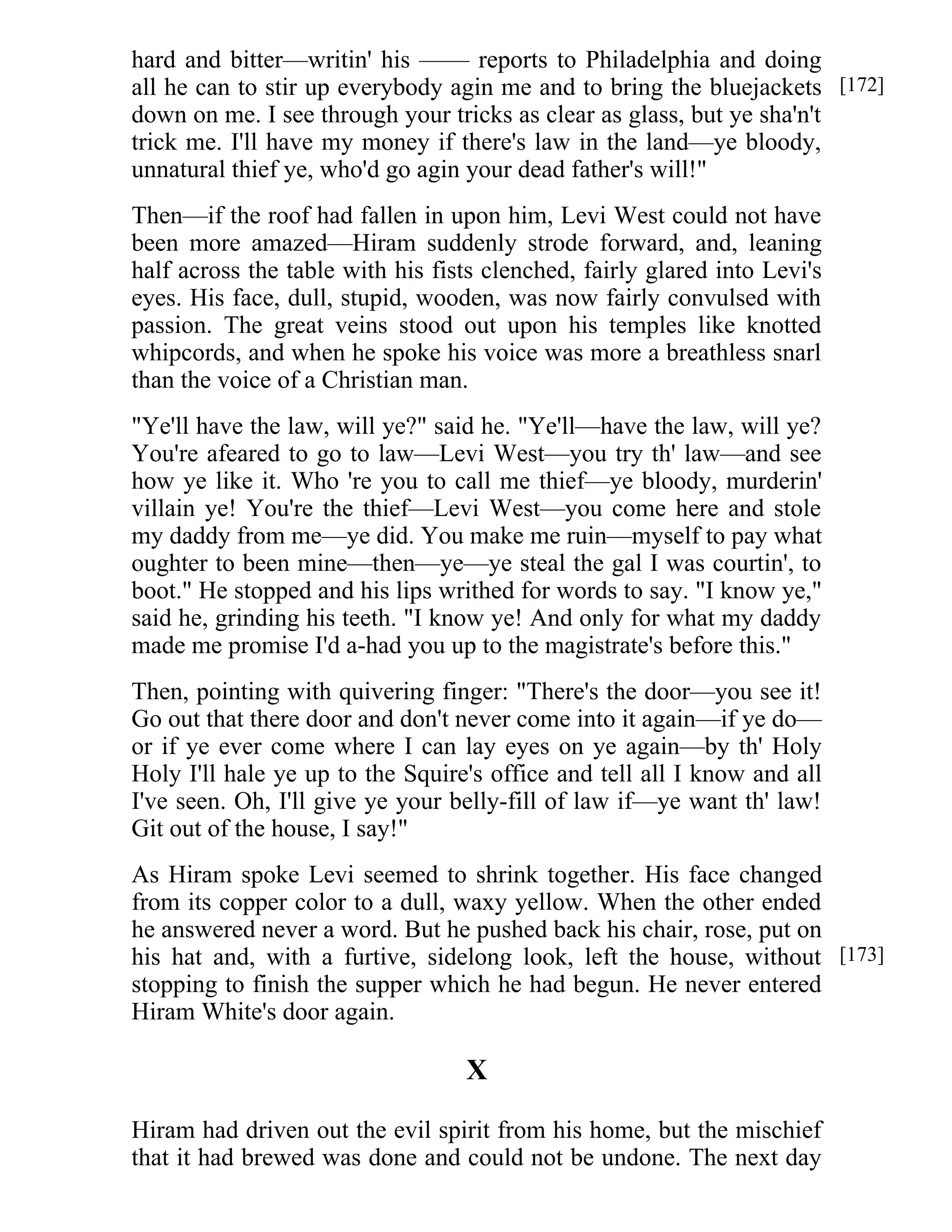 hard and bitter—writin' his —— reports to Philadelphia and doing 
all he can to stir up everybody agin me and to bring the bluejackets 
down on me. I see through your tricks as clear as glass, but ye sha'n't 
trick me. I'll have my money if there's law in the land—ye bloody, 
unnatural thief ye, who'd go agin your dead father's will!" 
Then—if the roof had fallen in upon him, Levi West could not have 
been more amazed—Hiram suddenly strode forward, and, leaning 
half across the table with his fists clenched, fairly glared into Levi's 
eyes. His face, dull, stupid, wooden, was now fairly convulsed with 
passion. The great veins stood out upon his temples like knotted 
whipcords, and when he spoke his voice was more a breathless snarl 
than the voice of a Christian man. 
"Ye'll have the law, will ye?" said he. "Ye'll—have the law, will ye? 
You're afeared to go to law—Levi West—you try th' law—and see 
how ye like it. Who 're you to call me thief—ye bloody, murderin' 
villain ye! You're the thief—Levi West—you come here and stole 
my daddy from me—ye did. You make me ruin—myself to pay what 
oughter to been mine—then—ye—ye steal the gal I was courtin', to 
boot." He stopped and his lips writhed for words to say. "I know ye," 
said he, grinding his teeth. "I know ye! And only for what my daddy 
made me promise I'd a-had you up to the magistrate's before this." 
Then, pointing with quivering finger: "There's the door—you see it! 
Go out that there door and don't never come into it again—if ye do— 
or if ye ever come where I can lay eyes on ye again—by th' Holy 
Holy I'll hale ye up to the Squire's office and tell all I know and all 
I've seen. Oh, I'll give ye your belly-fill of law if—ye want th' law! 
Git out of the house, I say!" 
As Hiram spoke Levi seemed to shrink together. His face changed 
from its copper color to a dull, waxy yellow. When the other ended 
he answered never a word. But he pushed back his chair, rose, put on 
his hat and, with a furtive, sidelong look, left the house, without 
stopping to finish the supper which he had begun. He never entered 
Hiram White's door again. 
X 
Hiram had driven out the evil spirit from his home, but the mischief 
that it had brewed was done and could not be undone. The next day 
[172] 
[173] 
 