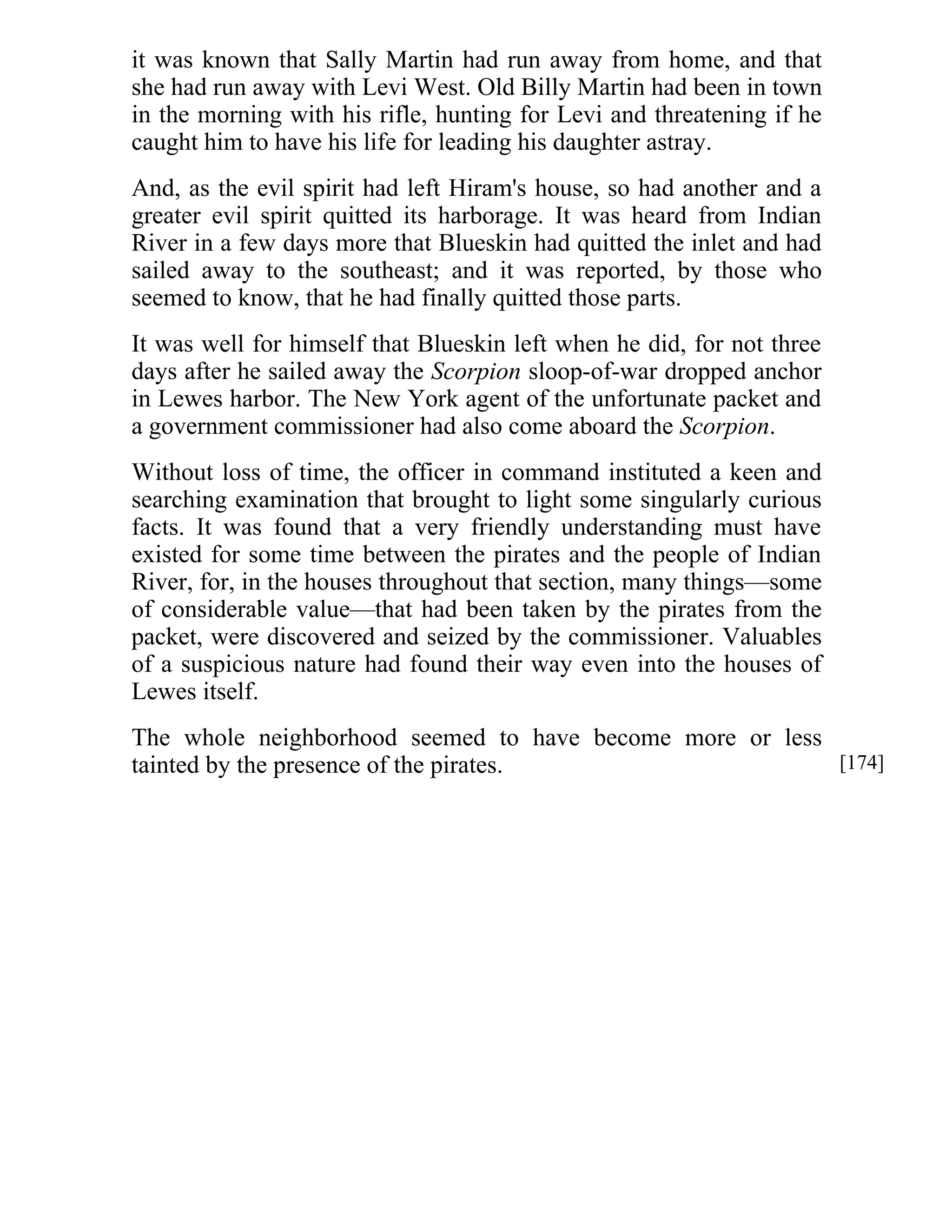 it was known that Sally Martin had run away from home, and that 
she had run away with Levi West. Old Billy Martin had been in town 
in the morning with his rifle, hunting for Levi and threatening if he 
caught him to have his life for leading his daughter astray. 
And, as the evil spirit had left Hiram's house, so had another and a 
greater evil spirit quitted its harborage. It was heard from Indian 
River in a few days more that Blueskin had quitted the inlet and had 
sailed away to the southeast; and it was reported, by those who 
seemed to know, that he had finally quitted those parts. 
It was well for himself that Blueskin left when he did, for not three 
days after he sailed away the Scorpion sloop-of-war dropped anchor 
in Lewes harbor. The New York agent of the unfortunate packet and 
a government commissioner had also come aboard the Scorpion. 
Without loss of time, the officer in command instituted a keen and 
searching examination that brought to light some singularly curious 
facts. It was found that a very friendly understanding must have 
existed for some time between the pirates and the people of Indian 
River, for, in the houses throughout that section, many things—some 
of considerable value—that had been taken by the pirates from the 
packet, were discovered and seized by the commissioner. Valuables 
of a suspicious nature had found their way even into the houses of 
Lewes itself. 
The whole neighborhood seemed to have become more or less 
tainted by the presence of the pirates. [174] 
 