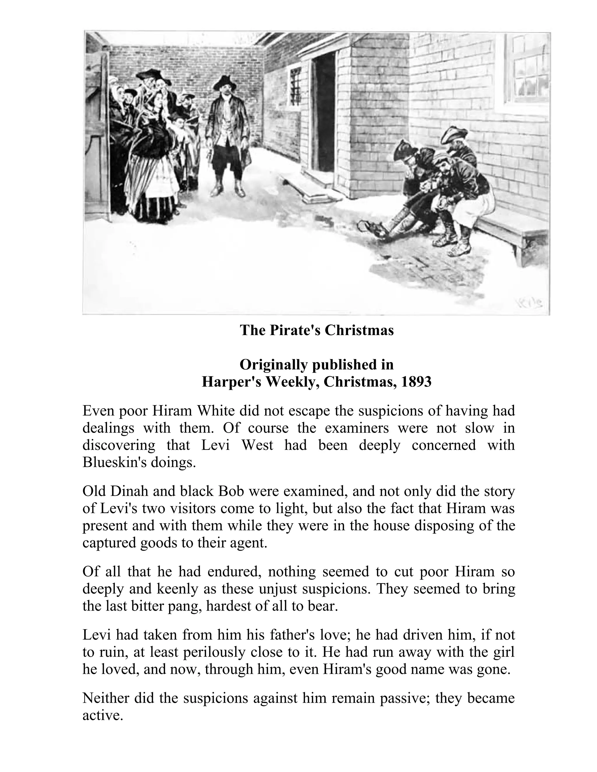 The Pirate's Christmas 
Originally published in 
Harper's Weekly, Christmas, 1893 
Even poor Hiram White did not escape the suspicions of having had 
dealings with them. Of course the examiners were not slow in 
discovering that Levi West had been deeply concerned with 
Blueskin's doings. 
Old Dinah and black Bob were examined, and not only did the story 
of Levi's two visitors come to light, but also the fact that Hiram was 
present and with them while they were in the house disposing of the 
captured goods to their agent. 
Of all that he had endured, nothing seemed to cut poor Hiram so 
deeply and keenly as these unjust suspicions. They seemed to bring 
the last bitter pang, hardest of all to bear. 
Levi had taken from him his father's love; he had driven him, if not 
to ruin, at least perilously close to it. He had run away with the girl 
he loved, and now, through him, even Hiram's good name was gone. 
Neither did the suspicions against him remain passive; they became 
active. 
 
