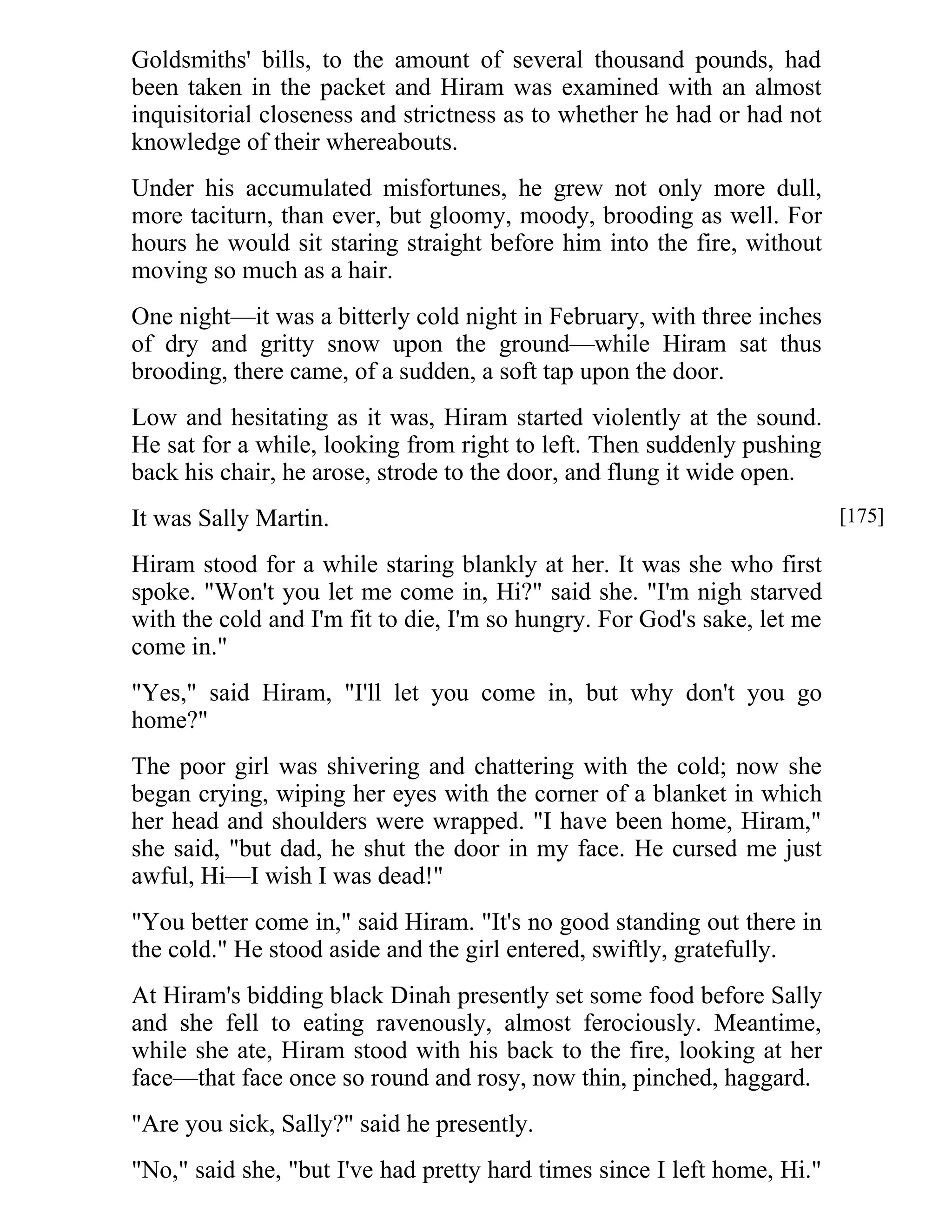 Goldsmiths' bills, to the amount of several thousand pounds, had 
been taken in the packet and Hiram was examined with an almost 
inquisitorial closeness and strictness as to whether he had or had not 
knowledge of their whereabouts. 
Under his accumulated misfortunes, he grew not only more dull, 
more taciturn, than ever, but gloomy, moody, brooding as well. For 
hours he would sit staring straight before him into the fire, without 
moving so much as a hair. 
One night—it was a bitterly cold night in February, with three inches 
of dry and gritty snow upon the ground—while Hiram sat thus 
brooding, there came, of a sudden, a soft tap upon the door. 
Low and hesitating as it was, Hiram started violently at the sound. 
He sat for a while, looking from right to left. Then suddenly pushing 
back his chair, he arose, strode to the door, and flung it wide open. 
It was Sally Martin. 
Hiram stood for a while staring blankly at her. It was she who first 
spoke. "Won't you let me come in, Hi?" said she. "I'm nigh starved 
with the cold and I'm fit to die, I'm so hungry. For God's sake, let me 
come in." 
"Yes," said Hiram, "I'll let you come in, but why don't you go 
home?" 
The poor girl was shivering and chattering with the cold; now she 
began crying, wiping her eyes with the corner of a blanket in which 
her head and shoulders were wrapped. "I have been home, Hiram," 
she said, "but dad, he shut the door in my face. He cursed me just 
awful, Hi—I wish I was dead!" 
"You better come in," said Hiram. "It's no good standing out there in 
the cold." He stood aside and the girl entered, swiftly, gratefully. 
At Hiram's bidding black Dinah presently set some food before Sally 
and she fell to eating ravenously, almost ferociously. Meantime, 
while she ate, Hiram stood with his back to the fire, looking at her 
face—that face once so round and rosy, now thin, pinched, haggard. 
"Are you sick, Sally?" said he presently. 
"No," said she, "but I've had pretty hard times since I left home, Hi." 
[175] 
 