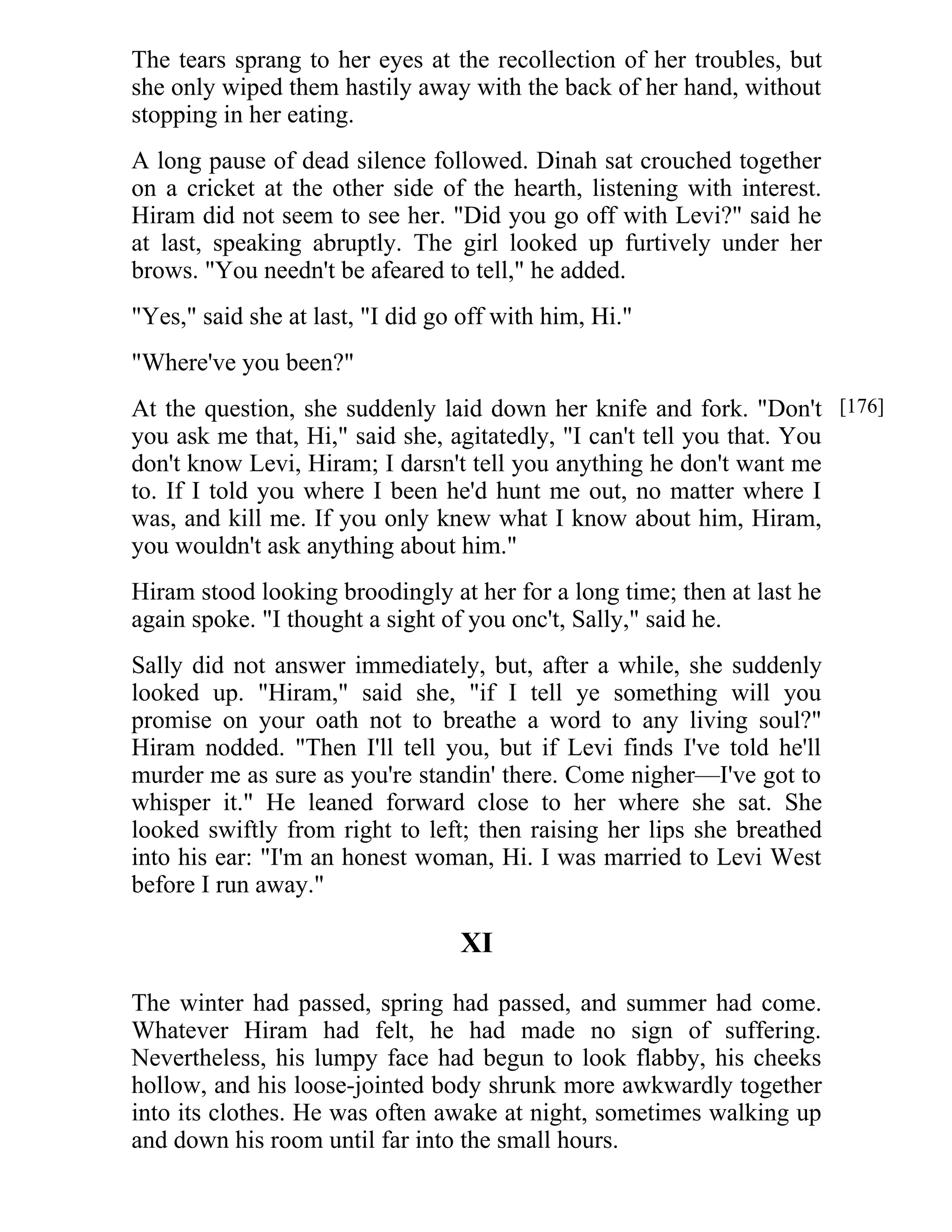 The tears sprang to her eyes at the recollection of her troubles, but 
she only wiped them hastily away with the back of her hand, without 
stopping in her eating. 
A long pause of dead silence followed. Dinah sat crouched together 
on a cricket at the other side of the hearth, listening with interest. 
Hiram did not seem to see her. "Did you go off with Levi?" said he 
at last, speaking abruptly. The girl looked up furtively under her 
brows. "You needn't be afeared to tell," he added. 
"Yes," said she at last, "I did go off with him, Hi." 
"Where've you been?" 
At the question, she suddenly laid down her knife and fork. "Don't 
you ask me that, Hi," said she, agitatedly, "I can't tell you that. You 
don't know Levi, Hiram; I darsn't tell you anything he don't want me 
to. If I told you where I been he'd hunt me out, no matter where I 
was, and kill me. If you only knew what I know about him, Hiram, 
you wouldn't ask anything about him." 
Hiram stood looking broodingly at her for a long time; then at last he 
again spoke. "I thought a sight of you onc't, Sally," said he. 
Sally did not answer immediately, but, after a while, she suddenly 
looked up. "Hiram," said she, "if I tell ye something will you 
promise on your oath not to breathe a word to any living soul?" 
Hiram nodded. "Then I'll tell you, but if Levi finds I've told he'll 
murder me as sure as you're standin' there. Come nigher—I've got to 
whisper it." He leaned forward close to her where she sat. She 
looked swiftly from right to left; then raising her lips she breathed 
into his ear: "I'm an honest woman, Hi. I was married to Levi West 
before I run away." 
XI 
The winter had passed, spring had passed, and summer had come. 
Whatever Hiram had felt, he had made no sign of suffering. 
Nevertheless, his lumpy face had begun to look flabby, his cheeks 
hollow, and his loose-jointed body shrunk more awkwardly together 
into its clothes. He was often awake at night, sometimes walking up 
and down his room until far into the small hours. 
[176] 
 