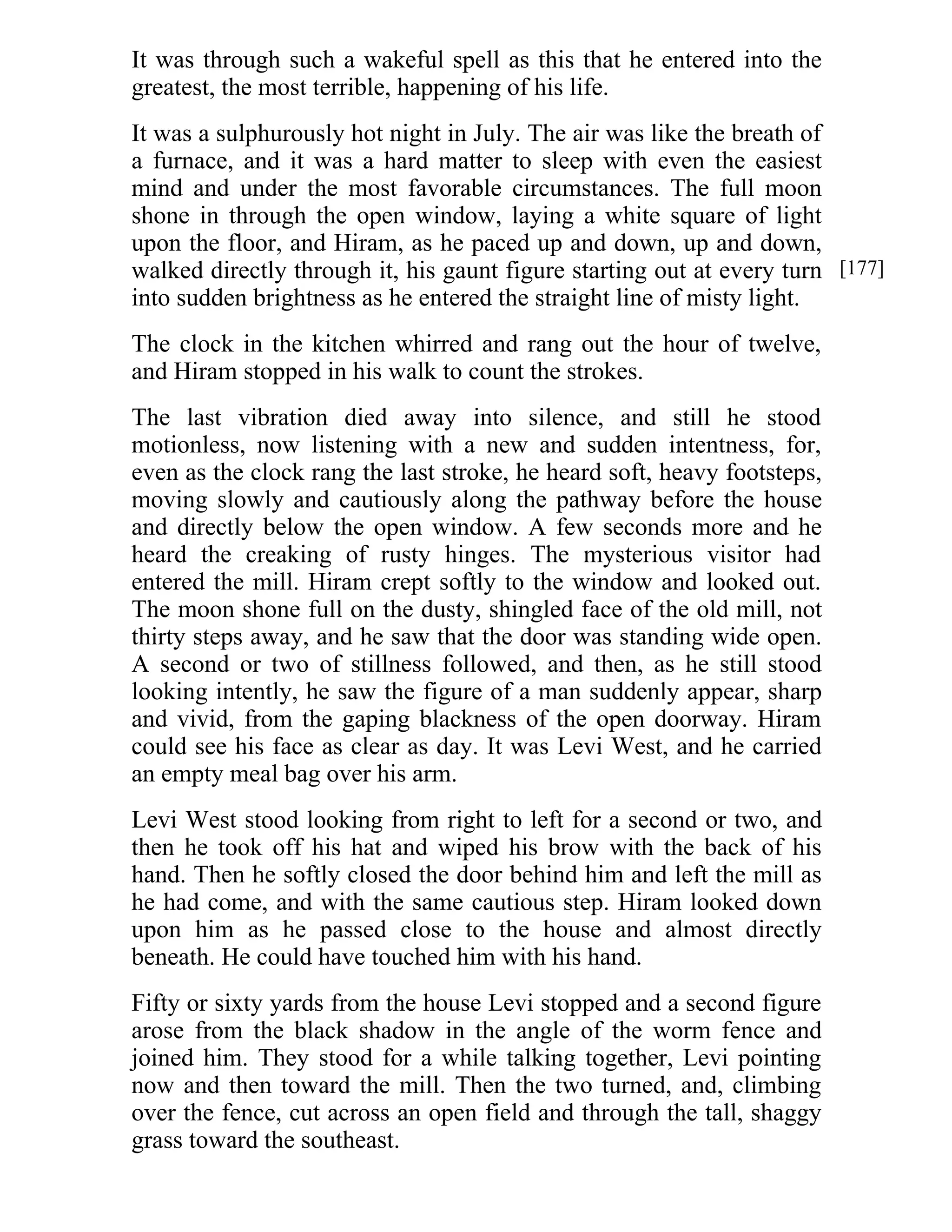 It was through such a wakeful spell as this that he entered into the 
greatest, the most terrible, happening of his life. 
It was a sulphurously hot night in July. The air was like the breath of 
a furnace, and it was a hard matter to sleep with even the easiest 
mind and under the most favorable circumstances. The full moon 
shone in through the open window, laying a white square of light 
upon the floor, and Hiram, as he paced up and down, up and down, 
walked directly through it, his gaunt figure starting out at every turn 
into sudden brightness as he entered the straight line of misty light. 
The clock in the kitchen whirred and rang out the hour of twelve, 
and Hiram stopped in his walk to count the strokes. 
The last vibration died away into silence, and still he stood 
motionless, now listening with a new and sudden intentness, for, 
even as the clock rang the last stroke, he heard soft, heavy footsteps, 
moving slowly and cautiously along the pathway before the house 
and directly below the open window. A few seconds more and he 
heard the creaking of rusty hinges. The mysterious visitor had 
entered the mill. Hiram crept softly to the window and looked out. 
The moon shone full on the dusty, shingled face of the old mill, not 
thirty steps away, and he saw that the door was standing wide open. 
A second or two of stillness followed, and then, as he still stood 
looking intently, he saw the figure of a man suddenly appear, sharp 
and vivid, from the gaping blackness of the open doorway. Hiram 
could see his face as clear as day. It was Levi West, and he carried 
an empty meal bag over his arm. 
Levi West stood looking from right to left for a second or two, and 
then he took off his hat and wiped his brow with the back of his 
hand. Then he softly closed the door behind him and left the mill as 
he had come, and with the same cautious step. Hiram looked down 
upon him as he passed close to the house and almost directly 
beneath. He could have touched him with his hand. 
Fifty or sixty yards from the house Levi stopped and a second figure 
arose from the black shadow in the angle of the worm fence and 
joined him. They stood for a while talking together, Levi pointing 
now and then toward the mill. Then the two turned, and, climbing 
over the fence, cut across an open field and through the tall, shaggy 
grass toward the southeast. 
[177] 
 