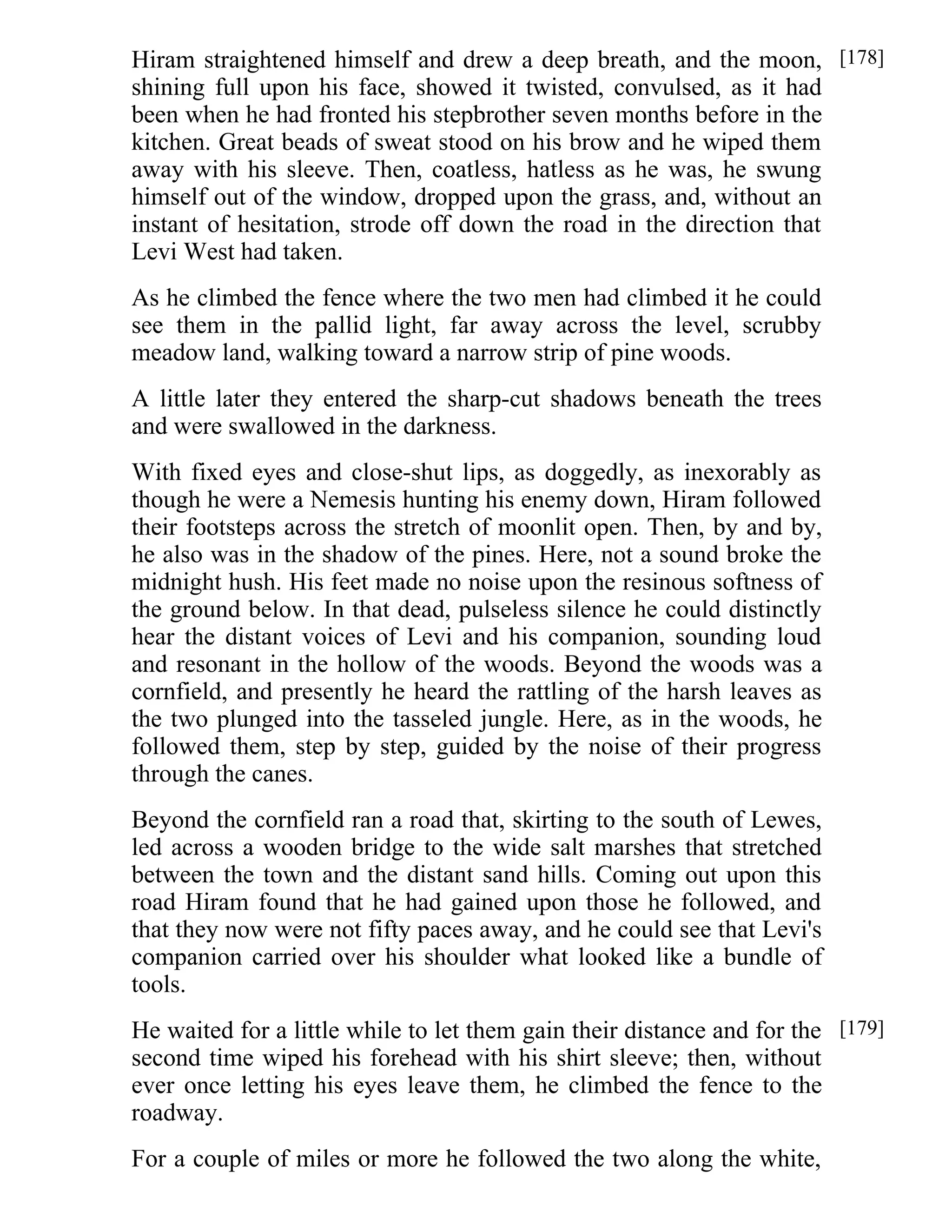 Hiram straightened himself and drew a deep breath, and the moon, 
shining full upon his face, showed it twisted, convulsed, as it had 
been when he had fronted his stepbrother seven months before in the 
kitchen. Great beads of sweat stood on his brow and he wiped them 
away with his sleeve. Then, coatless, hatless as he was, he swung 
himself out of the window, dropped upon the grass, and, without an 
instant of hesitation, strode off down the road in the direction that 
Levi West had taken. 
As he climbed the fence where the two men had climbed it he could 
see them in the pallid light, far away across the level, scrubby 
meadow land, walking toward a narrow strip of pine woods. 
A little later they entered the sharp-cut shadows beneath the trees 
and were swallowed in the darkness. 
With fixed eyes and close-shut lips, as doggedly, as inexorably as 
though he were a Nemesis hunting his enemy down, Hiram followed 
their footsteps across the stretch of moonlit open. Then, by and by, 
he also was in the shadow of the pines. Here, not a sound broke the 
midnight hush. His feet made no noise upon the resinous softness of 
the ground below. In that dead, pulseless silence he could distinctly 
hear the distant voices of Levi and his companion, sounding loud 
and resonant in the hollow of the woods. Beyond the woods was a 
cornfield, and presently he heard the rattling of the harsh leaves as 
the two plunged into the tasseled jungle. Here, as in the woods, he 
followed them, step by step, guided by the noise of their progress 
through the canes. 
Beyond the cornfield ran a road that, skirting to the south of Lewes, 
led across a wooden bridge to the wide salt marshes that stretched 
between the town and the distant sand hills. Coming out upon this 
road Hiram found that he had gained upon those he followed, and 
that they now were not fifty paces away, and he could see that Levi's 
companion carried over his shoulder what looked like a bundle of 
tools. 
He waited for a little while to let them gain their distance and for the 
second time wiped his forehead with his shirt sleeve; then, without 
ever once letting his eyes leave them, he climbed the fence to the 
roadway. 
For a couple of miles or more he followed the two along the white, 
[178] 
[179] 
 