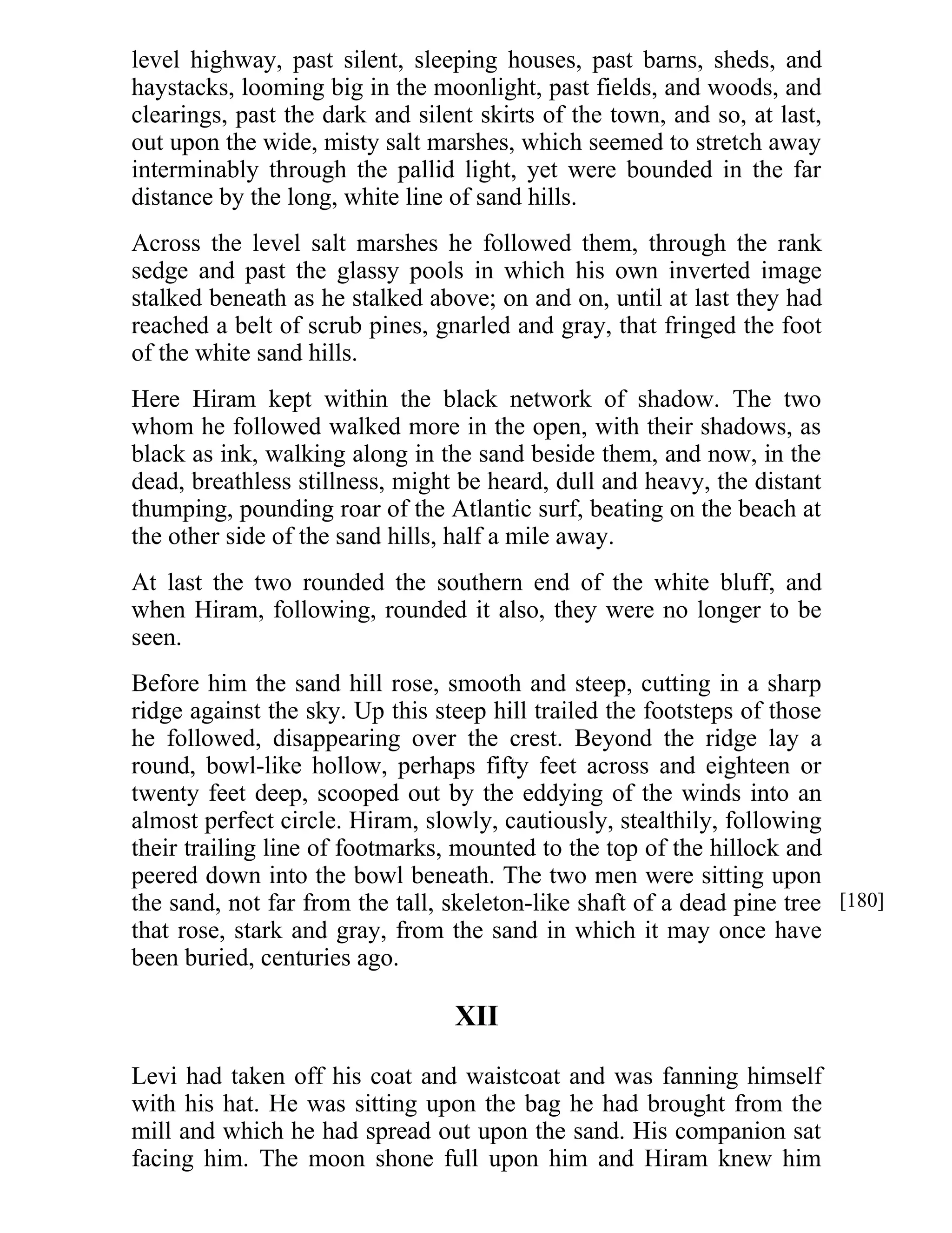 level highway, past silent, sleeping houses, past barns, sheds, and 
haystacks, looming big in the moonlight, past fields, and woods, and 
clearings, past the dark and silent skirts of the town, and so, at last, 
out upon the wide, misty salt marshes, which seemed to stretch away 
interminably through the pallid light, yet were bounded in the far 
distance by the long, white line of sand hills. 
Across the level salt marshes he followed them, through the rank 
sedge and past the glassy pools in which his own inverted image 
stalked beneath as he stalked above; on and on, until at last they had 
reached a belt of scrub pines, gnarled and gray, that fringed the foot 
of the white sand hills. 
Here Hiram kept within the black network of shadow. The two 
whom he followed walked more in the open, with their shadows, as 
black as ink, walking along in the sand beside them, and now, in the 
dead, breathless stillness, might be heard, dull and heavy, the distant 
thumping, pounding roar of the Atlantic surf, beating on the beach at 
the other side of the sand hills, half a mile away. 
At last the two rounded the southern end of the white bluff, and 
when Hiram, following, rounded it also, they were no longer to be 
seen. 
Before him the sand hill rose, smooth and steep, cutting in a sharp 
ridge against the sky. Up this steep hill trailed the footsteps of those 
he followed, disappearing over the crest. Beyond the ridge lay a 
round, bowl-like hollow, perhaps fifty feet across and eighteen or 
twenty feet deep, scooped out by the eddying of the winds into an 
almost perfect circle. Hiram, slowly, cautiously, stealthily, following 
their trailing line of footmarks, mounted to the top of the hillock and 
peered down into the bowl beneath. The two men were sitting upon 
the sand, not far from the tall, skeleton-like shaft of a dead pine tree 
that rose, stark and gray, from the sand in which it may once have 
been buried, centuries ago. 
XII 
Levi had taken off his coat and waistcoat and was fanning himself 
with his hat. He was sitting upon the bag he had brought from the 
mill and which he had spread out upon the sand. His companion sat 
facing him. The moon shone full upon him and Hiram knew him 
[180] 
 