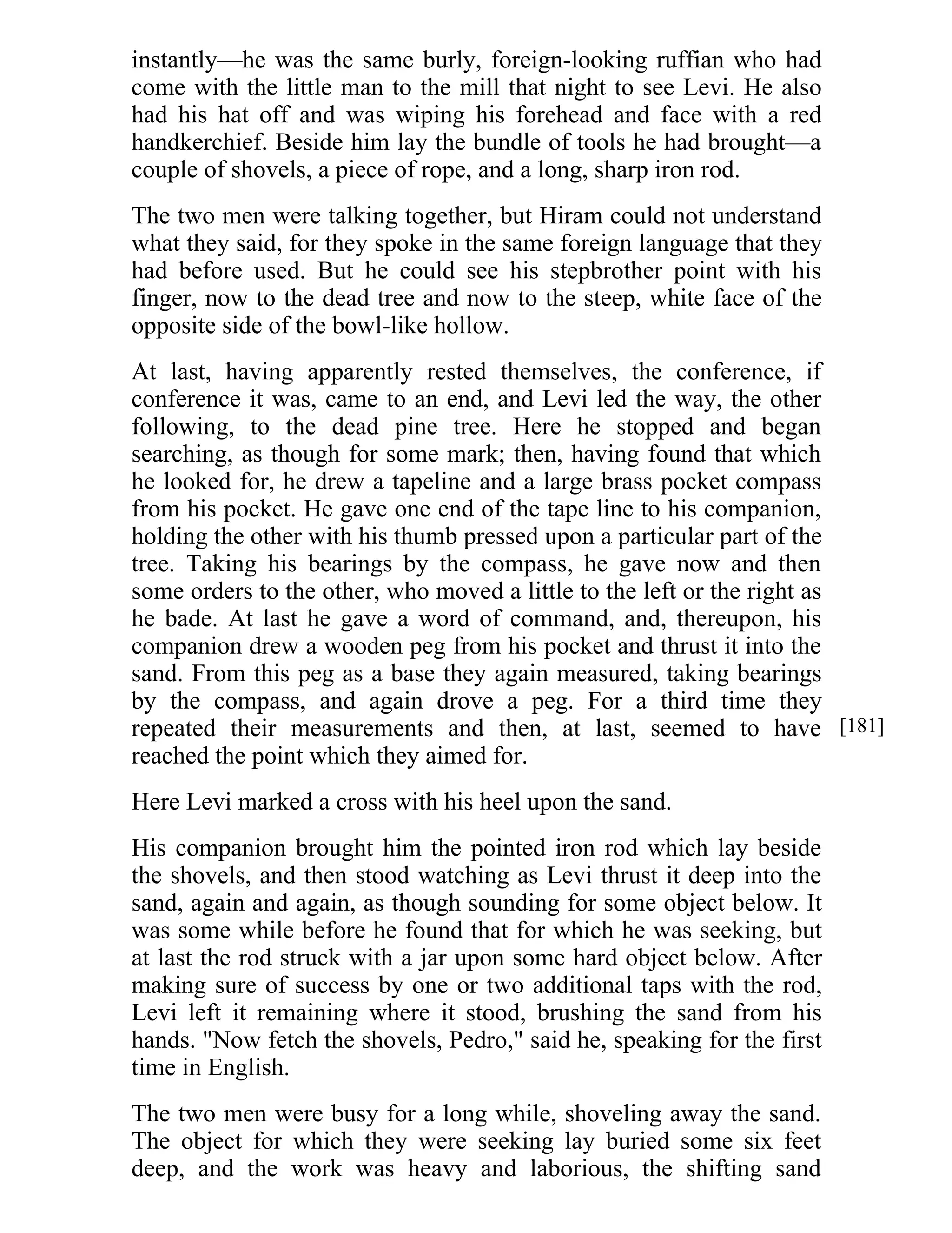 instantly—he was the same burly, foreign-looking ruffian who had 
come with the little man to the mill that night to see Levi. He also 
had his hat off and was wiping his forehead and face with a red 
handkerchief. Beside him lay the bundle of tools he had brought—a 
couple of shovels, a piece of rope, and a long, sharp iron rod. 
The two men were talking together, but Hiram could not understand 
what they said, for they spoke in the same foreign language that they 
had before used. But he could see his stepbrother point with his 
finger, now to the dead tree and now to the steep, white face of the 
opposite side of the bowl-like hollow. 
At last, having apparently rested themselves, the conference, if 
conference it was, came to an end, and Levi led the way, the other 
following, to the dead pine tree. Here he stopped and began 
searching, as though for some mark; then, having found that which 
he looked for, he drew a tapeline and a large brass pocket compass 
from his pocket. He gave one end of the tape line to his companion, 
holding the other with his thumb pressed upon a particular part of the 
tree. Taking his bearings by the compass, he gave now and then 
some orders to the other, who moved a little to the left or the right as 
he bade. At last he gave a word of command, and, thereupon, his 
companion drew a wooden peg from his pocket and thrust it into the 
sand. From this peg as a base they again measured, taking bearings 
by the compass, and again drove a peg. For a third time they 
repeated their measurements and then, at last, seemed to have 
reached the point which they aimed for. 
Here Levi marked a cross with his heel upon the sand. 
His companion brought him the pointed iron rod which lay beside 
the shovels, and then stood watching as Levi thrust it deep into the 
sand, again and again, as though sounding for some object below. It 
was some while before he found that for which he was seeking, but 
at last the rod struck with a jar upon some hard object below. After 
making sure of success by one or two additional taps with the rod, 
Levi left it remaining where it stood, brushing the sand from his 
hands. "Now fetch the shovels, Pedro," said he, speaking for the first 
time in English. 
The two men were busy for a long while, shoveling away the sand. 
The object for which they were seeking lay buried some six feet 
deep, and the work was heavy and laborious, the shifting sand 
[181] 
 