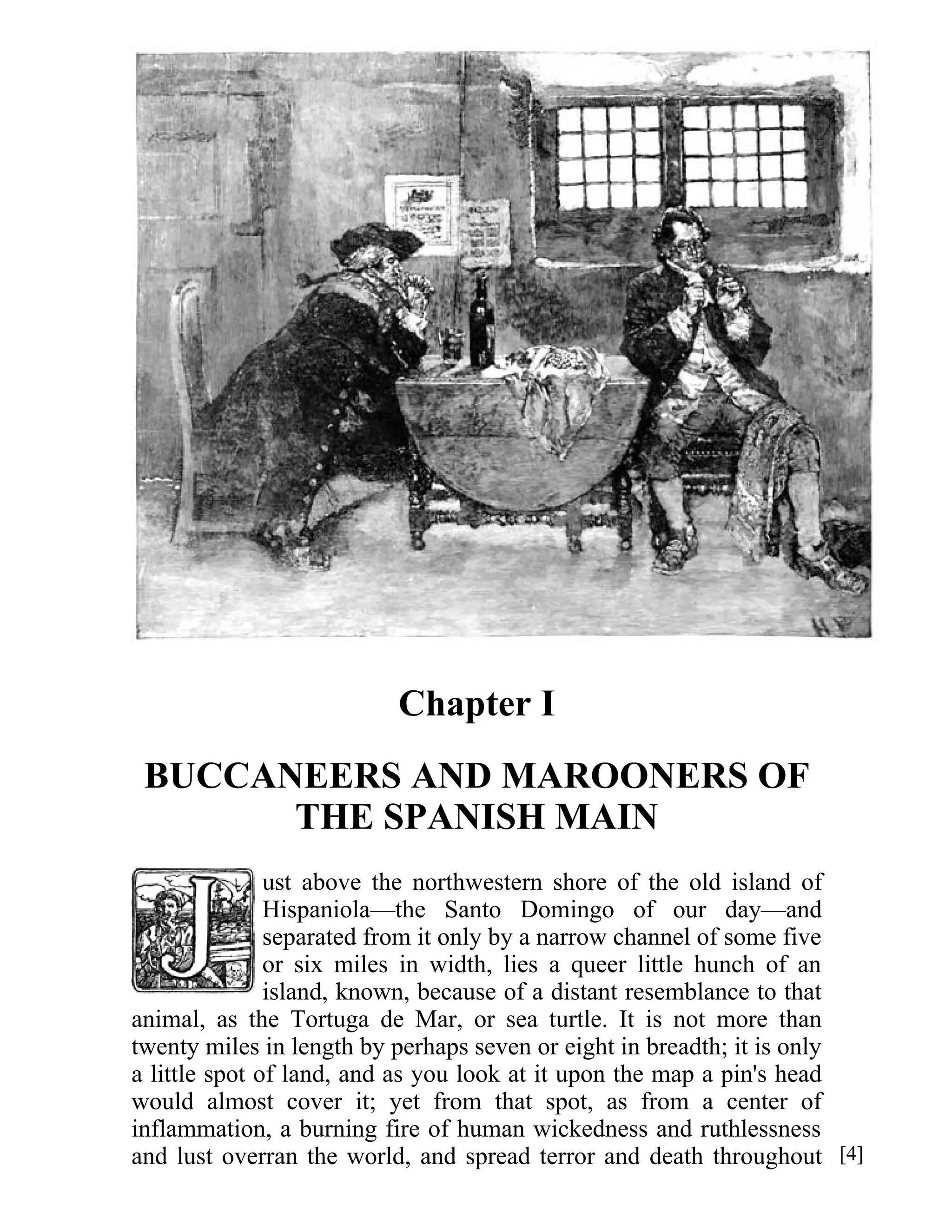 Chapter I 
BUCCANEERS AND MAROONERS OF 
THE SPANISH MAIN 
ust above the northwestern shore of the old island of 
Hispaniola—the Santo Domingo of our day—and 
separated from it only by a narrow channel of some five 
or six miles in width, lies a queer little hunch of an 
island, known, because of a distant resemblance to that 
animal, as the Tortuga de Mar, or sea turtle. It is not more than 
twenty miles in length by perhaps seven or eight in breadth; it is only 
a little spot of land, and as you look at it upon the map a pin's head 
would almost cover it; yet from that spot, as from a center of 
inflammation, a burning fire of human wickedness and ruthlessness 
and lust overran the world, and spread terror and death throughout [4] 
 