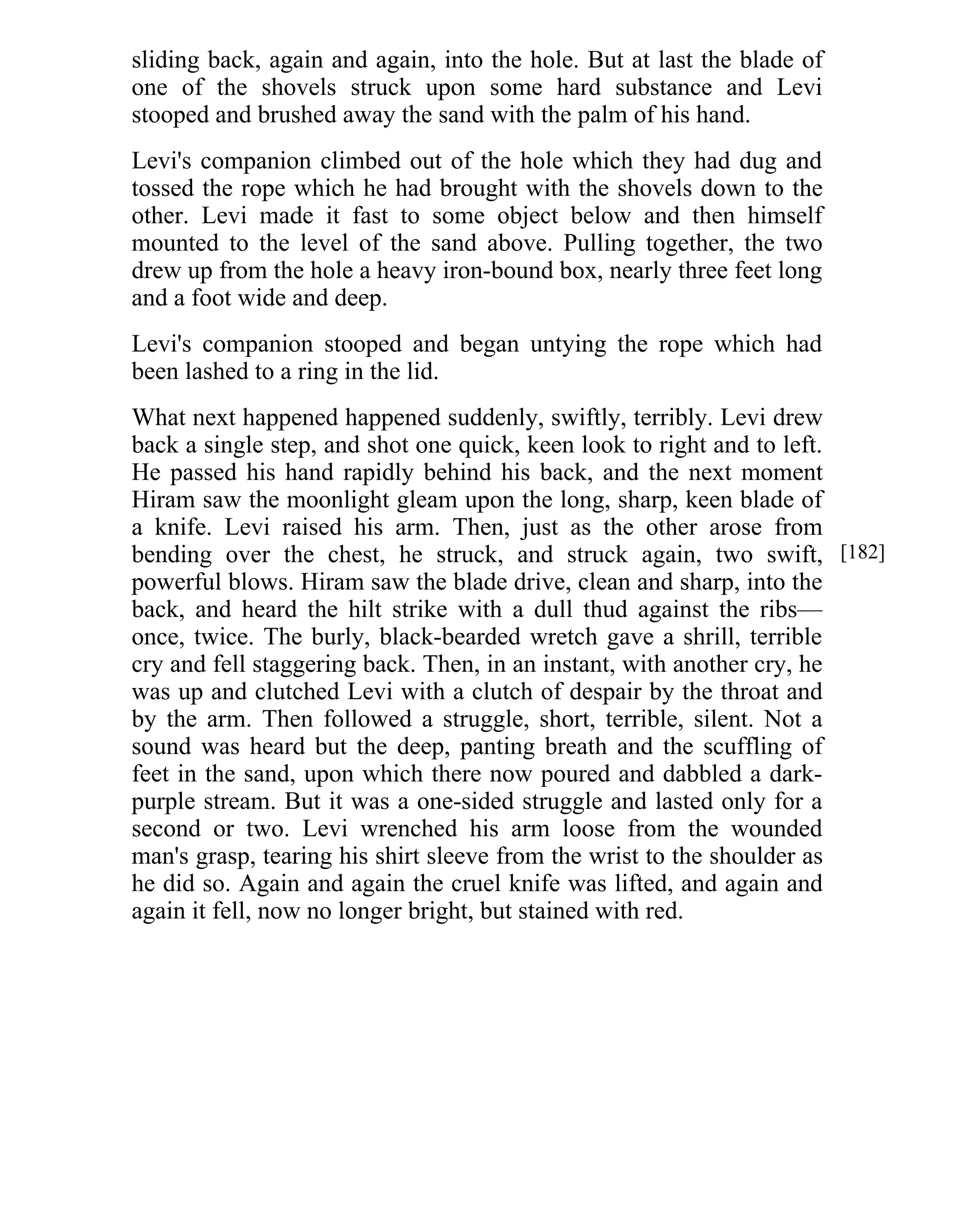 sliding back, again and again, into the hole. But at last the blade of 
one of the shovels struck upon some hard substance and Levi 
stooped and brushed away the sand with the palm of his hand. 
Levi's companion climbed out of the hole which they had dug and 
tossed the rope which he had brought with the shovels down to the 
other. Levi made it fast to some object below and then himself 
mounted to the level of the sand above. Pulling together, the two 
drew up from the hole a heavy iron-bound box, nearly three feet long 
and a foot wide and deep. 
Levi's companion stooped and began untying the rope which had 
been lashed to a ring in the lid. 
What next happened happened suddenly, swiftly, terribly. Levi drew 
back a single step, and shot one quick, keen look to right and to left. 
He passed his hand rapidly behind his back, and the next moment 
Hiram saw the moonlight gleam upon the long, sharp, keen blade of 
a knife. Levi raised his arm. Then, just as the other arose from 
bending over the chest, he struck, and struck again, two swift, 
powerful blows. Hiram saw the blade drive, clean and sharp, into the 
back, and heard the hilt strike with a dull thud against the ribs— 
once, twice. The burly, black-bearded wretch gave a shrill, terrible 
cry and fell staggering back. Then, in an instant, with another cry, he 
was up and clutched Levi with a clutch of despair by the throat and 
by the arm. Then followed a struggle, short, terrible, silent. Not a 
sound was heard but the deep, panting breath and the scuffling of 
feet in the sand, upon which there now poured and dabbled a dark-purple 
stream. But it was a one-sided struggle and lasted only for a 
second or two. Levi wrenched his arm loose from the wounded 
man's grasp, tearing his shirt sleeve from the wrist to the shoulder as 
he did so. Again and again the cruel knife was lifted, and again and 
again it fell, now no longer bright, but stained with red. 
[182] 
 