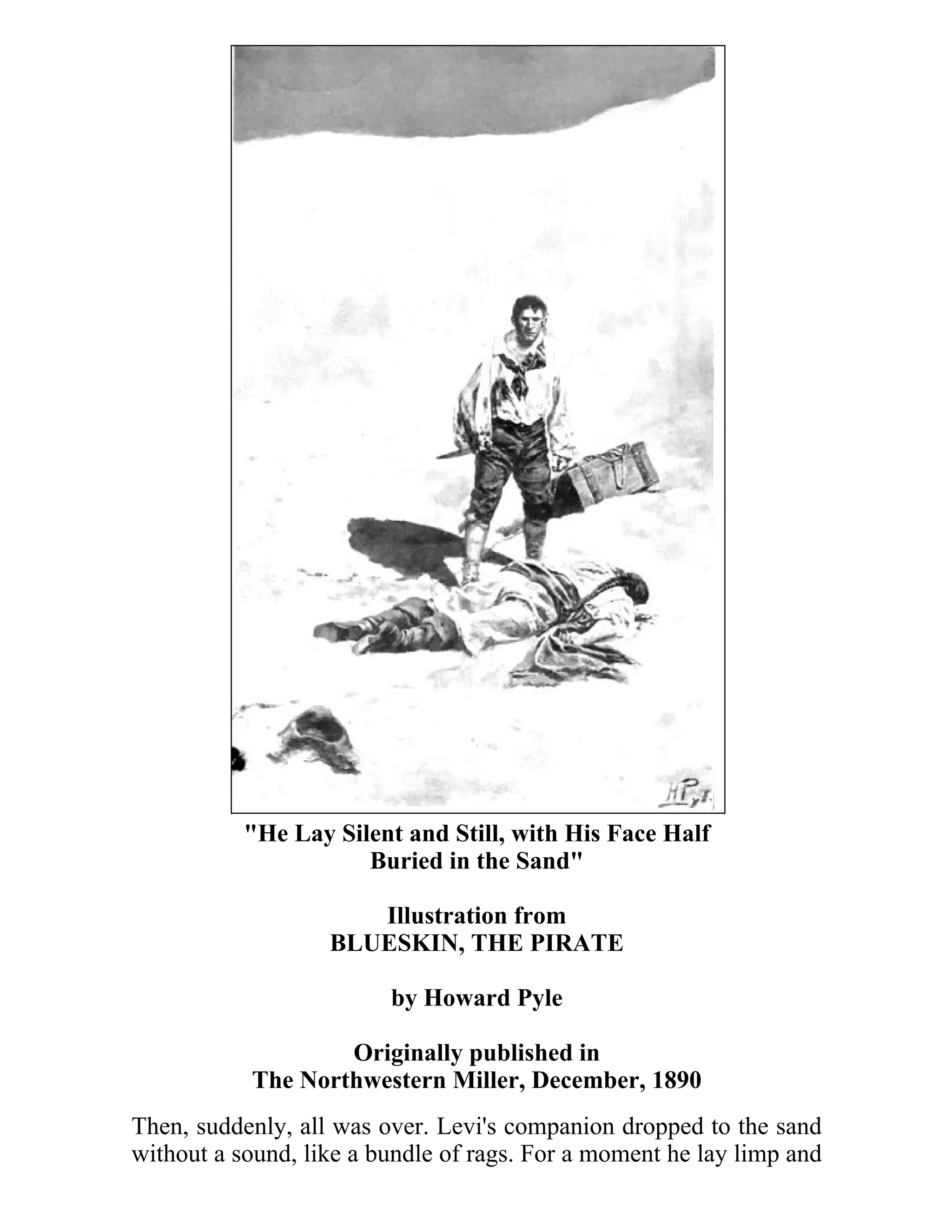 "He Lay Silent and Still, with His Face Half 
Buried in the Sand" 
Illustration from 
BLUESKIN, THE PIRATE 
by Howard Pyle 
Originally published in 
The Northwestern Miller, December, 1890 
Then, suddenly, all was over. Levi's companion dropped to the sand 
without a sound, like a bundle of rags. For a moment he lay limp and 
 