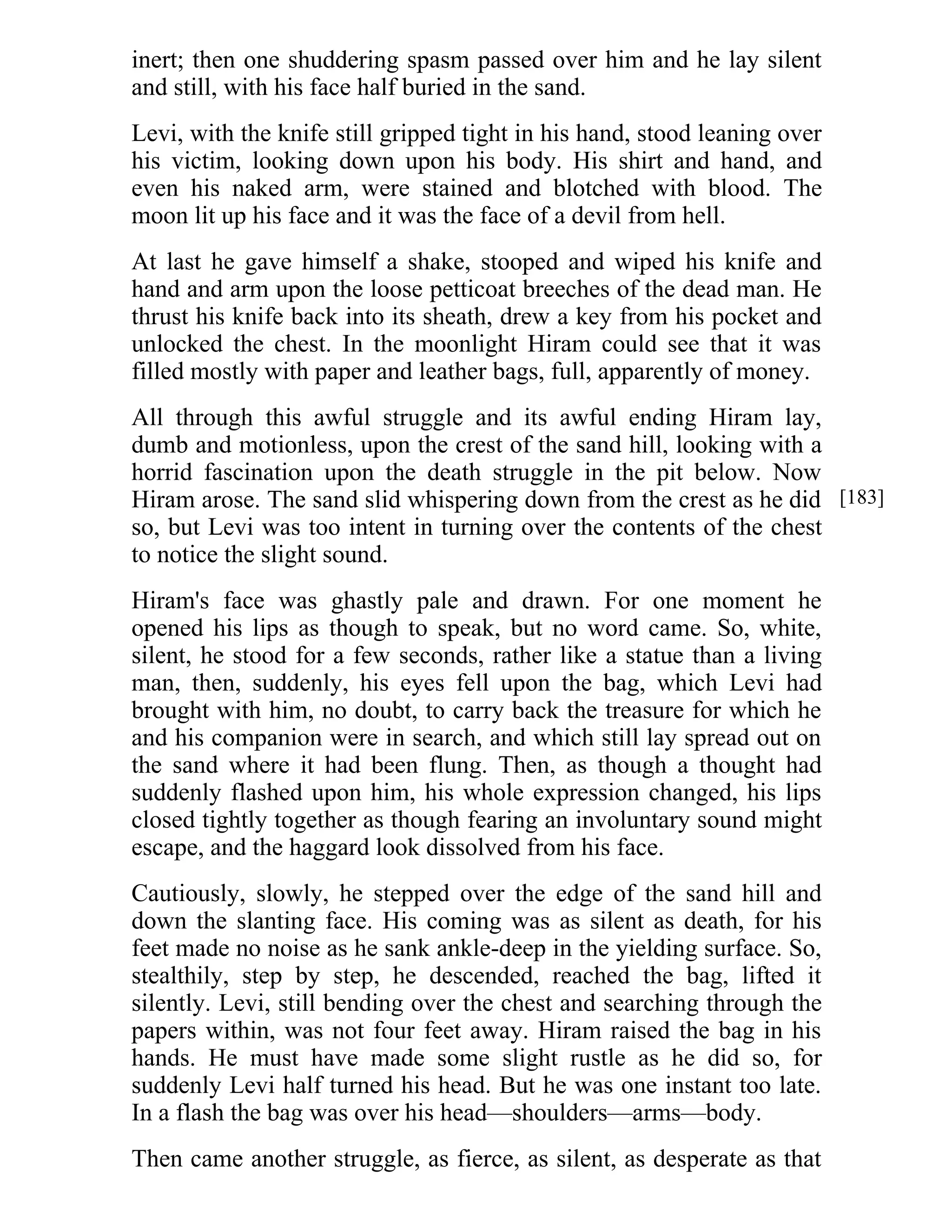 inert; then one shuddering spasm passed over him and he lay silent 
and still, with his face half buried in the sand. 
Levi, with the knife still gripped tight in his hand, stood leaning over 
his victim, looking down upon his body. His shirt and hand, and 
even his naked arm, were stained and blotched with blood. The 
moon lit up his face and it was the face of a devil from hell. 
At last he gave himself a shake, stooped and wiped his knife and 
hand and arm upon the loose petticoat breeches of the dead man. He 
thrust his knife back into its sheath, drew a key from his pocket and 
unlocked the chest. In the moonlight Hiram could see that it was 
filled mostly with paper and leather bags, full, apparently of money. 
All through this awful struggle and its awful ending Hiram lay, 
dumb and motionless, upon the crest of the sand hill, looking with a 
horrid fascination upon the death struggle in the pit below. Now 
Hiram arose. The sand slid whispering down from the crest as he did 
so, but Levi was too intent in turning over the contents of the chest 
to notice the slight sound. 
Hiram's face was ghastly pale and drawn. For one moment he 
opened his lips as though to speak, but no word came. So, white, 
silent, he stood for a few seconds, rather like a statue than a living 
man, then, suddenly, his eyes fell upon the bag, which Levi had 
brought with him, no doubt, to carry back the treasure for which he 
and his companion were in search, and which still lay spread out on 
the sand where it had been flung. Then, as though a thought had 
suddenly flashed upon him, his whole expression changed, his lips 
closed tightly together as though fearing an involuntary sound might 
escape, and the haggard look dissolved from his face. 
Cautiously, slowly, he stepped over the edge of the sand hill and 
down the slanting face. His coming was as silent as death, for his 
feet made no noise as he sank ankle-deep in the yielding surface. So, 
stealthily, step by step, he descended, reached the bag, lifted it 
silently. Levi, still bending over the chest and searching through the 
papers within, was not four feet away. Hiram raised the bag in his 
hands. He must have made some slight rustle as he did so, for 
suddenly Levi half turned his head. But he was one instant too late. 
In a flash the bag was over his head—shoulders—arms—body. 
Then came another struggle, as fierce, as silent, as desperate as that 
[183] 
 