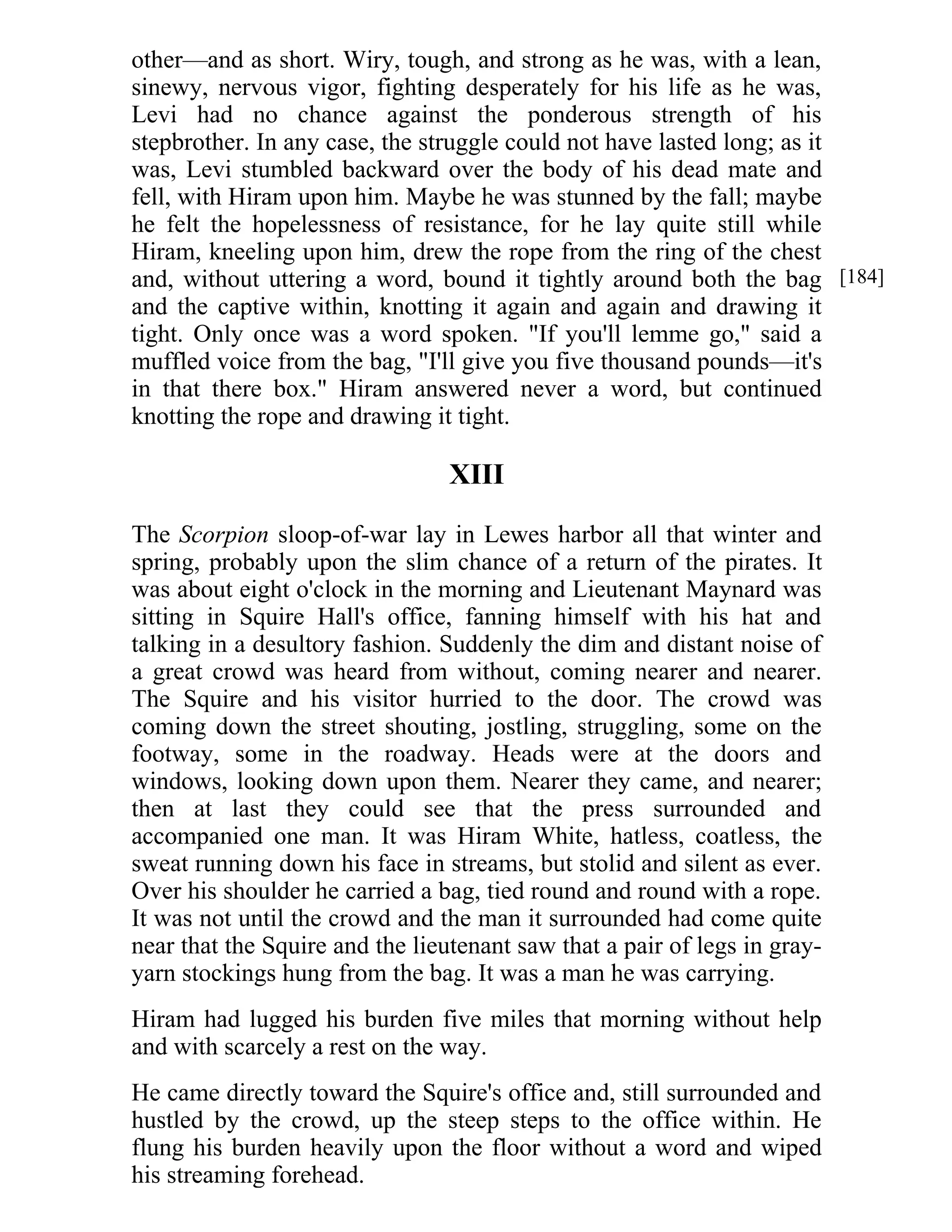 other—and as short. Wiry, tough, and strong as he was, with a lean, 
sinewy, nervous vigor, fighting desperately for his life as he was, 
Levi had no chance against the ponderous strength of his 
stepbrother. In any case, the struggle could not have lasted long; as it 
was, Levi stumbled backward over the body of his dead mate and 
fell, with Hiram upon him. Maybe he was stunned by the fall; maybe 
he felt the hopelessness of resistance, for he lay quite still while 
Hiram, kneeling upon him, drew the rope from the ring of the chest 
and, without uttering a word, bound it tightly around both the bag 
and the captive within, knotting it again and again and drawing it 
tight. Only once was a word spoken. "If you'll lemme go," said a 
muffled voice from the bag, "I'll give you five thousand pounds—it's 
in that there box." Hiram answered never a word, but continued 
knotting the rope and drawing it tight. 
XIII 
The Scorpion sloop-of-war lay in Lewes harbor all that winter and 
spring, probably upon the slim chance of a return of the pirates. It 
was about eight o'clock in the morning and Lieutenant Maynard was 
sitting in Squire Hall's office, fanning himself with his hat and 
talking in a desultory fashion. Suddenly the dim and distant noise of 
a great crowd was heard from without, coming nearer and nearer. 
The Squire and his visitor hurried to the door. The crowd was 
coming down the street shouting, jostling, struggling, some on the 
footway, some in the roadway. Heads were at the doors and 
windows, looking down upon them. Nearer they came, and nearer; 
then at last they could see that the press surrounded and 
accompanied one man. It was Hiram White, hatless, coatless, the 
sweat running down his face in streams, but stolid and silent as ever. 
Over his shoulder he carried a bag, tied round and round with a rope. 
It was not until the crowd and the man it surrounded had come quite 
near that the Squire and the lieutenant saw that a pair of legs in gray-yarn 
stockings hung from the bag. It was a man he was carrying. 
Hiram had lugged his burden five miles that morning without help 
and with scarcely a rest on the way. 
He came directly toward the Squire's office and, still surrounded and 
hustled by the crowd, up the steep steps to the office within. He 
flung his burden heavily upon the floor without a word and wiped 
his streaming forehead. 
[184] 
 