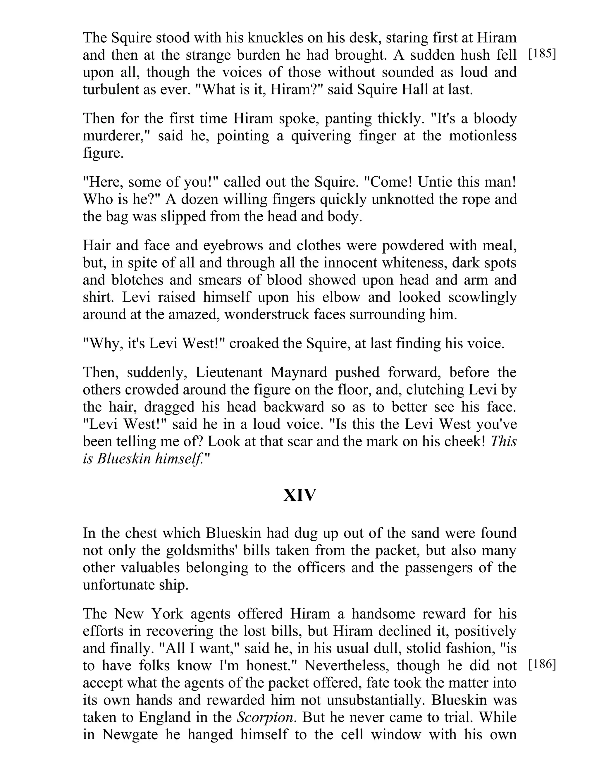 The Squire stood with his knuckles on his desk, staring first at Hiram 
and then at the strange burden he had brought. A sudden hush fell 
upon all, though the voices of those without sounded as loud and 
turbulent as ever. "What is it, Hiram?" said Squire Hall at last. 
Then for the first time Hiram spoke, panting thickly. "It's a bloody 
murderer," said he, pointing a quivering finger at the motionless 
figure. 
"Here, some of you!" called out the Squire. "Come! Untie this man! 
Who is he?" A dozen willing fingers quickly unknotted the rope and 
the bag was slipped from the head and body. 
Hair and face and eyebrows and clothes were powdered with meal, 
but, in spite of all and through all the innocent whiteness, dark spots 
and blotches and smears of blood showed upon head and arm and 
shirt. Levi raised himself upon his elbow and looked scowlingly 
around at the amazed, wonderstruck faces surrounding him. 
"Why, it's Levi West!" croaked the Squire, at last finding his voice. 
Then, suddenly, Lieutenant Maynard pushed forward, before the 
others crowded around the figure on the floor, and, clutching Levi by 
the hair, dragged his head backward so as to better see his face. 
"Levi West!" said he in a loud voice. "Is this the Levi West you've 
been telling me of? Look at that scar and the mark on his cheek! This 
is Blueskin himself." 
XIV 
In the chest which Blueskin had dug up out of the sand were found 
not only the goldsmiths' bills taken from the packet, but also many 
other valuables belonging to the officers and the passengers of the 
unfortunate ship. 
The New York agents offered Hiram a handsome reward for his 
efforts in recovering the lost bills, but Hiram declined it, positively 
and finally. "All I want," said he, in his usual dull, stolid fashion, "is 
to have folks know I'm honest." Nevertheless, though he did not 
accept what the agents of the packet offered, fate took the matter into 
its own hands and rewarded him not unsubstantially. Blueskin was 
taken to England in the Scorpion. But he never came to trial. While 
in Newgate he hanged himself to the cell window with his own 
[185] 
[186] 
 