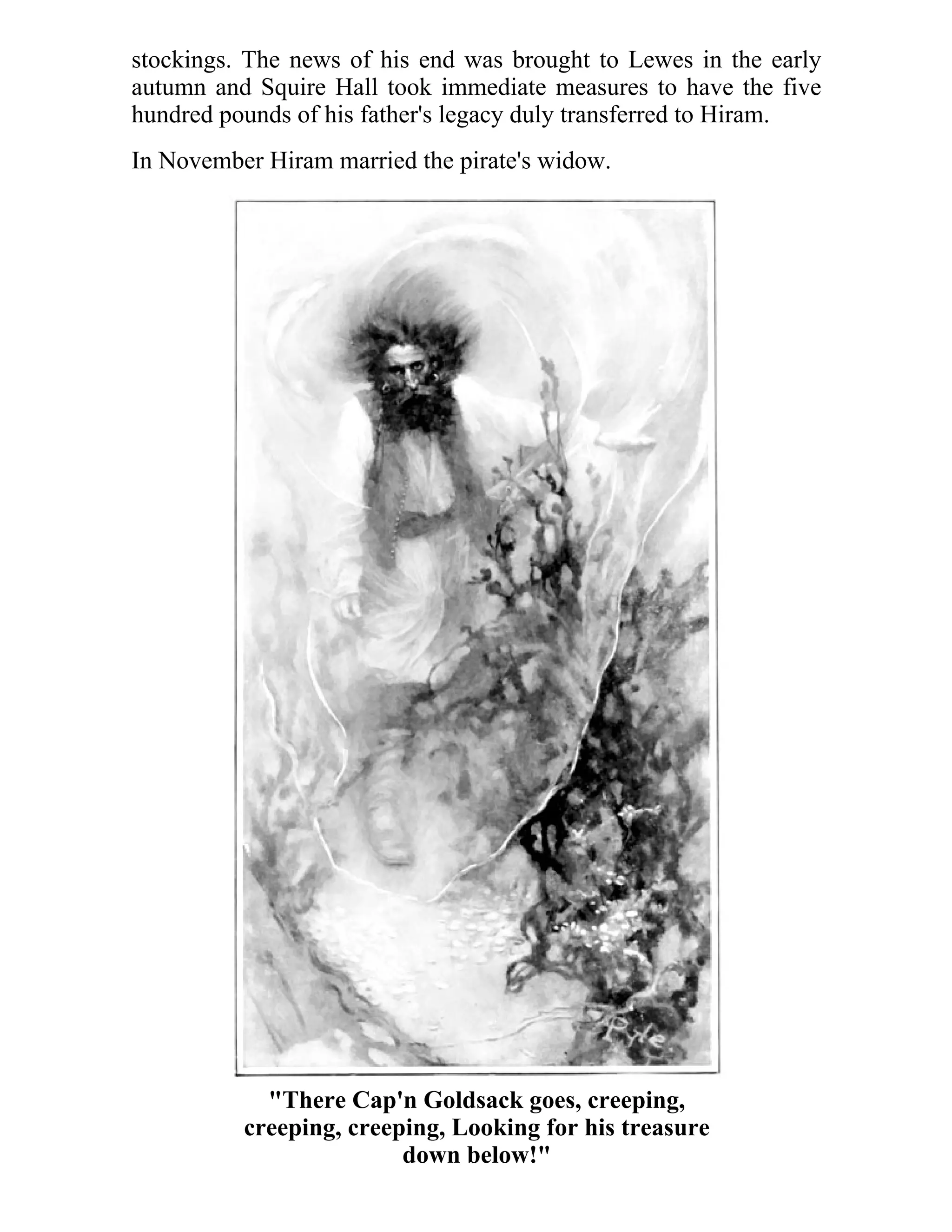 stockings. The news of his end was brought to Lewes in the early 
autumn and Squire Hall took immediate measures to have the five 
hundred pounds of his father's legacy duly transferred to Hiram. 
In November Hiram married the pirate's widow. 
"There Cap'n Goldsack goes, creeping, 
creeping, creeping, Looking for his treasure 
down below!" 
 