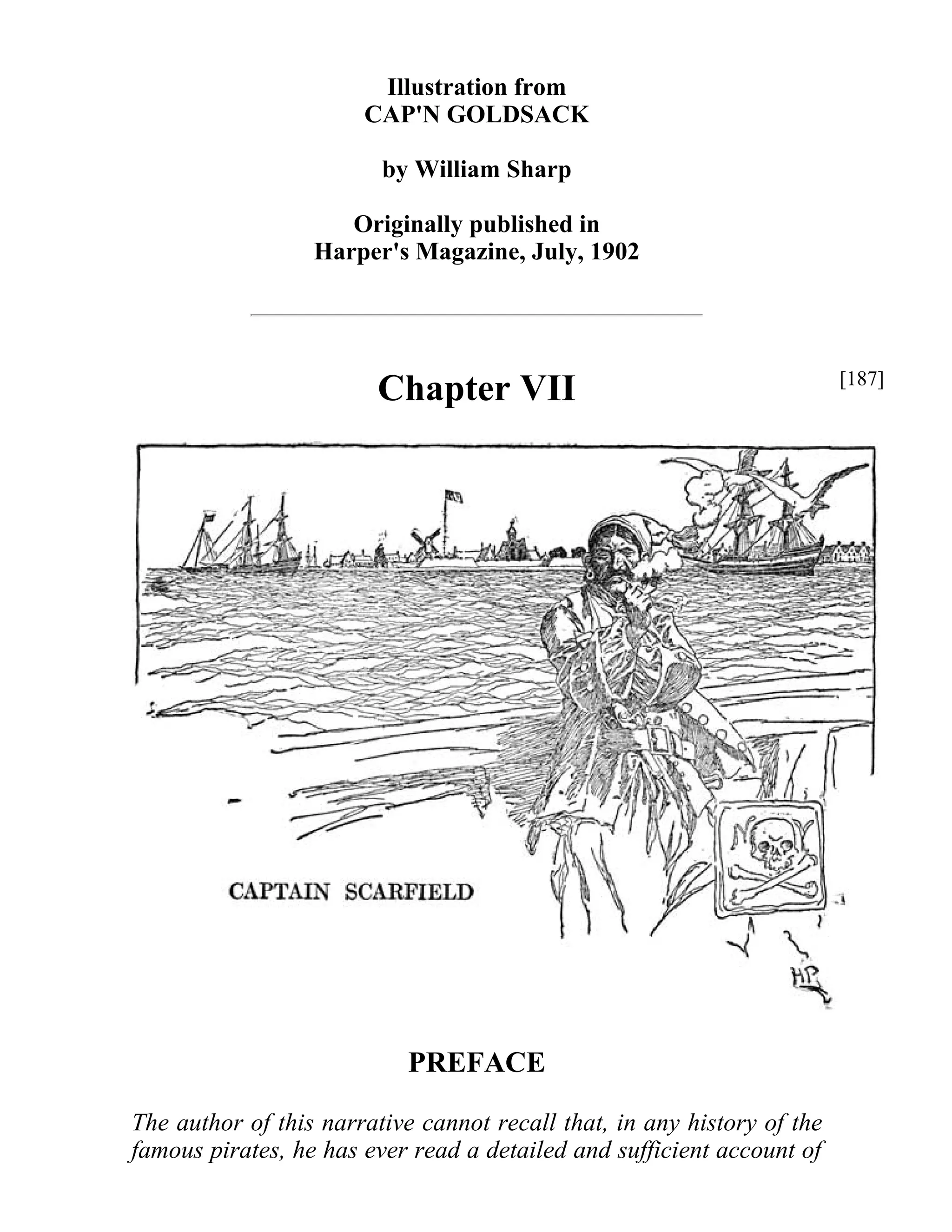Illustration from 
CAP'N GOLDSACK 
by William Sharp 
Originally published in 
Harper's Magazine, July, 1902 
Chapter VII 
PREFACE 
The author of this narrative cannot recall that, in any history of the 
famous pirates, he has ever read a detailed and sufficient account of 
[187] 
 