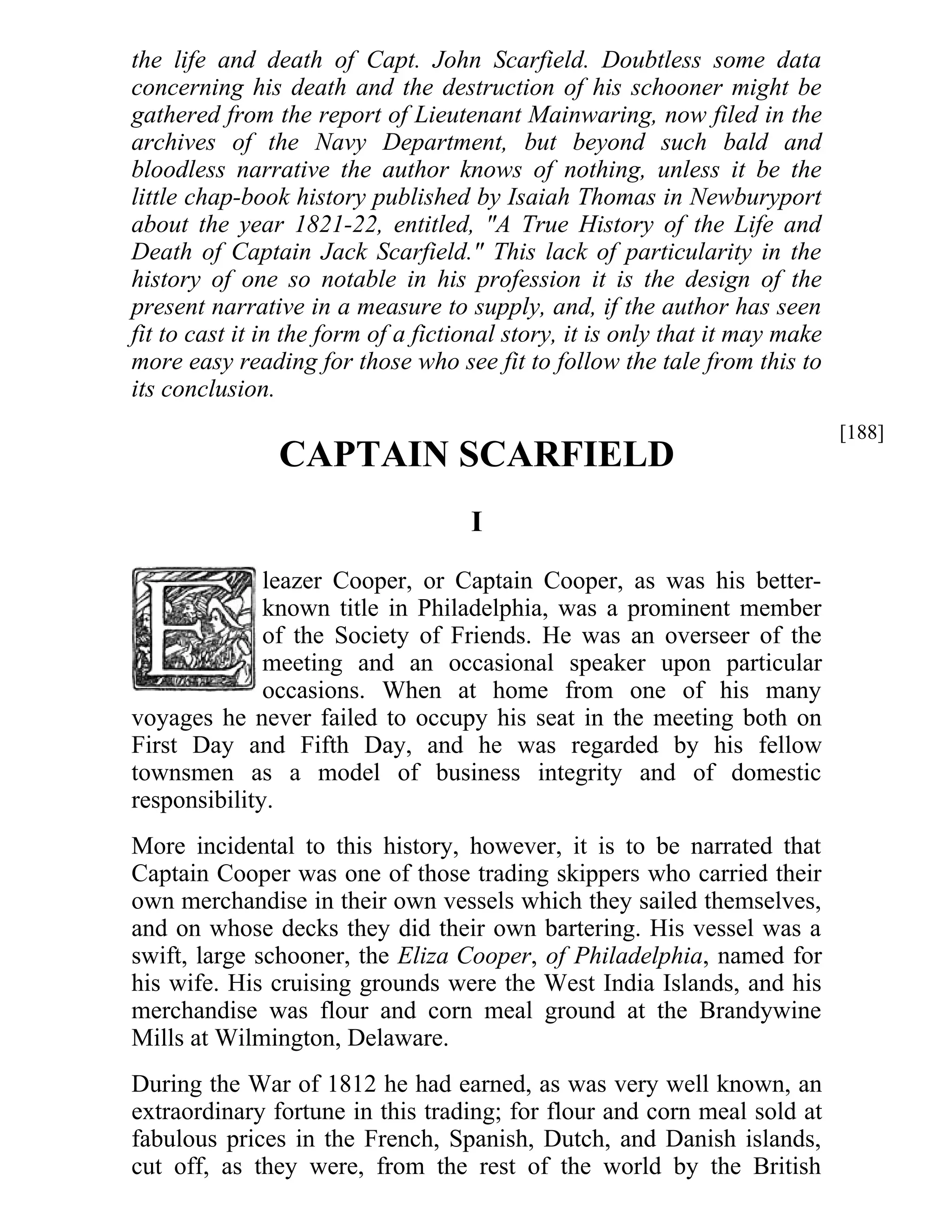 the life and death of Capt. John Scarfield. Doubtless some data 
concerning his death and the destruction of his schooner might be 
gathered from the report of Lieutenant Mainwaring, now filed in the 
archives of the Navy Department, but beyond such bald and 
bloodless narrative the author knows of nothing, unless it be the 
little chap-book history published by Isaiah Thomas in Newburyport 
about the year 1821-22, entitled, "A True History of the Life and 
Death of Captain Jack Scarfield." This lack of particularity in the 
history of one so notable in his profession it is the design of the 
present narrative in a measure to supply, and, if the author has seen 
fit to cast it in the form of a fictional story, it is only that it may make 
more easy reading for those who see fit to follow the tale from this to 
its conclusion. 
CAPTAIN SCARFIELD 
I 
leazer Cooper, or Captain Cooper, as was his better-known 
title in Philadelphia, was a prominent member 
of the Society of Friends. He was an overseer of the 
meeting and an occasional speaker upon particular 
occasions. When at home from one of his many 
voyages he never failed to occupy his seat in the meeting both on 
First Day and Fifth Day, and he was regarded by his fellow 
townsmen as a model of business integrity and of domestic 
responsibility. 
More incidental to this history, however, it is to be narrated that 
Captain Cooper was one of those trading skippers who carried their 
own merchandise in their own vessels which they sailed themselves, 
and on whose decks they did their own bartering. His vessel was a 
swift, large schooner, the Eliza Cooper, of Philadelphia, named for 
his wife. His cruising grounds were the West India Islands, and his 
merchandise was flour and corn meal ground at the Brandywine 
Mills at Wilmington, Delaware. 
During the War of 1812 he had earned, as was very well known, an 
extraordinary fortune in this trading; for flour and corn meal sold at 
fabulous prices in the French, Spanish, Dutch, and Danish islands, 
cut off, as they were, from the rest of the world by the British 
[188] 
 