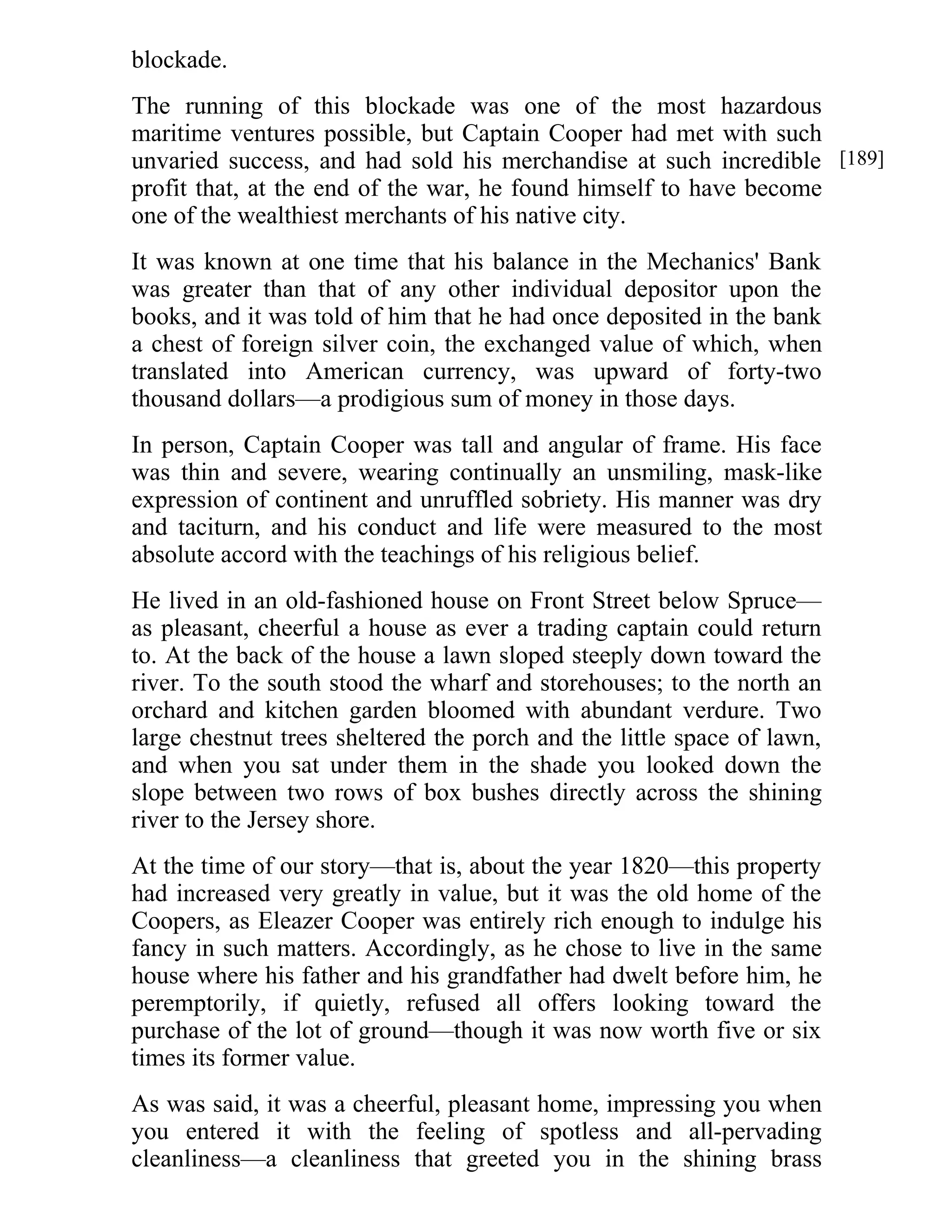 blockade. 
The running of this blockade was one of the most hazardous 
maritime ventures possible, but Captain Cooper had met with such 
unvaried success, and had sold his merchandise at such incredible 
profit that, at the end of the war, he found himself to have become 
one of the wealthiest merchants of his native city. 
It was known at one time that his balance in the Mechanics' Bank 
was greater than that of any other individual depositor upon the 
books, and it was told of him that he had once deposited in the bank 
a chest of foreign silver coin, the exchanged value of which, when 
translated into American currency, was upward of forty-two 
thousand dollars—a prodigious sum of money in those days. 
In person, Captain Cooper was tall and angular of frame. His face 
was thin and severe, wearing continually an unsmiling, mask-like 
expression of continent and unruffled sobriety. His manner was dry 
and taciturn, and his conduct and life were measured to the most 
absolute accord with the teachings of his religious belief. 
He lived in an old-fashioned house on Front Street below Spruce— 
as pleasant, cheerful a house as ever a trading captain could return 
to. At the back of the house a lawn sloped steeply down toward the 
river. To the south stood the wharf and storehouses; to the north an 
orchard and kitchen garden bloomed with abundant verdure. Two 
large chestnut trees sheltered the porch and the little space of lawn, 
and when you sat under them in the shade you looked down the 
slope between two rows of box bushes directly across the shining 
river to the Jersey shore. 
At the time of our story—that is, about the year 1820—this property 
had increased very greatly in value, but it was the old home of the 
Coopers, as Eleazer Cooper was entirely rich enough to indulge his 
fancy in such matters. Accordingly, as he chose to live in the same 
house where his father and his grandfather had dwelt before him, he 
peremptorily, if quietly, refused all offers looking toward the 
purchase of the lot of ground—though it was now worth five or six 
times its former value. 
As was said, it was a cheerful, pleasant home, impressing you when 
you entered it with the feeling of spotless and all-pervading 
cleanliness—a cleanliness that greeted you in the shining brass 
[189] 
 