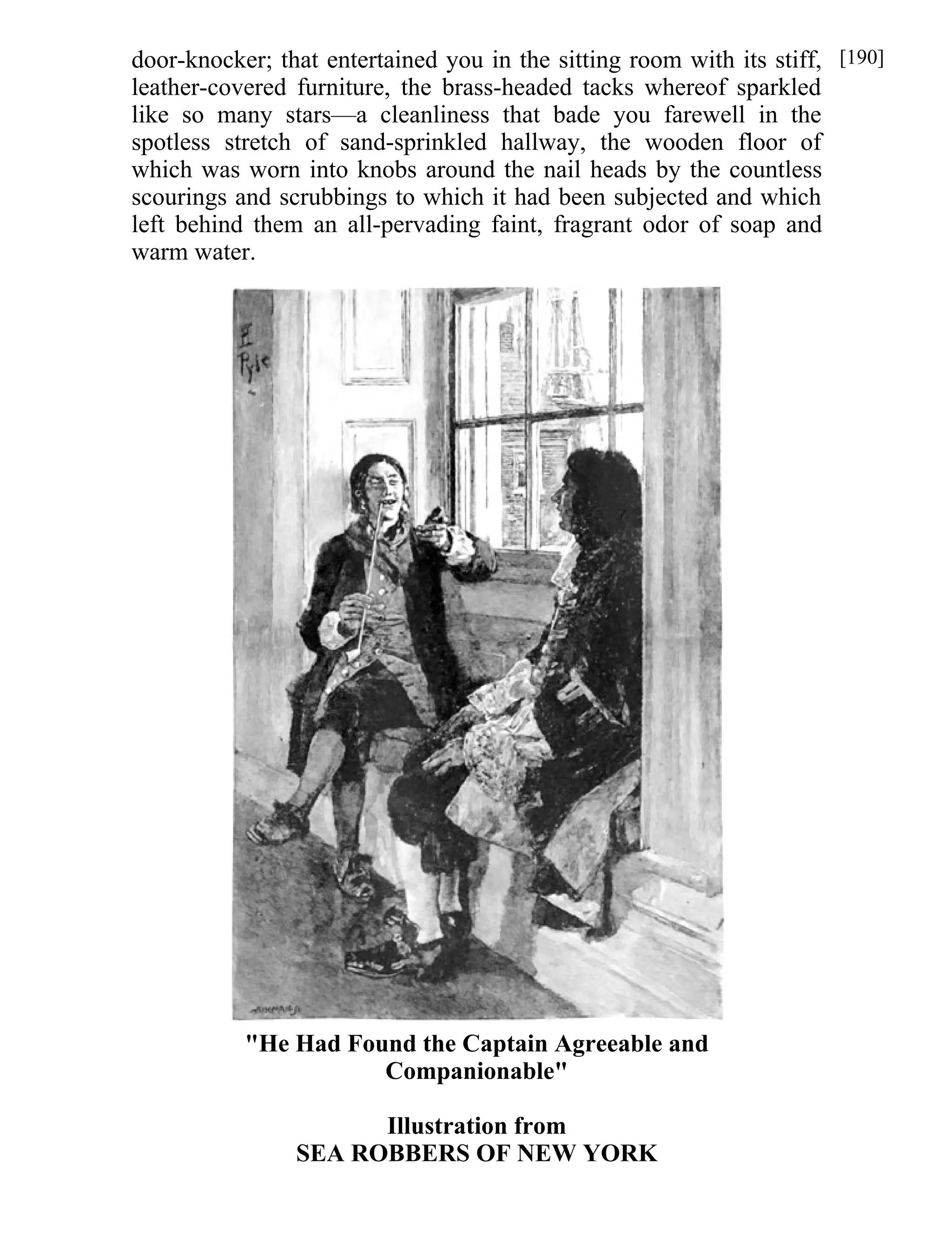 door-knocker; that entertained you in the sitting room with its stiff, 
leather-covered furniture, the brass-headed tacks whereof sparkled 
like so many stars—a cleanliness that bade you farewell in the 
spotless stretch of sand-sprinkled hallway, the wooden floor of 
which was worn into knobs around the nail heads by the countless 
scourings and scrubbings to which it had been subjected and which 
left behind them an all-pervading faint, fragrant odor of soap and 
warm water. 
"He Had Found the Captain Agreeable and 
Companionable" 
Illustration from 
SEA ROBBERS OF NEW YORK 
[190] 
 