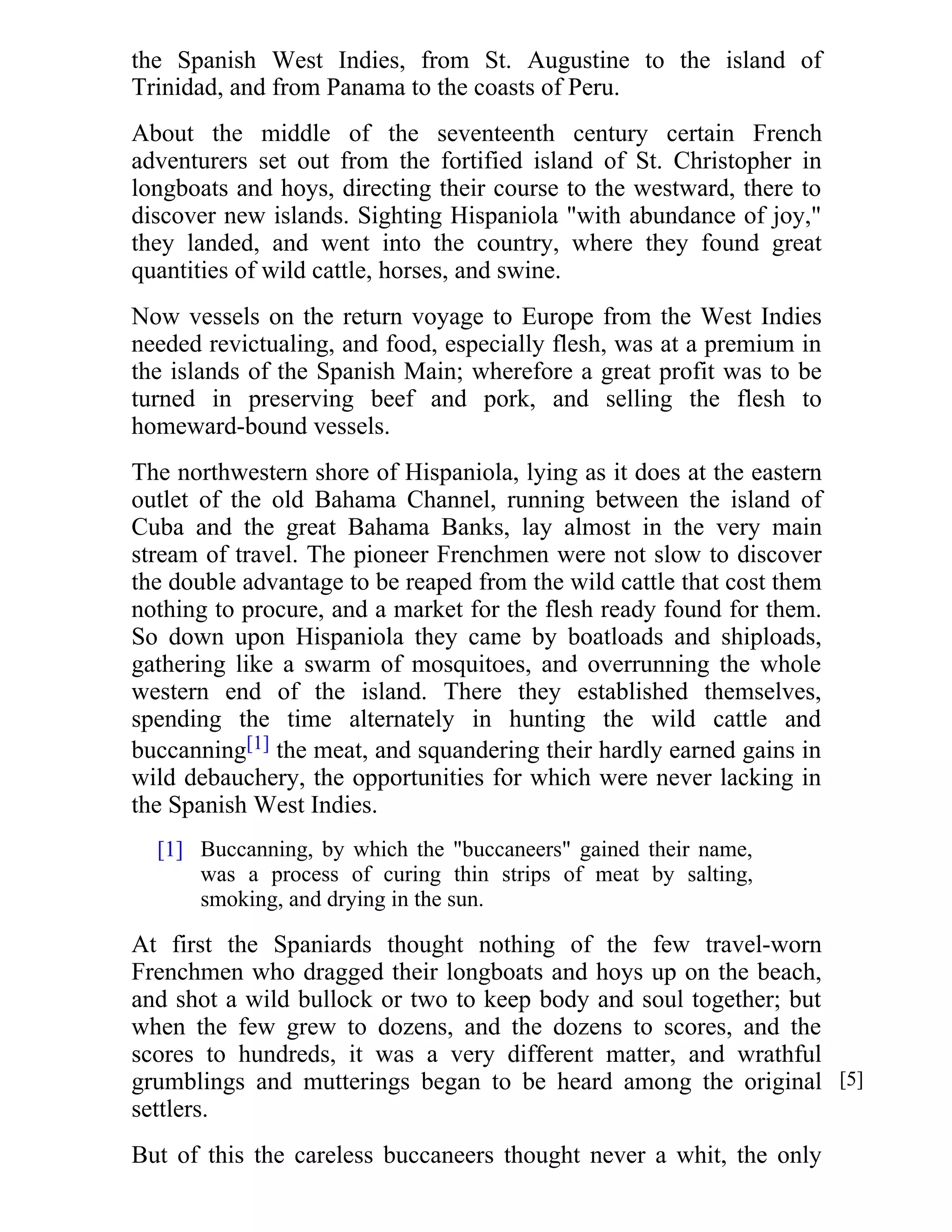 the Spanish West Indies, from St. Augustine to the island of 
Trinidad, and from Panama to the coasts of Peru. 
About the middle of the seventeenth century certain French 
adventurers set out from the fortified island of St. Christopher in 
longboats and hoys, directing their course to the westward, there to 
discover new islands. Sighting Hispaniola "with abundance of joy," 
they landed, and went into the country, where they found great 
quantities of wild cattle, horses, and swine. 
Now vessels on the return voyage to Europe from the West Indies 
needed revictualing, and food, especially flesh, was at a premium in 
the islands of the Spanish Main; wherefore a great profit was to be 
turned in preserving beef and pork, and selling the flesh to 
homeward-bound vessels. 
The northwestern shore of Hispaniola, lying as it does at the eastern 
outlet of the old Bahama Channel, running between the island of 
Cuba and the great Bahama Banks, lay almost in the very main 
stream of travel. The pioneer Frenchmen were not slow to discover 
the double advantage to be reaped from the wild cattle that cost them 
nothing to procure, and a market for the flesh ready found for them. 
So down upon Hispaniola they came by boatloads and shiploads, 
gathering like a swarm of mosquitoes, and overrunning the whole 
western end of the island. There they established themselves, 
spending the time alternately in hunting the wild cattle and 
buccanning[1] the meat, and squandering their hardly earned gains in 
wild debauchery, the opportunities for which were never lacking in 
the Spanish West Indies. 
Buccanning, by which the "buccaneers" gained their name, 
was a process of curing thin strips of meat by salting, 
smoking, and drying in the sun. 
[1] 
At first the Spaniards thought nothing of the few travel-worn 
Frenchmen who dragged their longboats and hoys up on the beach, 
and shot a wild bullock or two to keep body and soul together; but 
when the few grew to dozens, and the dozens to scores, and the 
scores to hundreds, it was a very different matter, and wrathful 
grumblings and mutterings began to be heard among the original 
settlers. 
But of this the careless buccaneers thought never a whit, the only 
[5] 
 