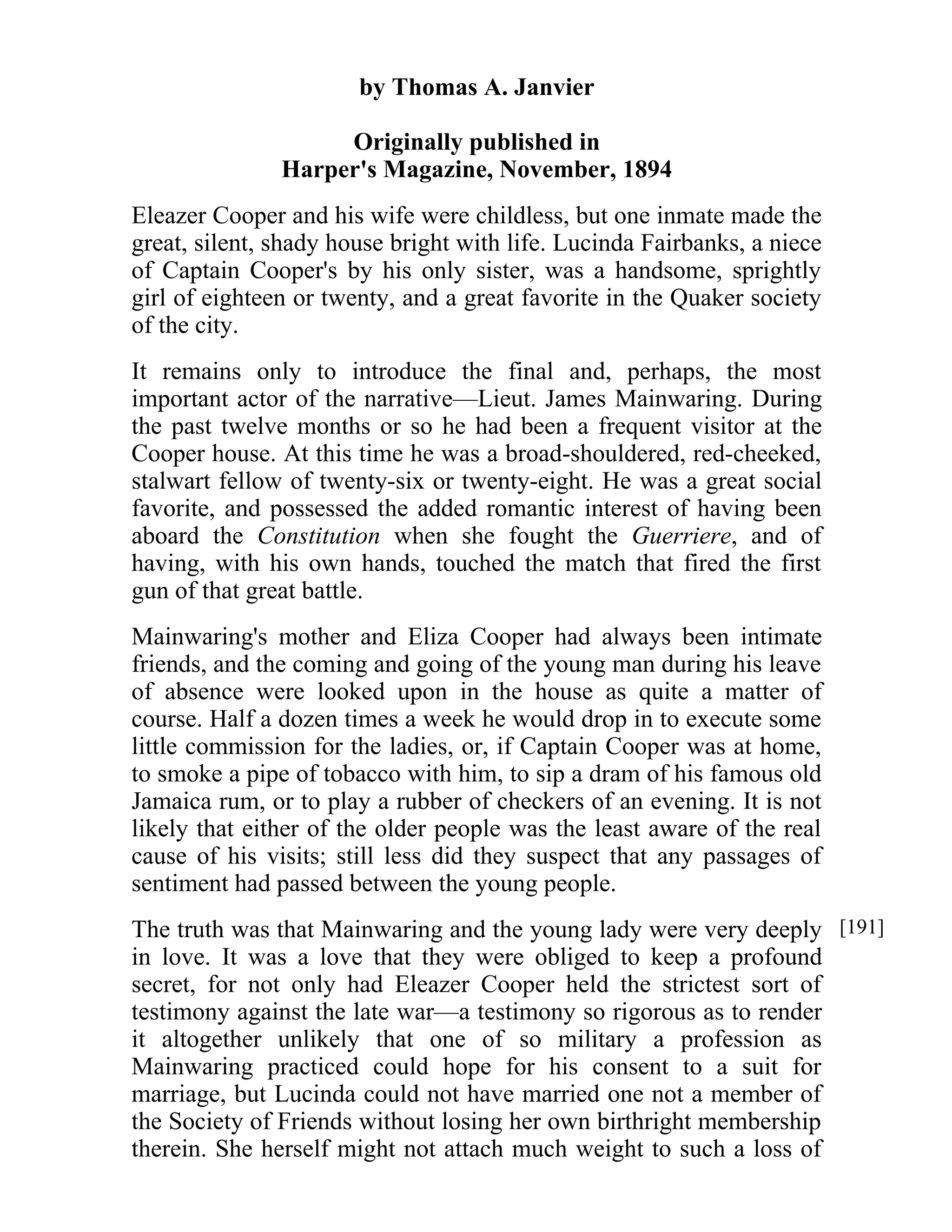 by Thomas A. Janvier 
Originally published in 
Harper's Magazine, November, 1894 
Eleazer Cooper and his wife were childless, but one inmate made the 
great, silent, shady house bright with life. Lucinda Fairbanks, a niece 
of Captain Cooper's by his only sister, was a handsome, sprightly 
girl of eighteen or twenty, and a great favorite in the Quaker society 
of the city. 
It remains only to introduce the final and, perhaps, the most 
important actor of the narrative—Lieut. James Mainwaring. During 
the past twelve months or so he had been a frequent visitor at the 
Cooper house. At this time he was a broad-shouldered, red-cheeked, 
stalwart fellow of twenty-six or twenty-eight. He was a great social 
favorite, and possessed the added romantic interest of having been 
aboard the Constitution when she fought the Guerriere, and of 
having, with his own hands, touched the match that fired the first 
gun of that great battle. 
Mainwaring's mother and Eliza Cooper had always been intimate 
friends, and the coming and going of the young man during his leave 
of absence were looked upon in the house as quite a matter of 
course. Half a dozen times a week he would drop in to execute some 
little commission for the ladies, or, if Captain Cooper was at home, 
to smoke a pipe of tobacco with him, to sip a dram of his famous old 
Jamaica rum, or to play a rubber of checkers of an evening. It is not 
likely that either of the older people was the least aware of the real 
cause of his visits; still less did they suspect that any passages of 
sentiment had passed between the young people. 
The truth was that Mainwaring and the young lady were very deeply 
in love. It was a love that they were obliged to keep a profound 
secret, for not only had Eleazer Cooper held the strictest sort of 
testimony against the late war—a testimony so rigorous as to render 
it altogether unlikely that one of so military a profession as 
Mainwaring practiced could hope for his consent to a suit for 
marriage, but Lucinda could not have married one not a member of 
the Society of Friends without losing her own birthright membership 
therein. She herself might not attach much weight to such a loss of 
[191] 
 