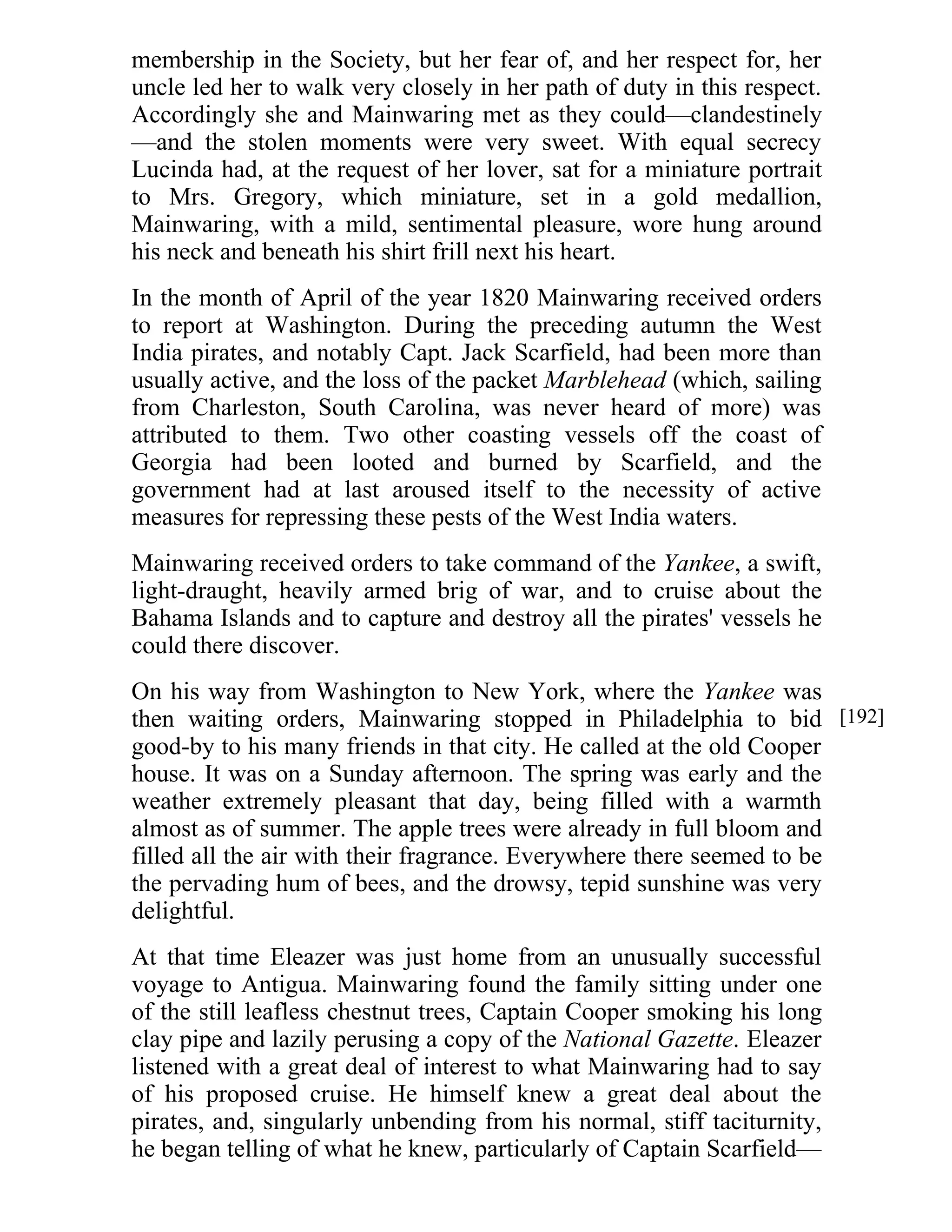 membership in the Society, but her fear of, and her respect for, her 
uncle led her to walk very closely in her path of duty in this respect. 
Accordingly she and Mainwaring met as they could—clandestinely 
—and the stolen moments were very sweet. With equal secrecy 
Lucinda had, at the request of her lover, sat for a miniature portrait 
to Mrs. Gregory, which miniature, set in a gold medallion, 
Mainwaring, with a mild, sentimental pleasure, wore hung around 
his neck and beneath his shirt frill next his heart. 
In the month of April of the year 1820 Mainwaring received orders 
to report at Washington. During the preceding autumn the West 
India pirates, and notably Capt. Jack Scarfield, had been more than 
usually active, and the loss of the packet Marblehead (which, sailing 
from Charleston, South Carolina, was never heard of more) was 
attributed to them. Two other coasting vessels off the coast of 
Georgia had been looted and burned by Scarfield, and the 
government had at last aroused itself to the necessity of active 
measures for repressing these pests of the West India waters. 
Mainwaring received orders to take command of the Yankee, a swift, 
light-draught, heavily armed brig of war, and to cruise about the 
Bahama Islands and to capture and destroy all the pirates' vessels he 
could there discover. 
On his way from Washington to New York, where the Yankee was 
then waiting orders, Mainwaring stopped in Philadelphia to bid 
good-by to his many friends in that city. He called at the old Cooper 
house. It was on a Sunday afternoon. The spring was early and the 
weather extremely pleasant that day, being filled with a warmth 
almost as of summer. The apple trees were already in full bloom and 
filled all the air with their fragrance. Everywhere there seemed to be 
the pervading hum of bees, and the drowsy, tepid sunshine was very 
delightful. 
At that time Eleazer was just home from an unusually successful 
voyage to Antigua. Mainwaring found the family sitting under one 
of the still leafless chestnut trees, Captain Cooper smoking his long 
clay pipe and lazily perusing a copy of the National Gazette. Eleazer 
listened with a great deal of interest to what Mainwaring had to say 
of his proposed cruise. He himself knew a great deal about the 
pirates, and, singularly unbending from his normal, stiff taciturnity, 
he began telling of what he knew, particularly of Captain Scarfield— 
[192] 
 