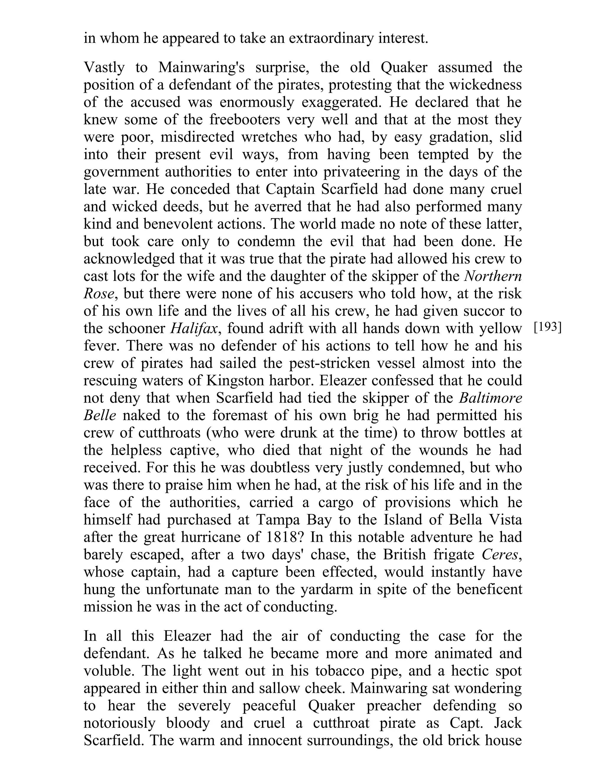 in whom he appeared to take an extraordinary interest. 
Vastly to Mainwaring's surprise, the old Quaker assumed the 
position of a defendant of the pirates, protesting that the wickedness 
of the accused was enormously exaggerated. He declared that he 
knew some of the freebooters very well and that at the most they 
were poor, misdirected wretches who had, by easy gradation, slid 
into their present evil ways, from having been tempted by the 
government authorities to enter into privateering in the days of the 
late war. He conceded that Captain Scarfield had done many cruel 
and wicked deeds, but he averred that he had also performed many 
kind and benevolent actions. The world made no note of these latter, 
but took care only to condemn the evil that had been done. He 
acknowledged that it was true that the pirate had allowed his crew to 
cast lots for the wife and the daughter of the skipper of the Northern 
Rose, but there were none of his accusers who told how, at the risk 
of his own life and the lives of all his crew, he had given succor to 
the schooner Halifax, found adrift with all hands down with yellow 
fever. There was no defender of his actions to tell how he and his 
crew of pirates had sailed the pest-stricken vessel almost into the 
rescuing waters of Kingston harbor. Eleazer confessed that he could 
not deny that when Scarfield had tied the skipper of the Baltimore 
Belle naked to the foremast of his own brig he had permitted his 
crew of cutthroats (who were drunk at the time) to throw bottles at 
the helpless captive, who died that night of the wounds he had 
received. For this he was doubtless very justly condemned, but who 
was there to praise him when he had, at the risk of his life and in the 
face of the authorities, carried a cargo of provisions which he 
himself had purchased at Tampa Bay to the Island of Bella Vista 
after the great hurricane of 1818? In this notable adventure he had 
barely escaped, after a two days' chase, the British frigate Ceres, 
whose captain, had a capture been effected, would instantly have 
hung the unfortunate man to the yardarm in spite of the beneficent 
mission he was in the act of conducting. 
In all this Eleazer had the air of conducting the case for the 
defendant. As he talked he became more and more animated and 
voluble. The light went out in his tobacco pipe, and a hectic spot 
appeared in either thin and sallow cheek. Mainwaring sat wondering 
to hear the severely peaceful Quaker preacher defending so 
notoriously bloody and cruel a cutthroat pirate as Capt. Jack 
Scarfield. The warm and innocent surroundings, the old brick house 
[193] 
 