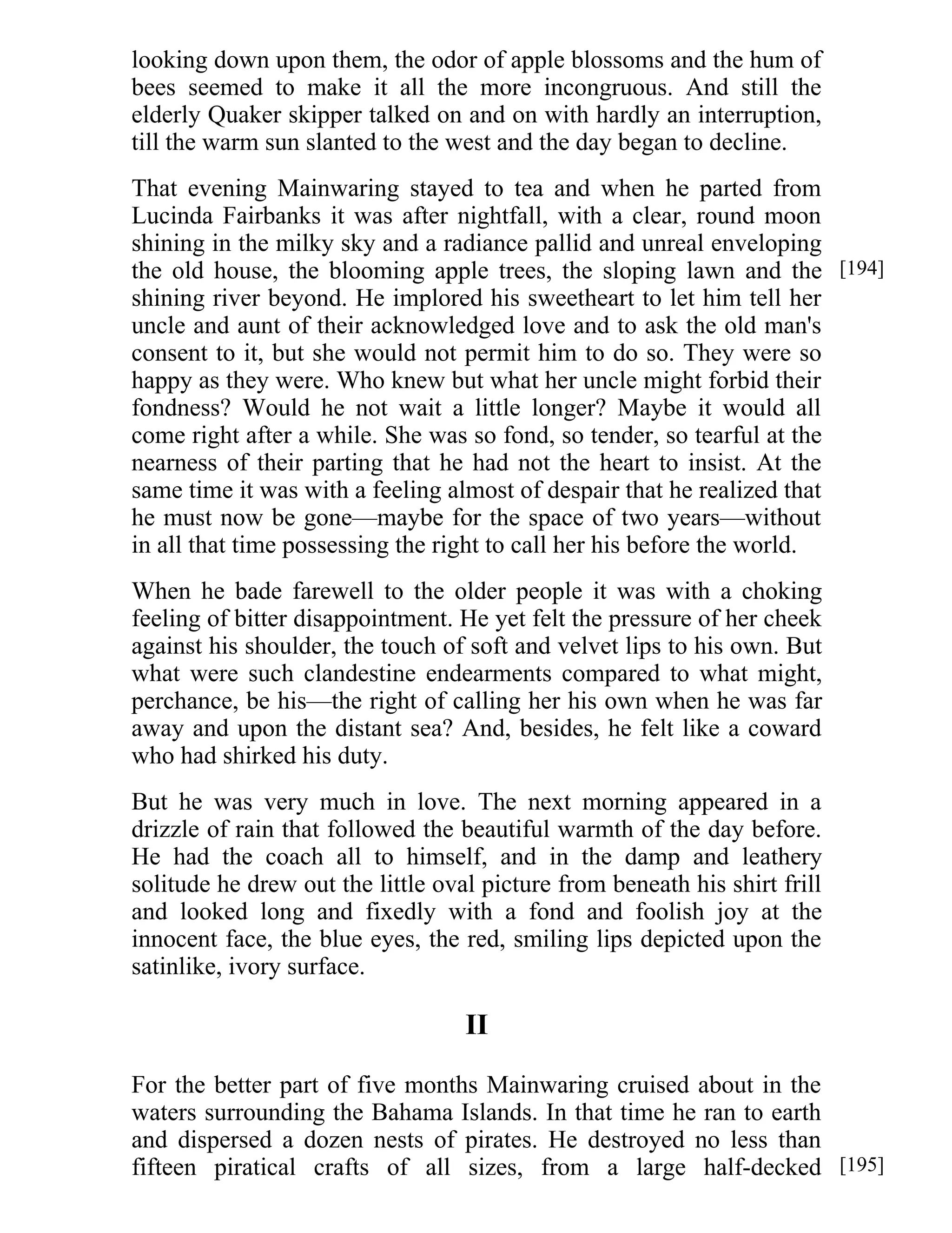 looking down upon them, the odor of apple blossoms and the hum of 
bees seemed to make it all the more incongruous. And still the 
elderly Quaker skipper talked on and on with hardly an interruption, 
till the warm sun slanted to the west and the day began to decline. 
That evening Mainwaring stayed to tea and when he parted from 
Lucinda Fairbanks it was after nightfall, with a clear, round moon 
shining in the milky sky and a radiance pallid and unreal enveloping 
the old house, the blooming apple trees, the sloping lawn and the 
shining river beyond. He implored his sweetheart to let him tell her 
uncle and aunt of their acknowledged love and to ask the old man's 
consent to it, but she would not permit him to do so. They were so 
happy as they were. Who knew but what her uncle might forbid their 
fondness? Would he not wait a little longer? Maybe it would all 
come right after a while. She was so fond, so tender, so tearful at the 
nearness of their parting that he had not the heart to insist. At the 
same time it was with a feeling almost of despair that he realized that 
he must now be gone—maybe for the space of two years—without 
in all that time possessing the right to call her his before the world. 
When he bade farewell to the older people it was with a choking 
feeling of bitter disappointment. He yet felt the pressure of her cheek 
against his shoulder, the touch of soft and velvet lips to his own. But 
what were such clandestine endearments compared to what might, 
perchance, be his—the right of calling her his own when he was far 
away and upon the distant sea? And, besides, he felt like a coward 
who had shirked his duty. 
But he was very much in love. The next morning appeared in a 
drizzle of rain that followed the beautiful warmth of the day before. 
He had the coach all to himself, and in the damp and leathery 
solitude he drew out the little oval picture from beneath his shirt frill 
and looked long and fixedly with a fond and foolish joy at the 
innocent face, the blue eyes, the red, smiling lips depicted upon the 
satinlike, ivory surface. 
II 
For the better part of five months Mainwaring cruised about in the 
waters surrounding the Bahama Islands. In that time he ran to earth 
and dispersed a dozen nests of pirates. He destroyed no less than 
fifteen piratical crafts of all sizes, from a large half-decked 
[194] 
[195] 
 