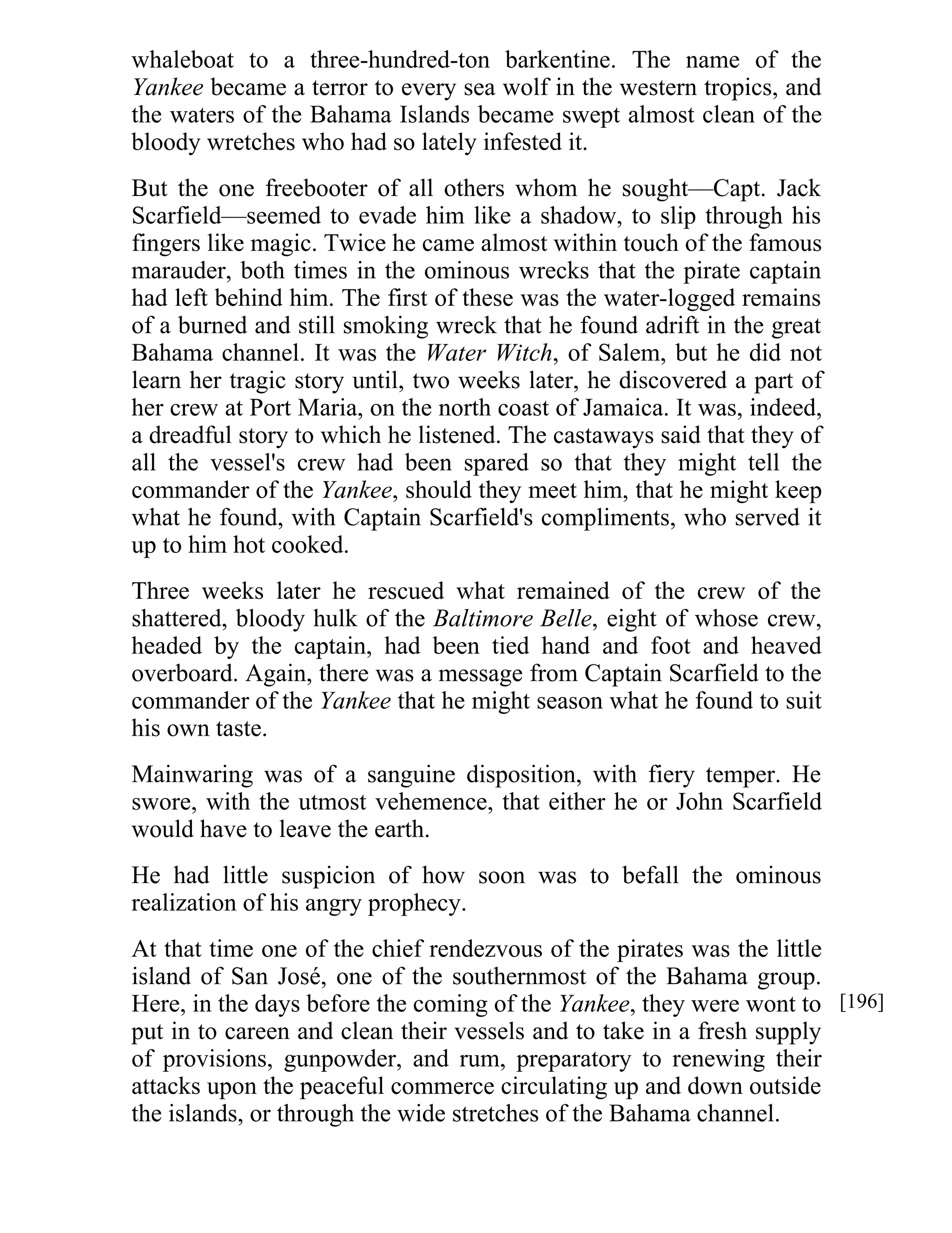 whaleboat to a three-hundred-ton barkentine. The name of the 
Yankee became a terror to every sea wolf in the western tropics, and 
the waters of the Bahama Islands became swept almost clean of the 
bloody wretches who had so lately infested it. 
But the one freebooter of all others whom he sought—Capt. Jack 
Scarfield—seemed to evade him like a shadow, to slip through his 
fingers like magic. Twice he came almost within touch of the famous 
marauder, both times in the ominous wrecks that the pirate captain 
had left behind him. The first of these was the water-logged remains 
of a burned and still smoking wreck that he found adrift in the great 
Bahama channel. It was the Water Witch, of Salem, but he did not 
learn her tragic story until, two weeks later, he discovered a part of 
her crew at Port Maria, on the north coast of Jamaica. It was, indeed, 
a dreadful story to which he listened. The castaways said that they of 
all the vessel's crew had been spared so that they might tell the 
commander of the Yankee, should they meet him, that he might keep 
what he found, with Captain Scarfield's compliments, who served it 
up to him hot cooked. 
Three weeks later he rescued what remained of the crew of the 
shattered, bloody hulk of the Baltimore Belle, eight of whose crew, 
headed by the captain, had been tied hand and foot and heaved 
overboard. Again, there was a message from Captain Scarfield to the 
commander of the Yankee that he might season what he found to suit 
his own taste. 
Mainwaring was of a sanguine disposition, with fiery temper. He 
swore, with the utmost vehemence, that either he or John Scarfield 
would have to leave the earth. 
He had little suspicion of how soon was to befall the ominous 
realization of his angry prophecy. 
At that time one of the chief rendezvous of the pirates was the little 
island of San José, one of the southernmost of the Bahama group. 
Here, in the days before the coming of the Yankee, they were wont to 
put in to careen and clean their vessels and to take in a fresh supply 
of provisions, gunpowder, and rum, preparatory to renewing their 
attacks upon the peaceful commerce circulating up and down outside 
the islands, or through the wide stretches of the Bahama channel. 
[196] 
 