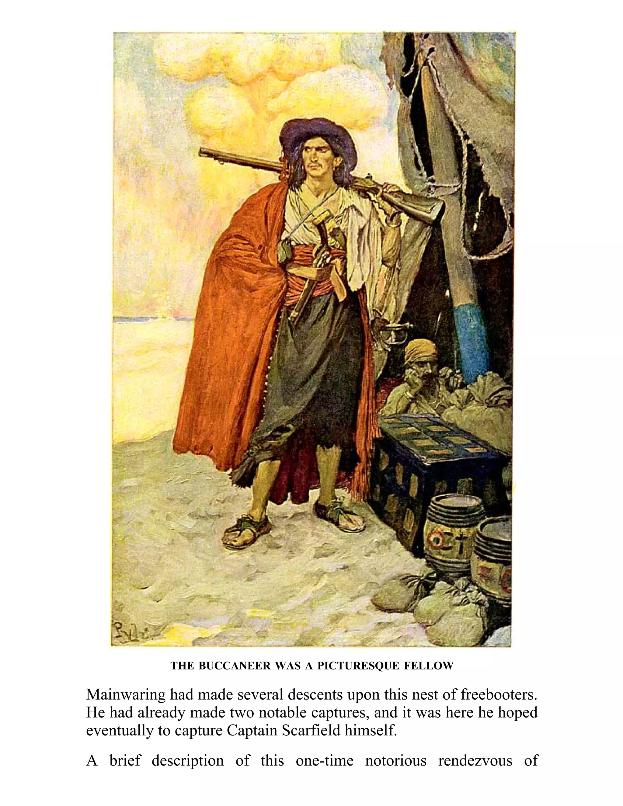 THE BUCCANEER WAS A PICTURESQUE FELLOW 
Mainwaring had made several descents upon this nest of freebooters. 
He had already made two notable captures, and it was here he hoped 
eventually to capture Captain Scarfield himself. 
A brief description of this one-time notorious rendezvous of 
 