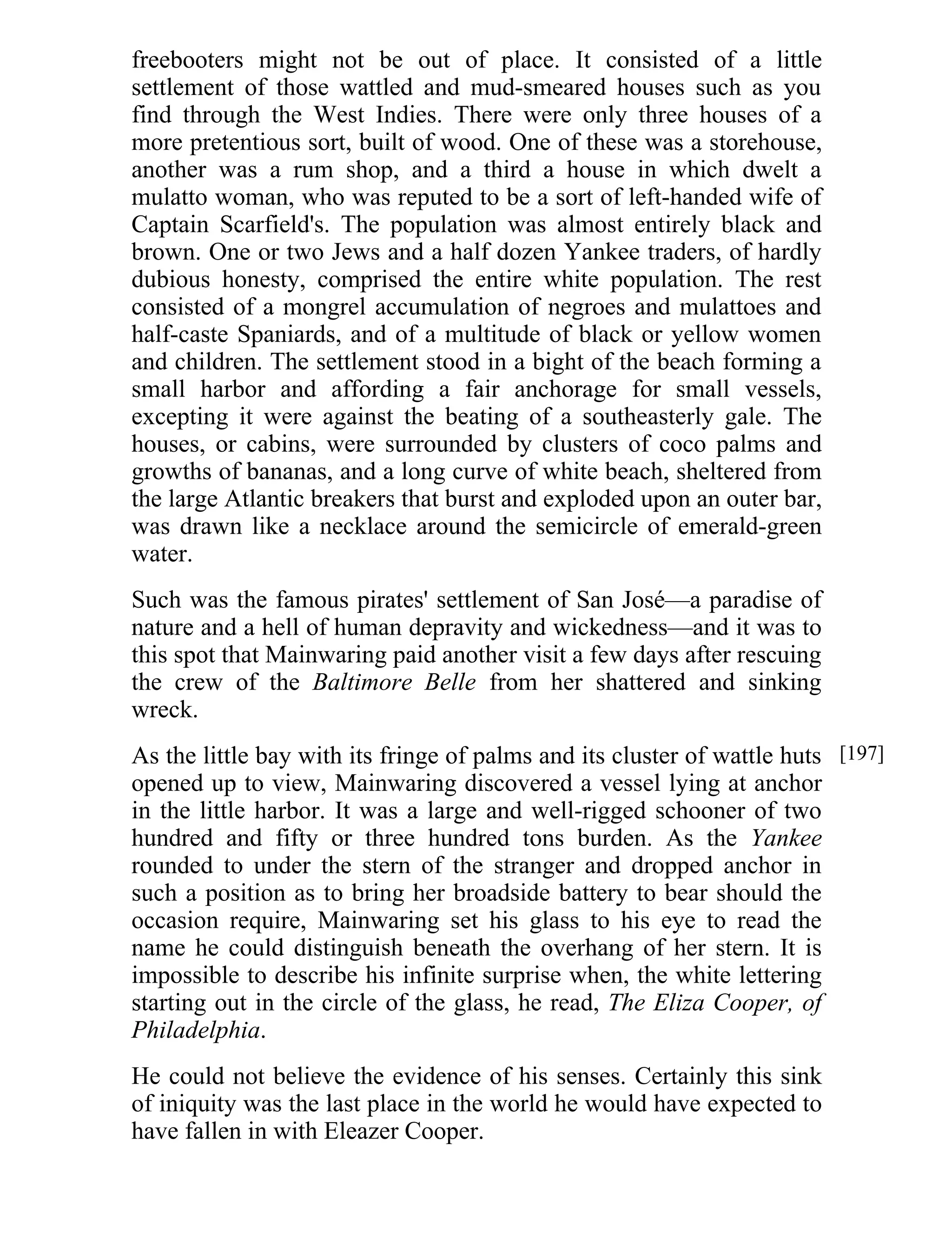 freebooters might not be out of place. It consisted of a little 
settlement of those wattled and mud-smeared houses such as you 
find through the West Indies. There were only three houses of a 
more pretentious sort, built of wood. One of these was a storehouse, 
another was a rum shop, and a third a house in which dwelt a 
mulatto woman, who was reputed to be a sort of left-handed wife of 
Captain Scarfield's. The population was almost entirely black and 
brown. One or two Jews and a half dozen Yankee traders, of hardly 
dubious honesty, comprised the entire white population. The rest 
consisted of a mongrel accumulation of negroes and mulattoes and 
half-caste Spaniards, and of a multitude of black or yellow women 
and children. The settlement stood in a bight of the beach forming a 
small harbor and affording a fair anchorage for small vessels, 
excepting it were against the beating of a southeasterly gale. The 
houses, or cabins, were surrounded by clusters of coco palms and 
growths of bananas, and a long curve of white beach, sheltered from 
the large Atlantic breakers that burst and exploded upon an outer bar, 
was drawn like a necklace around the semicircle of emerald-green 
water. 
Such was the famous pirates' settlement of San José—a paradise of 
nature and a hell of human depravity and wickedness—and it was to 
this spot that Mainwaring paid another visit a few days after rescuing 
the crew of the Baltimore Belle from her shattered and sinking 
wreck. 
As the little bay with its fringe of palms and its cluster of wattle huts 
opened up to view, Mainwaring discovered a vessel lying at anchor 
in the little harbor. It was a large and well-rigged schooner of two 
hundred and fifty or three hundred tons burden. As the Yankee 
rounded to under the stern of the stranger and dropped anchor in 
such a position as to bring her broadside battery to bear should the 
occasion require, Mainwaring set his glass to his eye to read the 
name he could distinguish beneath the overhang of her stern. It is 
impossible to describe his infinite surprise when, the white lettering 
starting out in the circle of the glass, he read, The Eliza Cooper, of 
Philadelphia. 
He could not believe the evidence of his senses. Certainly this sink 
of iniquity was the last place in the world he would have expected to 
have fallen in with Eleazer Cooper. 
[197] 
 