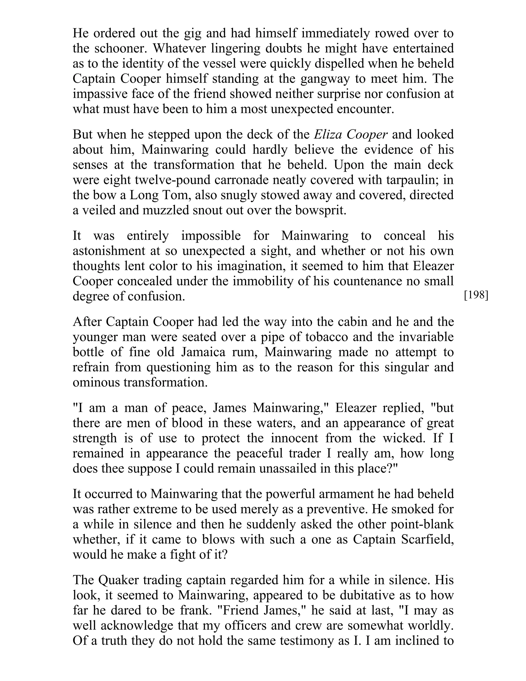 He ordered out the gig and had himself immediately rowed over to 
the schooner. Whatever lingering doubts he might have entertained 
as to the identity of the vessel were quickly dispelled when he beheld 
Captain Cooper himself standing at the gangway to meet him. The 
impassive face of the friend showed neither surprise nor confusion at 
what must have been to him a most unexpected encounter. 
But when he stepped upon the deck of the Eliza Cooper and looked 
about him, Mainwaring could hardly believe the evidence of his 
senses at the transformation that he beheld. Upon the main deck 
were eight twelve-pound carronade neatly covered with tarpaulin; in 
the bow a Long Tom, also snugly stowed away and covered, directed 
a veiled and muzzled snout out over the bowsprit. 
It was entirely impossible for Mainwaring to conceal his 
astonishment at so unexpected a sight, and whether or not his own 
thoughts lent color to his imagination, it seemed to him that Eleazer 
Cooper concealed under the immobility of his countenance no small 
degree of confusion. 
After Captain Cooper had led the way into the cabin and he and the 
younger man were seated over a pipe of tobacco and the invariable 
bottle of fine old Jamaica rum, Mainwaring made no attempt to 
refrain from questioning him as to the reason for this singular and 
ominous transformation. 
"I am a man of peace, James Mainwaring," Eleazer replied, "but 
there are men of blood in these waters, and an appearance of great 
strength is of use to protect the innocent from the wicked. If I 
remained in appearance the peaceful trader I really am, how long 
does thee suppose I could remain unassailed in this place?" 
It occurred to Mainwaring that the powerful armament he had beheld 
was rather extreme to be used merely as a preventive. He smoked for 
a while in silence and then he suddenly asked the other point-blank 
whether, if it came to blows with such a one as Captain Scarfield, 
would he make a fight of it? 
The Quaker trading captain regarded him for a while in silence. His 
look, it seemed to Mainwaring, appeared to be dubitative as to how 
far he dared to be frank. "Friend James," he said at last, "I may as 
well acknowledge that my officers and crew are somewhat worldly. 
Of a truth they do not hold the same testimony as I. I am inclined to 
[198] 
 