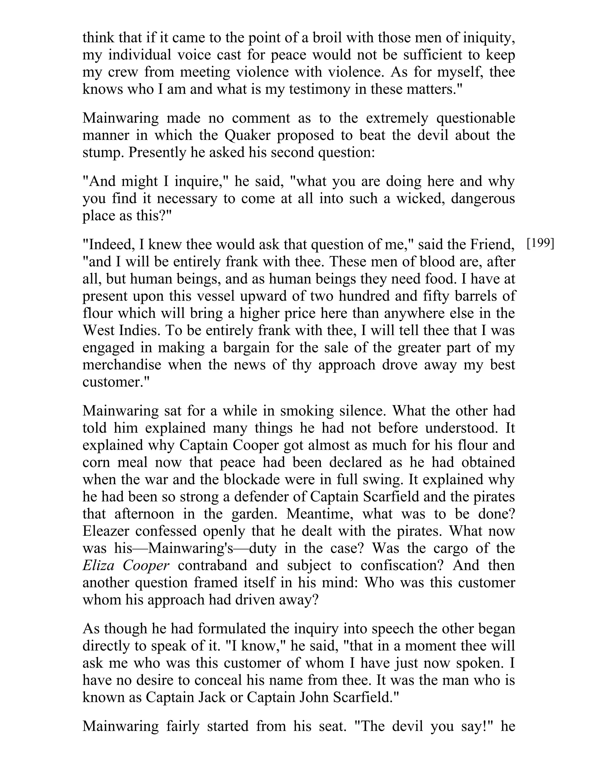 think that if it came to the point of a broil with those men of iniquity, 
my individual voice cast for peace would not be sufficient to keep 
my crew from meeting violence with violence. As for myself, thee 
knows who I am and what is my testimony in these matters." 
Mainwaring made no comment as to the extremely questionable 
manner in which the Quaker proposed to beat the devil about the 
stump. Presently he asked his second question: 
"And might I inquire," he said, "what you are doing here and why 
you find it necessary to come at all into such a wicked, dangerous 
place as this?" 
"Indeed, I knew thee would ask that question of me," said the Friend, 
"and I will be entirely frank with thee. These men of blood are, after 
all, but human beings, and as human beings they need food. I have at 
present upon this vessel upward of two hundred and fifty barrels of 
flour which will bring a higher price here than anywhere else in the 
West Indies. To be entirely frank with thee, I will tell thee that I was 
engaged in making a bargain for the sale of the greater part of my 
merchandise when the news of thy approach drove away my best 
customer." 
Mainwaring sat for a while in smoking silence. What the other had 
told him explained many things he had not before understood. It 
explained why Captain Cooper got almost as much for his flour and 
corn meal now that peace had been declared as he had obtained 
when the war and the blockade were in full swing. It explained why 
he had been so strong a defender of Captain Scarfield and the pirates 
that afternoon in the garden. Meantime, what was to be done? 
Eleazer confessed openly that he dealt with the pirates. What now 
was his—Mainwaring's—duty in the case? Was the cargo of the 
Eliza Cooper contraband and subject to confiscation? And then 
another question framed itself in his mind: Who was this customer 
whom his approach had driven away? 
As though he had formulated the inquiry into speech the other began 
directly to speak of it. "I know," he said, "that in a moment thee will 
ask me who was this customer of whom I have just now spoken. I 
have no desire to conceal his name from thee. It was the man who is 
known as Captain Jack or Captain John Scarfield." 
Mainwaring fairly started from his seat. "The devil you say!" he 
[199] 
 