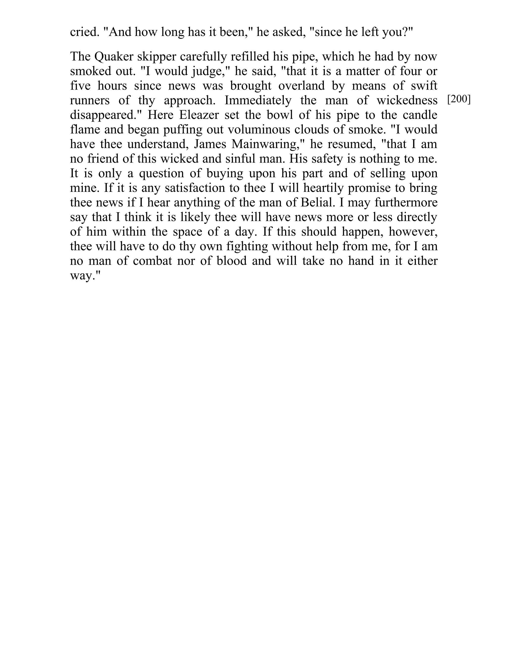cried. "And how long has it been," he asked, "since he left you?" 
The Quaker skipper carefully refilled his pipe, which he had by now 
smoked out. "I would judge," he said, "that it is a matter of four or 
five hours since news was brought overland by means of swift 
runners of thy approach. Immediately the man of wickedness 
disappeared." Here Eleazer set the bowl of his pipe to the candle 
flame and began puffing out voluminous clouds of smoke. "I would 
have thee understand, James Mainwaring," he resumed, "that I am 
no friend of this wicked and sinful man. His safety is nothing to me. 
It is only a question of buying upon his part and of selling upon 
mine. If it is any satisfaction to thee I will heartily promise to bring 
thee news if I hear anything of the man of Belial. I may furthermore 
say that I think it is likely thee will have news more or less directly 
of him within the space of a day. If this should happen, however, 
thee will have to do thy own fighting without help from me, for I am 
no man of combat nor of blood and will take no hand in it either 
way." 
[200] 
 