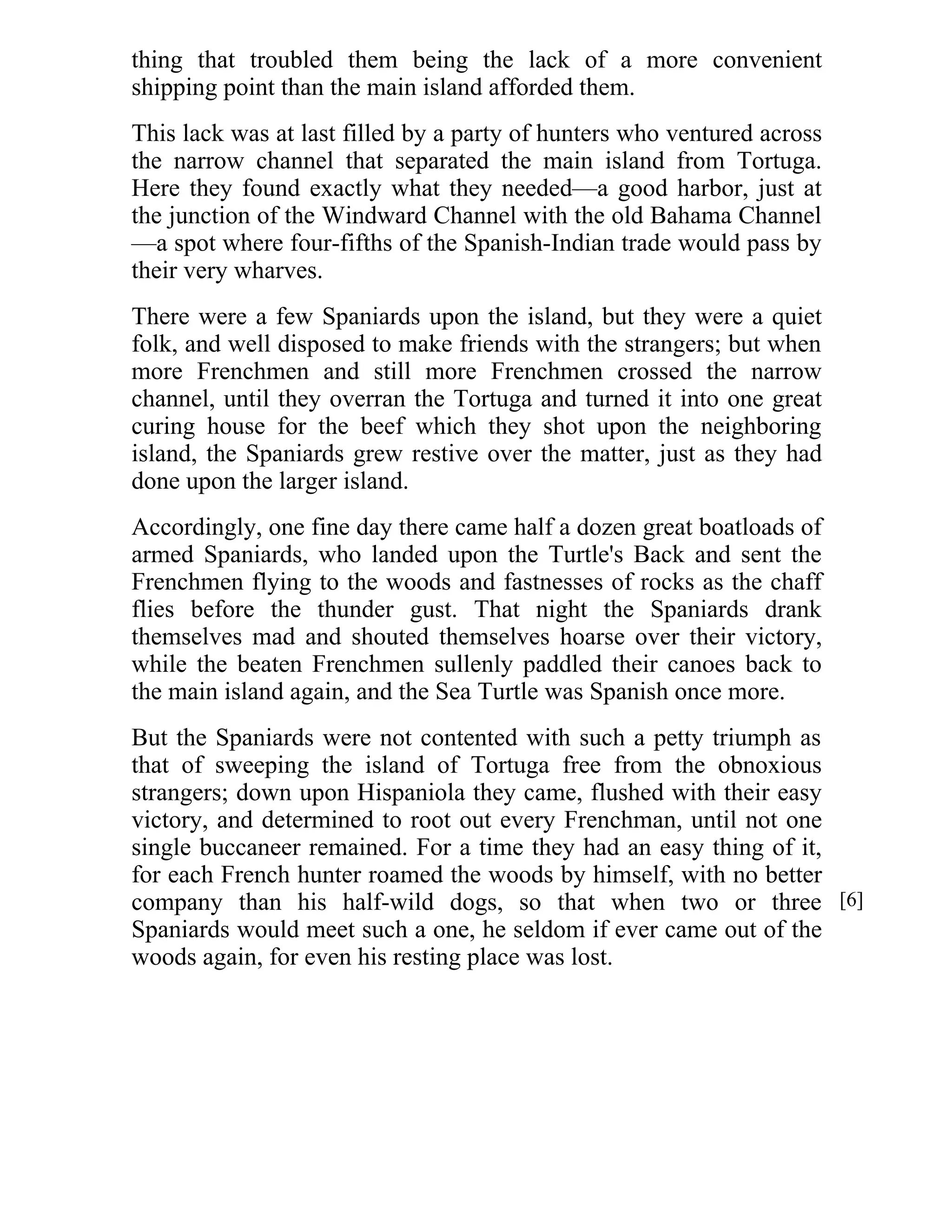 thing that troubled them being the lack of a more convenient 
shipping point than the main island afforded them. 
This lack was at last filled by a party of hunters who ventured across 
the narrow channel that separated the main island from Tortuga. 
Here they found exactly what they needed—a good harbor, just at 
the junction of the Windward Channel with the old Bahama Channel 
—a spot where four-fifths of the Spanish-Indian trade would pass by 
their very wharves. 
There were a few Spaniards upon the island, but they were a quiet 
folk, and well disposed to make friends with the strangers; but when 
more Frenchmen and still more Frenchmen crossed the narrow 
channel, until they overran the Tortuga and turned it into one great 
curing house for the beef which they shot upon the neighboring 
island, the Spaniards grew restive over the matter, just as they had 
done upon the larger island. 
Accordingly, one fine day there came half a dozen great boatloads of 
armed Spaniards, who landed upon the Turtle's Back and sent the 
Frenchmen flying to the woods and fastnesses of rocks as the chaff 
flies before the thunder gust. That night the Spaniards drank 
themselves mad and shouted themselves hoarse over their victory, 
while the beaten Frenchmen sullenly paddled their canoes back to 
the main island again, and the Sea Turtle was Spanish once more. 
But the Spaniards were not contented with such a petty triumph as 
that of sweeping the island of Tortuga free from the obnoxious 
strangers; down upon Hispaniola they came, flushed with their easy 
victory, and determined to root out every Frenchman, until not one 
single buccaneer remained. For a time they had an easy thing of it, 
for each French hunter roamed the woods by himself, with no better 
company than his half-wild dogs, so that when two or three 
Spaniards would meet such a one, he seldom if ever came out of the 
woods again, for even his resting place was lost. 
[6] 
 
