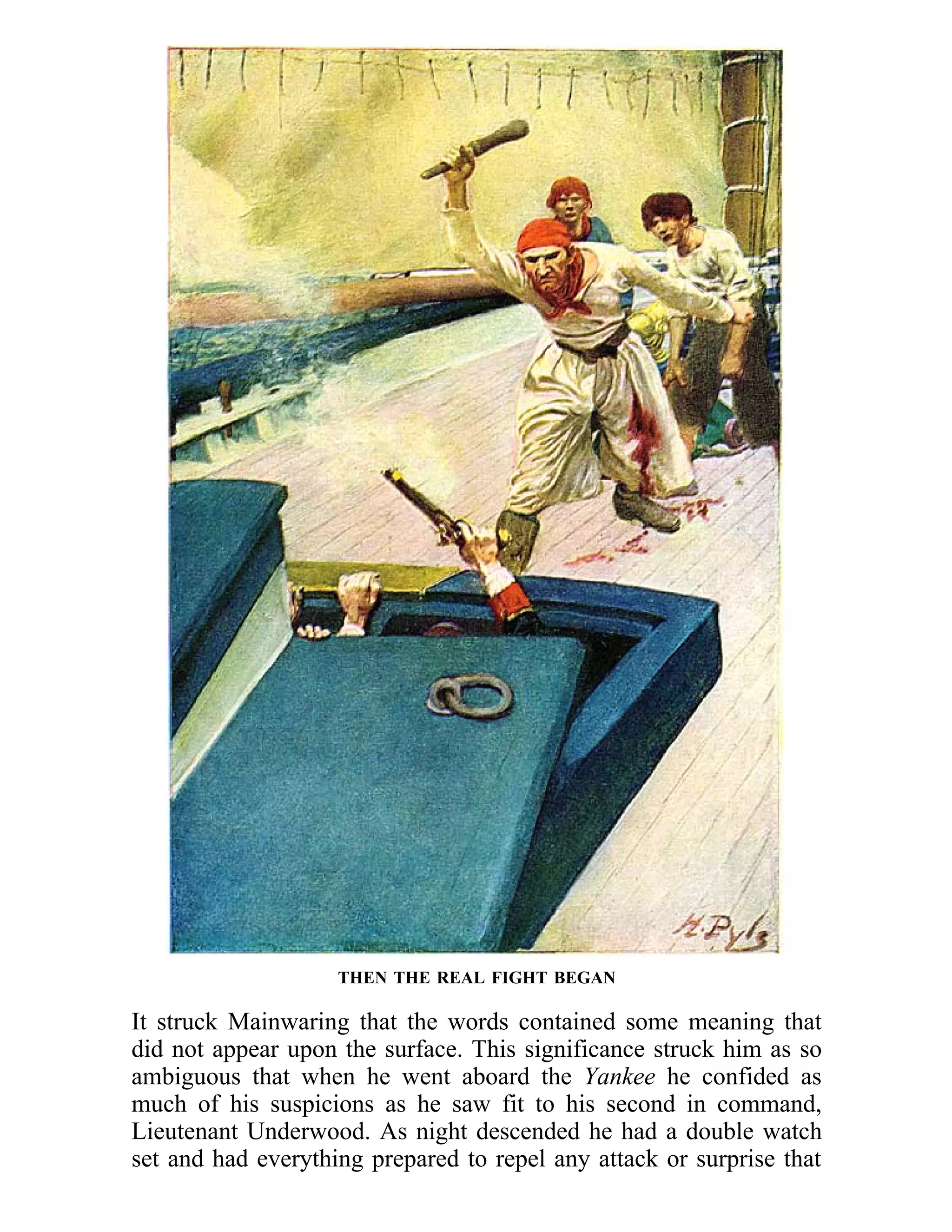 THEN THE REAL FIGHT BEGAN 
It struck Mainwaring that the words contained some meaning that 
did not appear upon the surface. This significance struck him as so 
ambiguous that when he went aboard the Yankee he confided as 
much of his suspicions as he saw fit to his second in command, 
Lieutenant Underwood. As night descended he had a double watch 
set and had everything prepared to repel any attack or surprise that 
 