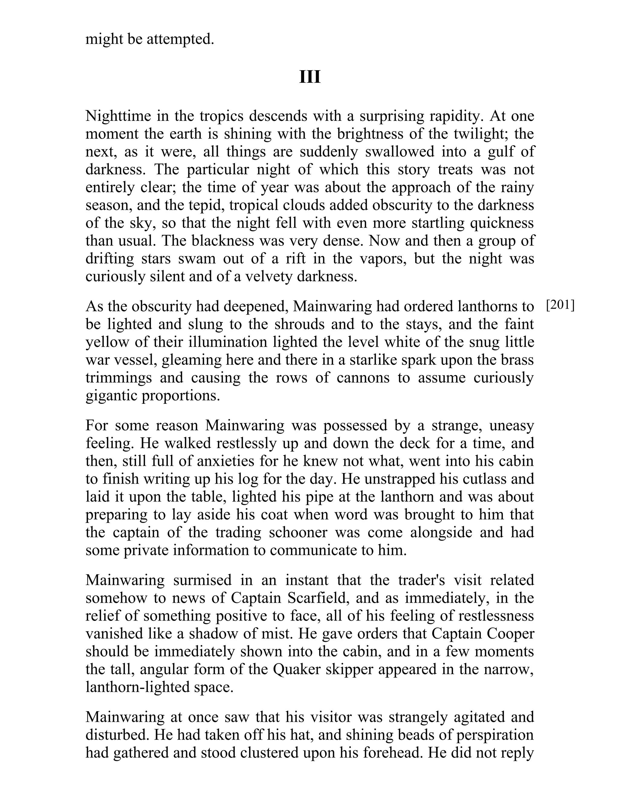 might be attempted. 
III 
Nighttime in the tropics descends with a surprising rapidity. At one 
moment the earth is shining with the brightness of the twilight; the 
next, as it were, all things are suddenly swallowed into a gulf of 
darkness. The particular night of which this story treats was not 
entirely clear; the time of year was about the approach of the rainy 
season, and the tepid, tropical clouds added obscurity to the darkness 
of the sky, so that the night fell with even more startling quickness 
than usual. The blackness was very dense. Now and then a group of 
drifting stars swam out of a rift in the vapors, but the night was 
curiously silent and of a velvety darkness. 
As the obscurity had deepened, Mainwaring had ordered lanthorns to 
be lighted and slung to the shrouds and to the stays, and the faint 
yellow of their illumination lighted the level white of the snug little 
war vessel, gleaming here and there in a starlike spark upon the brass 
trimmings and causing the rows of cannons to assume curiously 
gigantic proportions. 
For some reason Mainwaring was possessed by a strange, uneasy 
feeling. He walked restlessly up and down the deck for a time, and 
then, still full of anxieties for he knew not what, went into his cabin 
to finish writing up his log for the day. He unstrapped his cutlass and 
laid it upon the table, lighted his pipe at the lanthorn and was about 
preparing to lay aside his coat when word was brought to him that 
the captain of the trading schooner was come alongside and had 
some private information to communicate to him. 
Mainwaring surmised in an instant that the trader's visit related 
somehow to news of Captain Scarfield, and as immediately, in the 
relief of something positive to face, all of his feeling of restlessness 
vanished like a shadow of mist. He gave orders that Captain Cooper 
should be immediately shown into the cabin, and in a few moments 
the tall, angular form of the Quaker skipper appeared in the narrow, 
lanthorn-lighted space. 
Mainwaring at once saw that his visitor was strangely agitated and 
disturbed. He had taken off his hat, and shining beads of perspiration 
had gathered and stood clustered upon his forehead. He did not reply 
[201] 
 