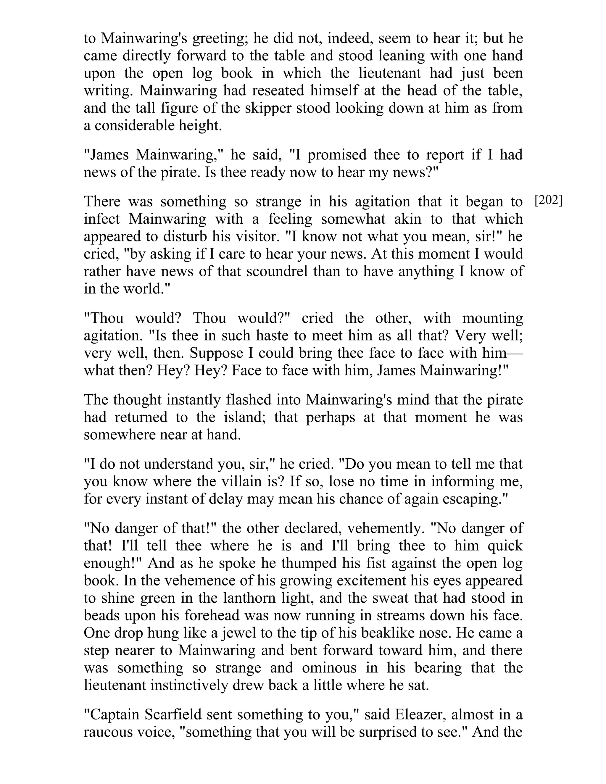 to Mainwaring's greeting; he did not, indeed, seem to hear it; but he 
came directly forward to the table and stood leaning with one hand 
upon the open log book in which the lieutenant had just been 
writing. Mainwaring had reseated himself at the head of the table, 
and the tall figure of the skipper stood looking down at him as from 
a considerable height. 
"James Mainwaring," he said, "I promised thee to report if I had 
news of the pirate. Is thee ready now to hear my news?" 
There was something so strange in his agitation that it began to 
infect Mainwaring with a feeling somewhat akin to that which 
appeared to disturb his visitor. "I know not what you mean, sir!" he 
cried, "by asking if I care to hear your news. At this moment I would 
rather have news of that scoundrel than to have anything I know of 
in the world." 
"Thou would? Thou would?" cried the other, with mounting 
agitation. "Is thee in such haste to meet him as all that? Very well; 
very well, then. Suppose I could bring thee face to face with him— 
what then? Hey? Hey? Face to face with him, James Mainwaring!" 
The thought instantly flashed into Mainwaring's mind that the pirate 
had returned to the island; that perhaps at that moment he was 
somewhere near at hand. 
"I do not understand you, sir," he cried. "Do you mean to tell me that 
you know where the villain is? If so, lose no time in informing me, 
for every instant of delay may mean his chance of again escaping." 
"No danger of that!" the other declared, vehemently. "No danger of 
that! I'll tell thee where he is and I'll bring thee to him quick 
enough!" And as he spoke he thumped his fist against the open log 
book. In the vehemence of his growing excitement his eyes appeared 
to shine green in the lanthorn light, and the sweat that had stood in 
beads upon his forehead was now running in streams down his face. 
One drop hung like a jewel to the tip of his beaklike nose. He came a 
step nearer to Mainwaring and bent forward toward him, and there 
was something so strange and ominous in his bearing that the 
lieutenant instinctively drew back a little where he sat. 
"Captain Scarfield sent something to you," said Eleazer, almost in a 
raucous voice, "something that you will be surprised to see." And the 
[202] 
 