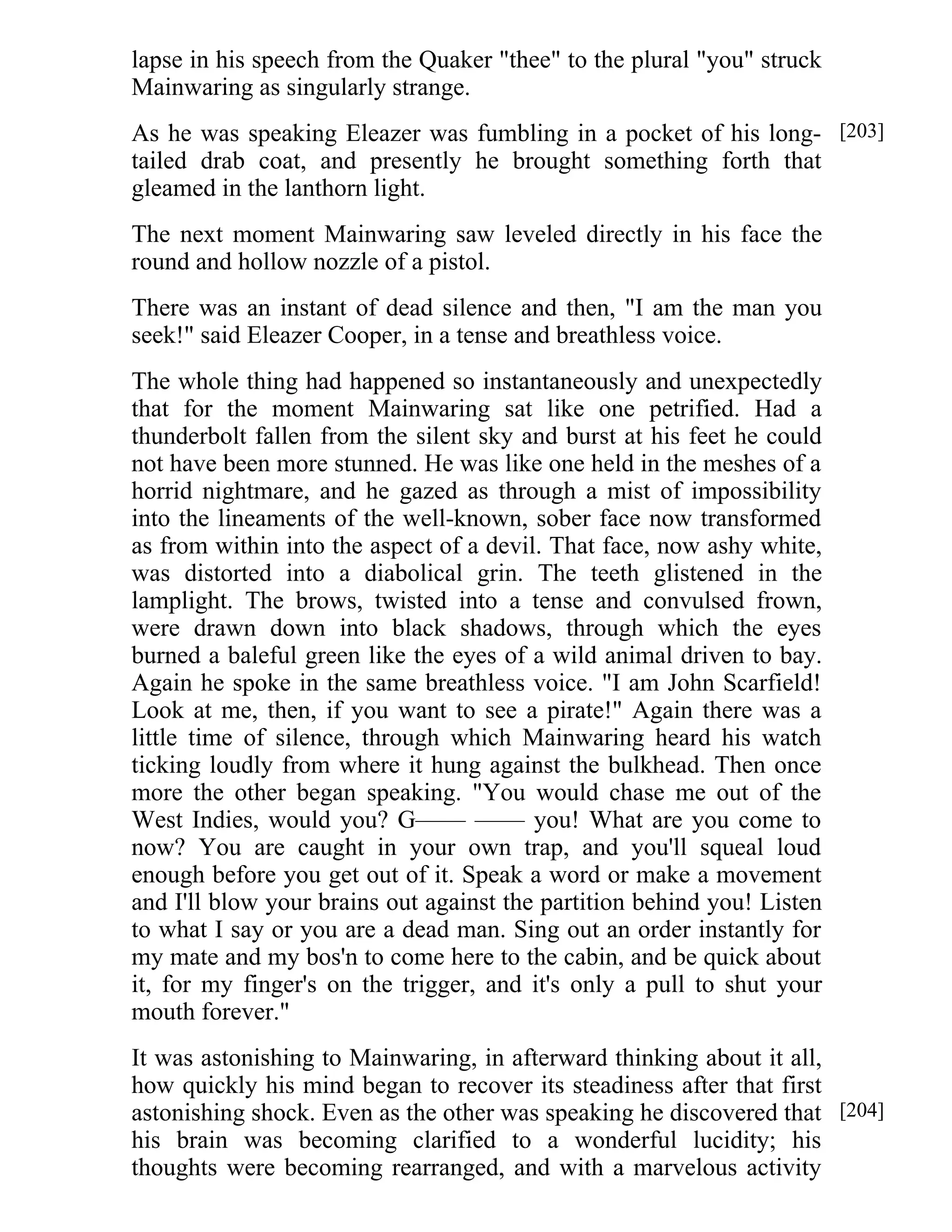 lapse in his speech from the Quaker "thee" to the plural "you" struck 
Mainwaring as singularly strange. 
As he was speaking Eleazer was fumbling in a pocket of his long-tailed 
drab coat, and presently he brought something forth that 
gleamed in the lanthorn light. 
The next moment Mainwaring saw leveled directly in his face the 
round and hollow nozzle of a pistol. 
There was an instant of dead silence and then, "I am the man you 
seek!" said Eleazer Cooper, in a tense and breathless voice. 
The whole thing had happened so instantaneously and unexpectedly 
that for the moment Mainwaring sat like one petrified. Had a 
thunderbolt fallen from the silent sky and burst at his feet he could 
not have been more stunned. He was like one held in the meshes of a 
horrid nightmare, and he gazed as through a mist of impossibility 
into the lineaments of the well-known, sober face now transformed 
as from within into the aspect of a devil. That face, now ashy white, 
was distorted into a diabolical grin. The teeth glistened in the 
lamplight. The brows, twisted into a tense and convulsed frown, 
were drawn down into black shadows, through which the eyes 
burned a baleful green like the eyes of a wild animal driven to bay. 
Again he spoke in the same breathless voice. "I am John Scarfield! 
Look at me, then, if you want to see a pirate!" Again there was a 
little time of silence, through which Mainwaring heard his watch 
ticking loudly from where it hung against the bulkhead. Then once 
more the other began speaking. "You would chase me out of the 
West Indies, would you? G—— —— you! What are you come to 
now? You are caught in your own trap, and you'll squeal loud 
enough before you get out of it. Speak a word or make a movement 
and I'll blow your brains out against the partition behind you! Listen 
to what I say or you are a dead man. Sing out an order instantly for 
my mate and my bos'n to come here to the cabin, and be quick about 
it, for my finger's on the trigger, and it's only a pull to shut your 
mouth forever." 
It was astonishing to Mainwaring, in afterward thinking about it all, 
how quickly his mind began to recover its steadiness after that first 
astonishing shock. Even as the other was speaking he discovered that 
his brain was becoming clarified to a wonderful lucidity; his 
thoughts were becoming rearranged, and with a marvelous activity 
[203] 
[204] 
 