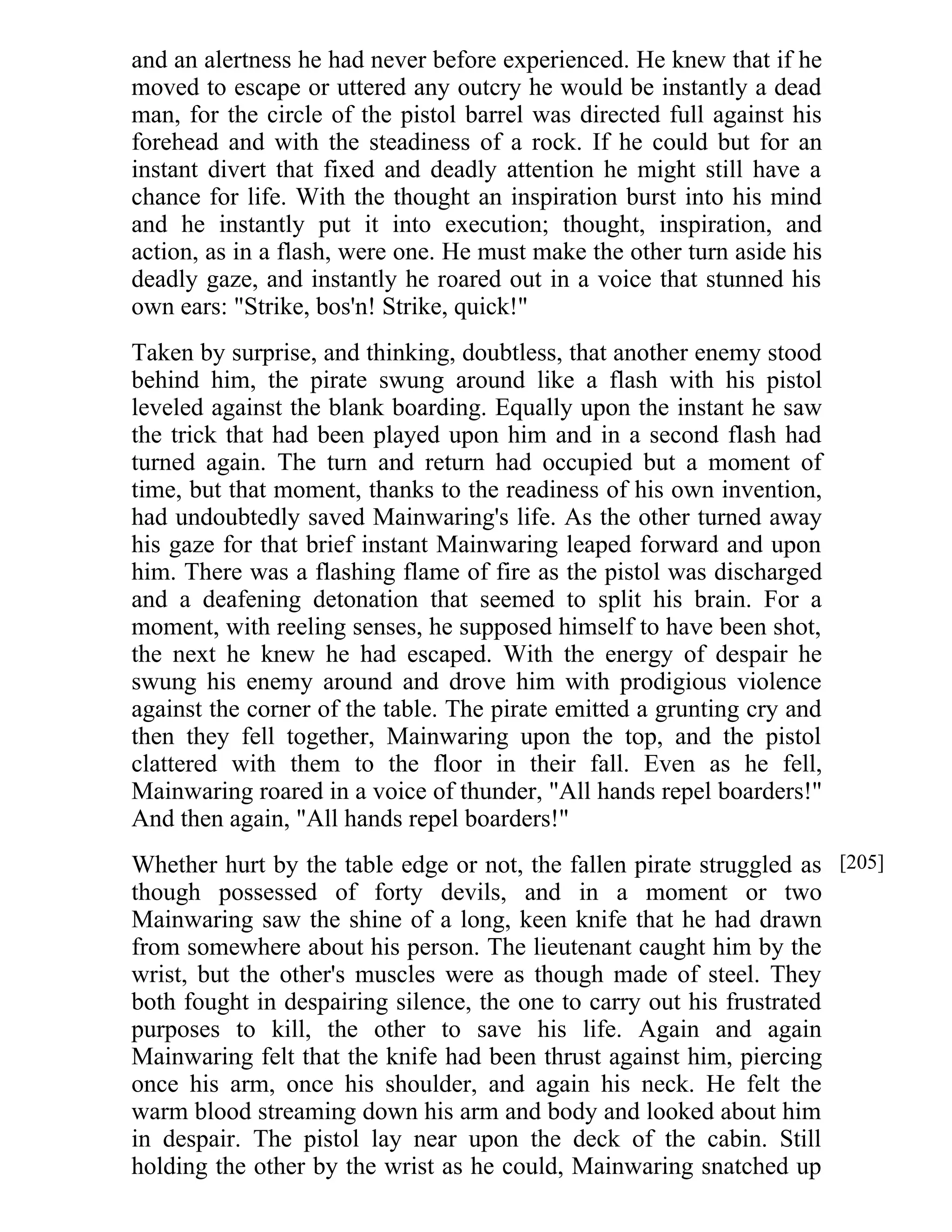 and an alertness he had never before experienced. He knew that if he 
moved to escape or uttered any outcry he would be instantly a dead 
man, for the circle of the pistol barrel was directed full against his 
forehead and with the steadiness of a rock. If he could but for an 
instant divert that fixed and deadly attention he might still have a 
chance for life. With the thought an inspiration burst into his mind 
and he instantly put it into execution; thought, inspiration, and 
action, as in a flash, were one. He must make the other turn aside his 
deadly gaze, and instantly he roared out in a voice that stunned his 
own ears: "Strike, bos'n! Strike, quick!" 
Taken by surprise, and thinking, doubtless, that another enemy stood 
behind him, the pirate swung around like a flash with his pistol 
leveled against the blank boarding. Equally upon the instant he saw 
the trick that had been played upon him and in a second flash had 
turned again. The turn and return had occupied but a moment of 
time, but that moment, thanks to the readiness of his own invention, 
had undoubtedly saved Mainwaring's life. As the other turned away 
his gaze for that brief instant Mainwaring leaped forward and upon 
him. There was a flashing flame of fire as the pistol was discharged 
and a deafening detonation that seemed to split his brain. For a 
moment, with reeling senses, he supposed himself to have been shot, 
the next he knew he had escaped. With the energy of despair he 
swung his enemy around and drove him with prodigious violence 
against the corner of the table. The pirate emitted a grunting cry and 
then they fell together, Mainwaring upon the top, and the pistol 
clattered with them to the floor in their fall. Even as he fell, 
Mainwaring roared in a voice of thunder, "All hands repel boarders!" 
And then again, "All hands repel boarders!" 
Whether hurt by the table edge or not, the fallen pirate struggled as 
though possessed of forty devils, and in a moment or two 
Mainwaring saw the shine of a long, keen knife that he had drawn 
from somewhere about his person. The lieutenant caught him by the 
wrist, but the other's muscles were as though made of steel. They 
both fought in despairing silence, the one to carry out his frustrated 
purposes to kill, the other to save his life. Again and again 
Mainwaring felt that the knife had been thrust against him, piercing 
once his arm, once his shoulder, and again his neck. He felt the 
warm blood streaming down his arm and body and looked about him 
in despair. The pistol lay near upon the deck of the cabin. Still 
holding the other by the wrist as he could, Mainwaring snatched up 
[205] 
 