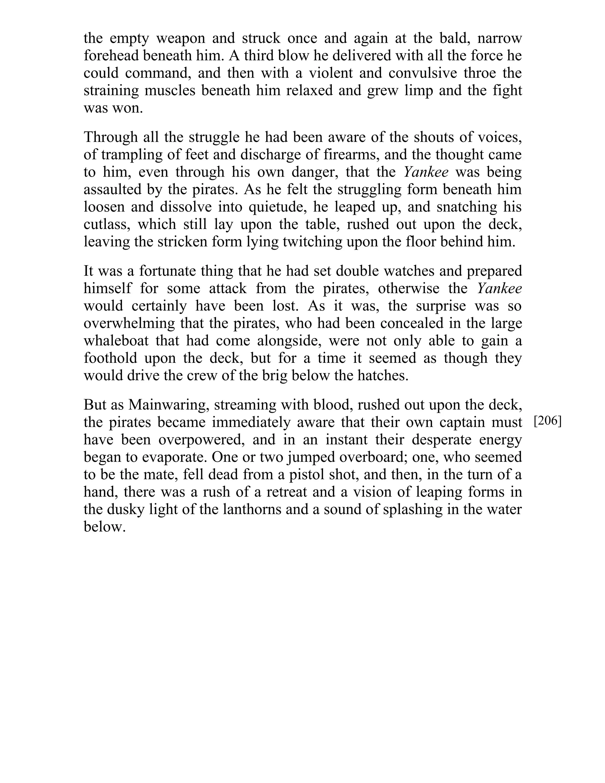 the empty weapon and struck once and again at the bald, narrow 
forehead beneath him. A third blow he delivered with all the force he 
could command, and then with a violent and convulsive throe the 
straining muscles beneath him relaxed and grew limp and the fight 
was won. 
Through all the struggle he had been aware of the shouts of voices, 
of trampling of feet and discharge of firearms, and the thought came 
to him, even through his own danger, that the Yankee was being 
assaulted by the pirates. As he felt the struggling form beneath him 
loosen and dissolve into quietude, he leaped up, and snatching his 
cutlass, which still lay upon the table, rushed out upon the deck, 
leaving the stricken form lying twitching upon the floor behind him. 
It was a fortunate thing that he had set double watches and prepared 
himself for some attack from the pirates, otherwise the Yankee 
would certainly have been lost. As it was, the surprise was so 
overwhelming that the pirates, who had been concealed in the large 
whaleboat that had come alongside, were not only able to gain a 
foothold upon the deck, but for a time it seemed as though they 
would drive the crew of the brig below the hatches. 
But as Mainwaring, streaming with blood, rushed out upon the deck, 
the pirates became immediately aware that their own captain must 
have been overpowered, and in an instant their desperate energy 
began to evaporate. One or two jumped overboard; one, who seemed 
to be the mate, fell dead from a pistol shot, and then, in the turn of a 
hand, there was a rush of a retreat and a vision of leaping forms in 
the dusky light of the lanthorns and a sound of splashing in the water 
below. 
[206] 
 