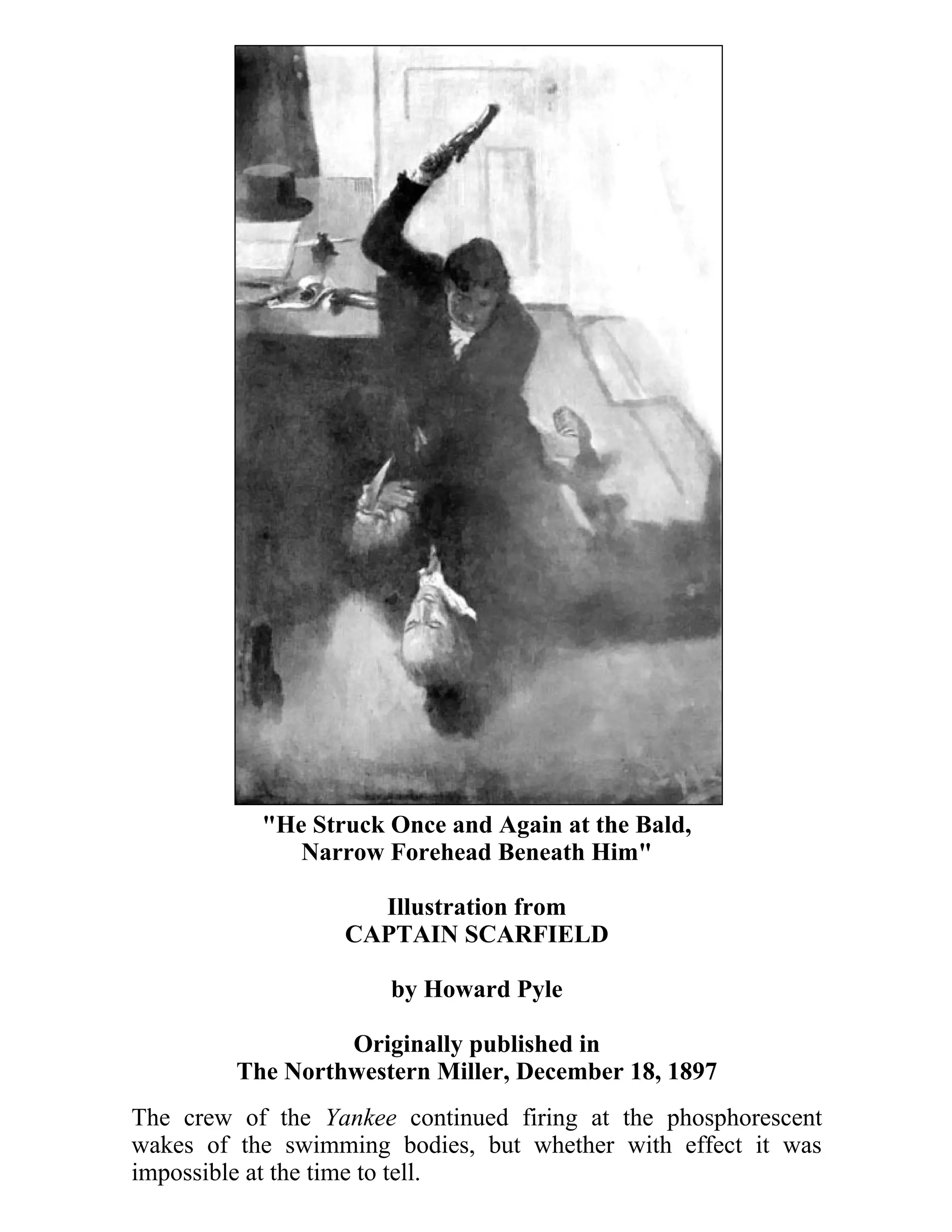 "He Struck Once and Again at the Bald, 
Narrow Forehead Beneath Him" 
Illustration from 
CAPTAIN SCARFIELD 
by Howard Pyle 
Originally published in 
The Northwestern Miller, December 18, 1897 
The crew of the Yankee continued firing at the phosphorescent 
wakes of the swimming bodies, but whether with effect it was 
impossible at the time to tell. 
 